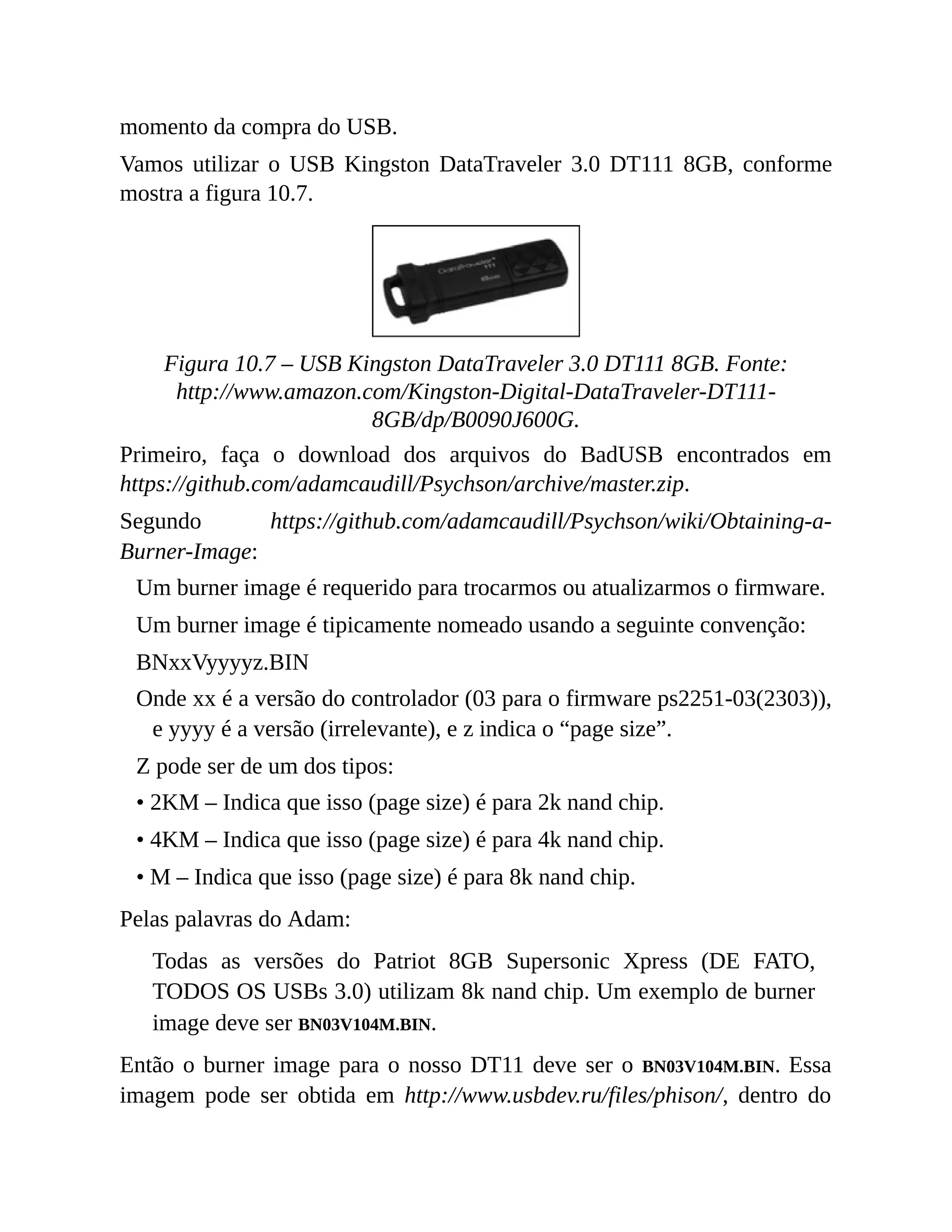 momento da compra do USB.
Vamos utilizar o USB Kingston DataTraveler 3.0 DT111 8GB, conforme
mostra a figura 10.7.
Figura 10.7 – USB Kingston DataTraveler 3.0 DT111 8GB. Fonte:
http://www.amazon.com/Kingston-Digital-DataTraveler-DT111-
8GB/dp/B0090J600G.
Primeiro, faça o download dos arquivos do BadUSB encontrados em
https://github.com/adamcaudill/Psychson/archive/master.zip.
Segundo https://github.com/adamcaudill/Psychson/wiki/Obtaining-a-
Burner-Image:
Um burner image é requerido para trocarmos ou atualizarmos o firmware.
Um burner image é tipicamente nomeado usando a seguinte convenção:
BNxxVyyyyz.BIN
Onde xx é a versão do controlador (03 para o firmware ps2251-03(2303)),
e yyyy é a versão (irrelevante), e z indica o “page size”.
Z pode ser de um dos tipos:
• 2KM – Indica que isso (page size) é para 2k nand chip.
• 4KM – Indica que isso (page size) é para 4k nand chip.
• M – Indica que isso (page size) é para 8k nand chip.
Pelas palavras do Adam:
Todas as versões do Patriot 8GB Supersonic Xpress (DE FATO,
TODOS OS USBs 3.0) utilizam 8k nand chip. Um exemplo de burner
image deve ser BN03V104M.BIN.
Então o burner image para o nosso DT11 deve ser o BN03V104M.BIN. Essa
imagem pode ser obtida em http://www.usbdev.ru/files/phison/, dentro do
 