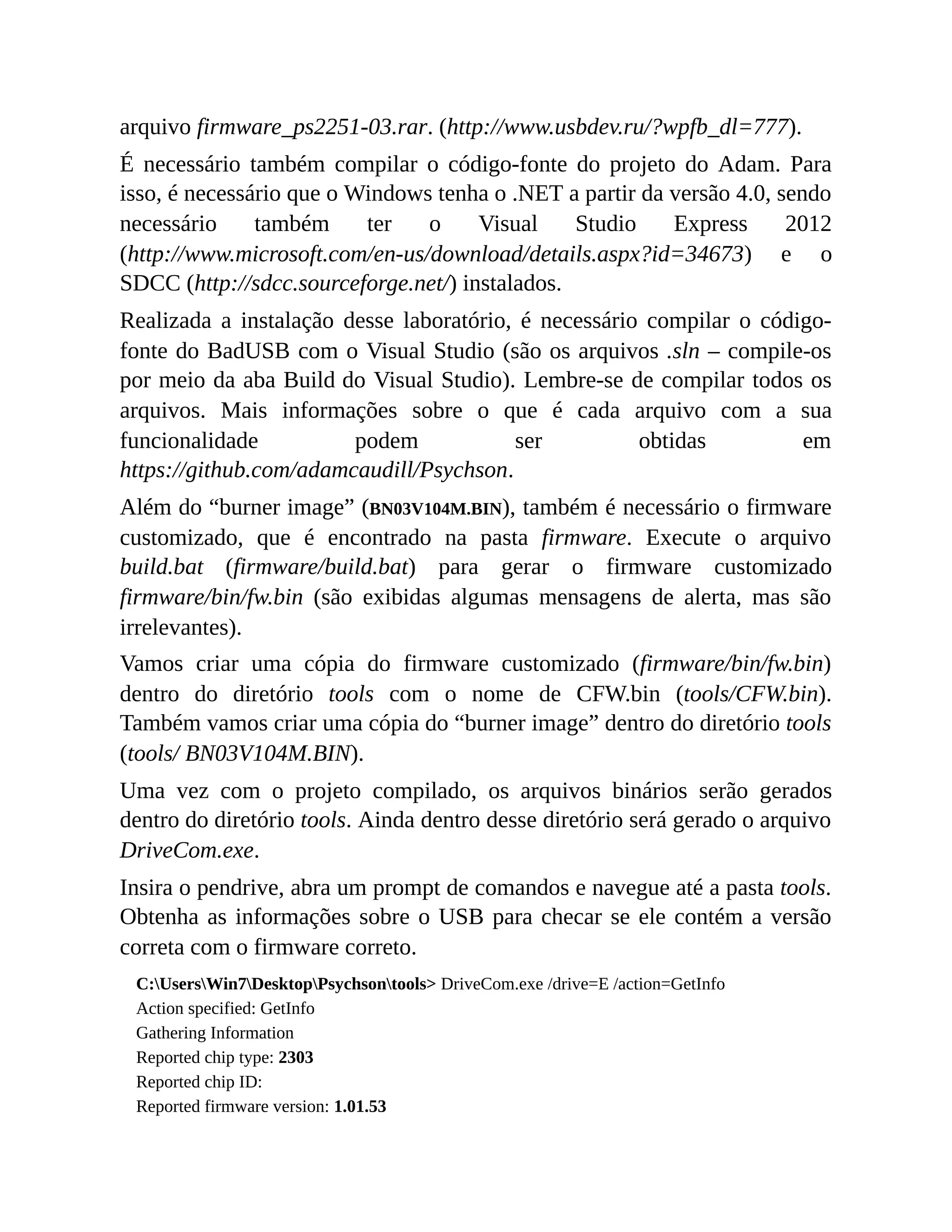 arquivo firmware_ps2251-03.rar. (http://www.usbdev.ru/?wpfb_dl=777).
É necessário também compilar o código-fonte do projeto do Adam. Para
isso, é necessário que o Windows tenha o .NET a partir da versão 4.0, sendo
necessário também ter o Visual Studio Express 2012
(http://www.microsoft.com/en-us/download/details.aspx?id=34673) e o
SDCC (http://sdcc.sourceforge.net/) instalados.
Realizada a instalação desse laboratório, é necessário compilar o código-
fonte do BadUSB com o Visual Studio (são os arquivos .sln – compile-os
por meio da aba Build do Visual Studio). Lembre-se de compilar todos os
arquivos. Mais informações sobre o que é cada arquivo com a sua
funcionalidade podem ser obtidas em
https://github.com/adamcaudill/Psychson.
Além do “burner image” (BN03V104M.BIN), também é necessário o firmware
customizado, que é encontrado na pasta firmware. Execute o arquivo
build.bat (firmware/build.bat) para gerar o firmware customizado
firmware/bin/fw.bin (são exibidas algumas mensagens de alerta, mas são
irrelevantes).
Vamos criar uma cópia do firmware customizado (firmware/bin/fw.bin)
dentro do diretório tools com o nome de CFW.bin (tools/CFW.bin).
Também vamos criar uma cópia do “burner image” dentro do diretório tools
(tools/ BN03V104M.BIN).
Uma vez com o projeto compilado, os arquivos binários serão gerados
dentro do diretório tools. Ainda dentro desse diretório será gerado o arquivo
DriveCom.exe.
Insira o pendrive, abra um prompt de comandos e navegue até a pasta tools.
Obtenha as informações sobre o USB para checar se ele contém a versão
correta com o firmware correto.
C:UsersWin7DesktopPsychsontools> DriveCom.exe /drive=E /action=GetInfo
Action specified: GetInfo
Gathering Information
Reported chip type: 2303
Reported chip ID:
Reported firmware version: 1.01.53
 