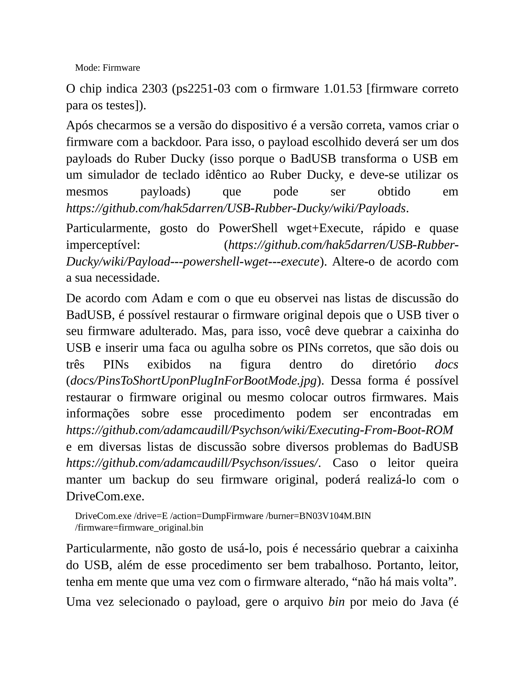 Mode: Firmware
O chip indica 2303 (ps2251-03 com o firmware 1.01.53 [firmware correto
para os testes]).
Após checarmos se a versão do dispositivo é a versão correta, vamos criar o
firmware com a backdoor. Para isso, o payload escolhido deverá ser um dos
payloads do Ruber Ducky (isso porque o BadUSB transforma o USB em
um simulador de teclado idêntico ao Ruber Ducky, e deve-se utilizar os
mesmos payloads) que pode ser obtido em
https://github.com/hak5darren/USB-Rubber-Ducky/wiki/Payloads.
Particularmente, gosto do PowerShell wget+Execute, rápido e quase
imperceptível: (https://github.com/hak5darren/USB-Rubber-
Ducky/wiki/Payload---powershell-wget---execute). Altere-o de acordo com
a sua necessidade.
De acordo com Adam e com o que eu observei nas listas de discussão do
BadUSB, é possível restaurar o firmware original depois que o USB tiver o
seu firmware adulterado. Mas, para isso, você deve quebrar a caixinha do
USB e inserir uma faca ou agulha sobre os PINs corretos, que são dois ou
três PINs exibidos na figura dentro do diretório docs
(docs/PinsToShortUponPlugInForBootMode.jpg). Dessa forma é possível
restaurar o firmware original ou mesmo colocar outros firmwares. Mais
informações sobre esse procedimento podem ser encontradas em
https://github.com/adamcaudill/Psychson/wiki/Executing-From-Boot-ROM
e em diversas listas de discussão sobre diversos problemas do BadUSB
https://github.com/adamcaudill/Psychson/issues/. Caso o leitor queira
manter um backup do seu firmware original, poderá realizá-lo com o
DriveCom.exe.
DriveCom.exe /drive=E /action=DumpFirmware /burner=BN03V104M.BIN
/firmware=firmware_original.bin
Particularmente, não gosto de usá-lo, pois é necessário quebrar a caixinha
do USB, além de esse procedimento ser bem trabalhoso. Portanto, leitor,
tenha em mente que uma vez com o firmware alterado, “não há mais volta”.
Uma vez selecionado o payload, gere o arquivo bin por meio do Java (é
 