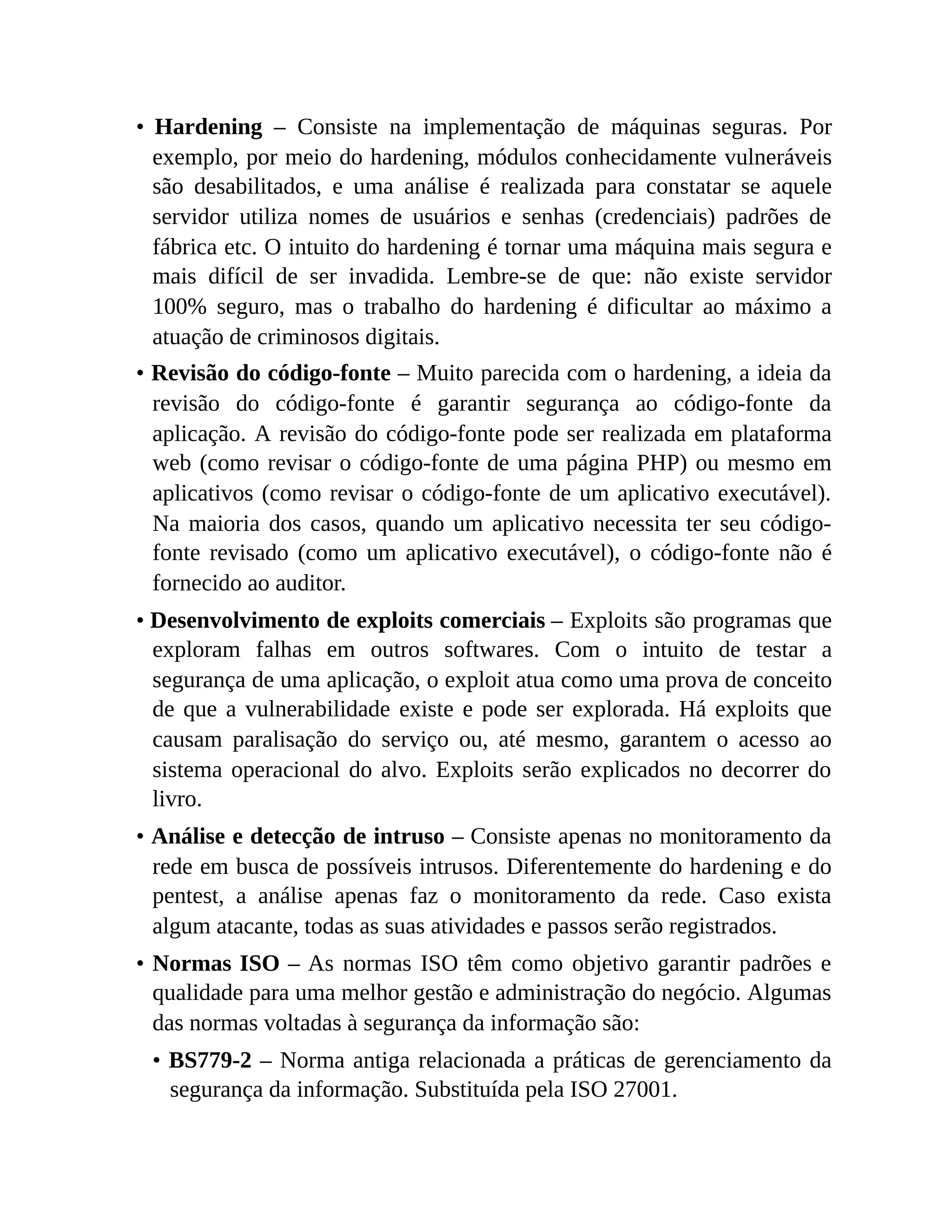 • Hardening – Consiste na implementação de máquinas seguras. Por
exemplo, por meio do hardening, módulos conhecidamente vulneráveis
são desabilitados, e uma análise é realizada para constatar se aquele
servidor utiliza nomes de usuários e senhas (credenciais) padrões de
fábrica etc. O intuito do hardening é tornar uma máquina mais segura e
mais difícil de ser invadida. Lembre-se de que: não existe servidor
100% seguro, mas o trabalho do hardening é dificultar ao máximo a
atuação de criminosos digitais.
• Revisão do código-fonte – Muito parecida com o hardening, a ideia da
revisão do código-fonte é garantir segurança ao código-fonte da
aplicação. A revisão do código-fonte pode ser realizada em plataforma
web (como revisar o código-fonte de uma página PHP) ou mesmo em
aplicativos (como revisar o código-fonte de um aplicativo executável).
Na maioria dos casos, quando um aplicativo necessita ter seu código-
fonte revisado (como um aplicativo executável), o código-fonte não é
fornecido ao auditor.
• Desenvolvimento de exploits comerciais – Exploits são programas que
exploram falhas em outros softwares. Com o intuito de testar a
segurança de uma aplicação, o exploit atua como uma prova de conceito
de que a vulnerabilidade existe e pode ser explorada. Há exploits que
causam paralisação do serviço ou, até mesmo, garantem o acesso ao
sistema operacional do alvo. Exploits serão explicados no decorrer do
livro.
• Análise e detecção de intruso – Consiste apenas no monitoramento da
rede em busca de possíveis intrusos. Diferentemente do hardening e do
pentest, a análise apenas faz o monitoramento da rede. Caso exista
algum atacante, todas as suas atividades e passos serão registrados.
• Normas ISO – As normas ISO têm como objetivo garantir padrões e
qualidade para uma melhor gestão e administração do negócio. Algumas
das normas voltadas à segurança da informação são:
• BS779-2 – Norma antiga relacionada a práticas de gerenciamento da
segurança da informação. Substituída pela ISO 27001.
 