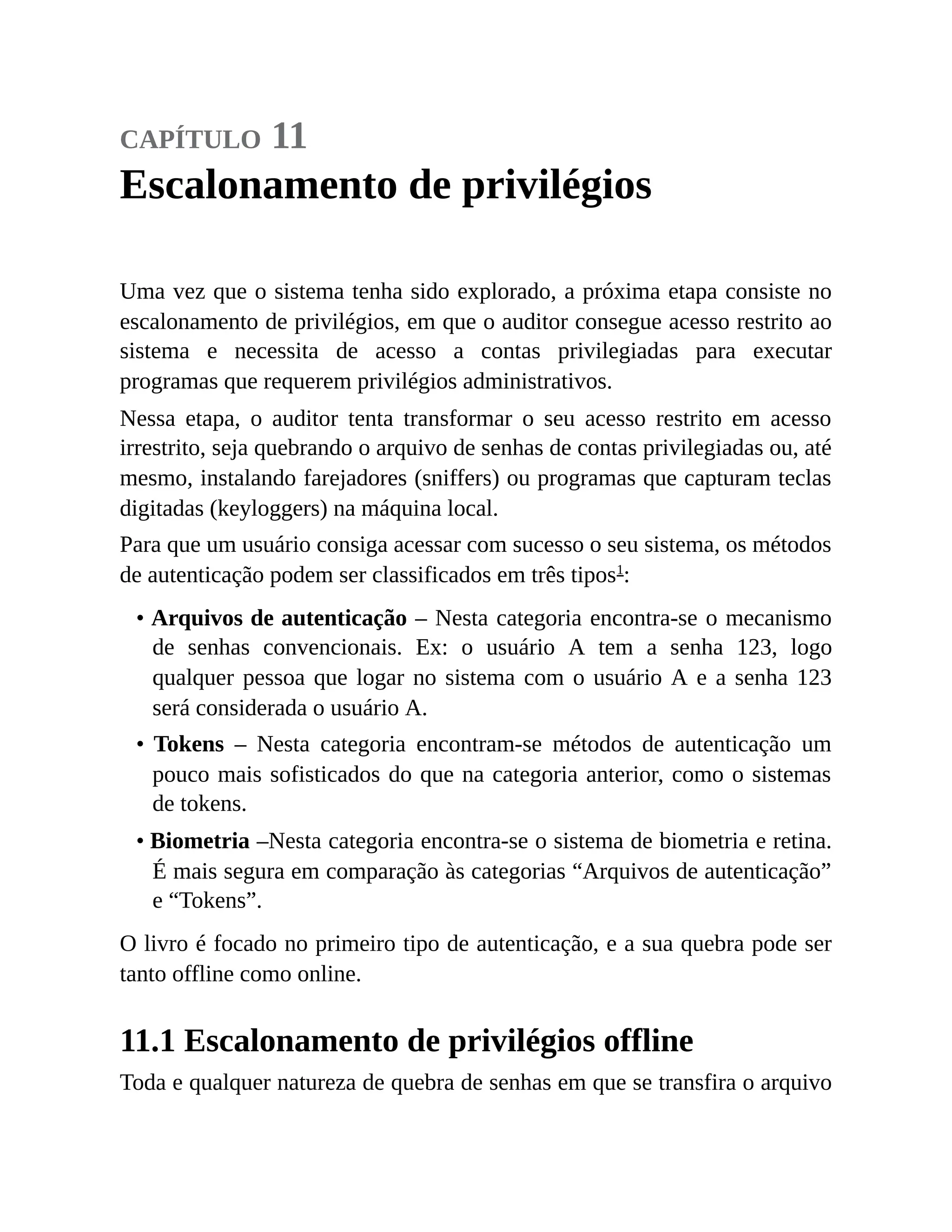 capítulo 11
Escalonamento de privilégios
Uma vez que o sistema tenha sido explorado, a próxima etapa consiste no
escalonamento de privilégios, em que o auditor consegue acesso restrito ao
sistema e necessita de acesso a contas privilegiadas para executar
programas que requerem privilégios administrativos.
Nessa etapa, o auditor tenta transformar o seu acesso restrito em acesso
irrestrito, seja quebrando o arquivo de senhas de contas privilegiadas ou, até
mesmo, instalando farejadores (sniffers) ou programas que capturam teclas
digitadas (keyloggers) na máquina local.
Para que um usuário consiga acessar com sucesso o seu sistema, os métodos
de autenticação podem ser classificados em três tipos1
:
• Arquivos de autenticação – Nesta categoria encontra-se o mecanismo
de senhas convencionais. Ex: o usuário A tem a senha 123, logo
qualquer pessoa que logar no sistema com o usuário A e a senha 123
será considerada o usuário A.
• Tokens – Nesta categoria encontram-se métodos de autenticação um
pouco mais sofisticados do que na categoria anterior, como o sistemas
de tokens.
• Biometria –Nesta categoria encontra-se o sistema de biometria e retina.
É mais segura em comparação às categorias “Arquivos de autenticação”
e “Tokens”.
O livro é focado no primeiro tipo de autenticação, e a sua quebra pode ser
tanto offline como online.
11.1 Escalonamento de privilégios offline
Toda e qualquer natureza de quebra de senhas em que se transfira o arquivo
 