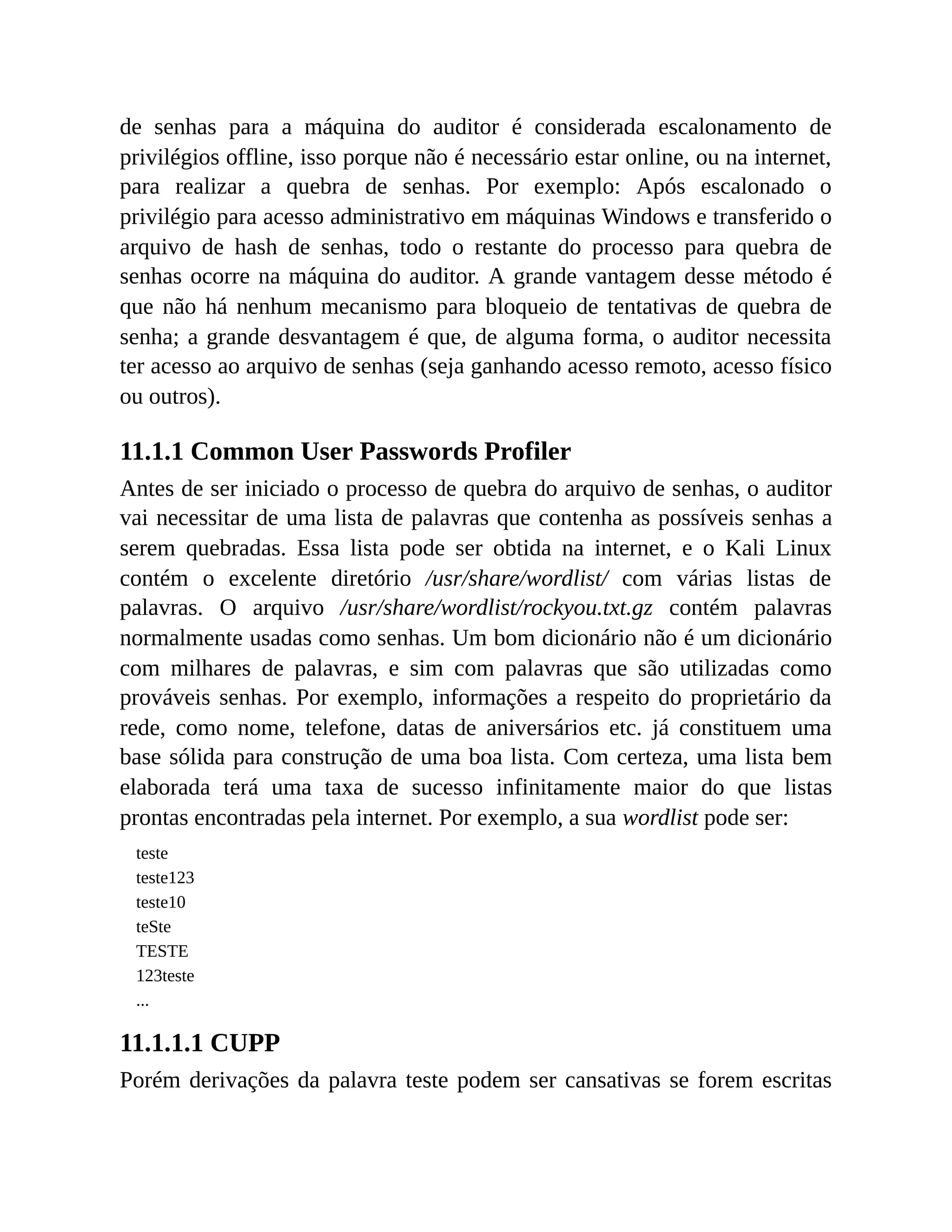 de senhas para a máquina do auditor é considerada escalonamento de
privilégios offline, isso porque não é necessário estar online, ou na internet,
para realizar a quebra de senhas. Por exemplo: Após escalonado o
privilégio para acesso administrativo em máquinas Windows e transferido o
arquivo de hash de senhas, todo o restante do processo para quebra de
senhas ocorre na máquina do auditor. A grande vantagem desse método é
que não há nenhum mecanismo para bloqueio de tentativas de quebra de
senha; a grande desvantagem é que, de alguma forma, o auditor necessita
ter acesso ao arquivo de senhas (seja ganhando acesso remoto, acesso físico
ou outros).
11.1.1 Common User Passwords Profiler
Antes de ser iniciado o processo de quebra do arquivo de senhas, o auditor
vai necessitar de uma lista de palavras que contenha as possíveis senhas a
serem quebradas. Essa lista pode ser obtida na internet, e o Kali Linux
contém o excelente diretório /usr/share/wordlist/ com várias listas de
palavras. O arquivo /usr/share/wordlist/rockyou.txt.gz contém palavras
normalmente usadas como senhas. Um bom dicionário não é um dicionário
com milhares de palavras, e sim com palavras que são utilizadas como
prováveis senhas. Por exemplo, informações a respeito do proprietário da
rede, como nome, telefone, datas de aniversários etc. já constituem uma
base sólida para construção de uma boa lista. Com certeza, uma lista bem
elaborada terá uma taxa de sucesso infinitamente maior do que listas
prontas encontradas pela internet. Por exemplo, a sua wordlist pode ser:
teste
teste123
teste10
teSte
TESTE
123teste
...
11.1.1.1 CUPP
Porém derivações da palavra teste podem ser cansativas se forem escritas
 