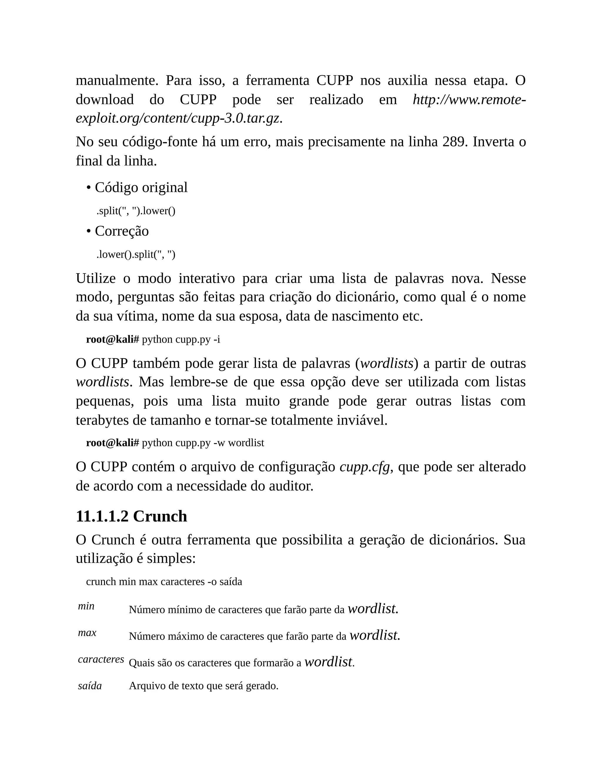manualmente. Para isso, a ferramenta CUPP nos auxilia nessa etapa. O
download do CUPP pode ser realizado em http://www.remote-
exploit.org/content/cupp-3.0.tar.gz.
No seu código-fonte há um erro, mais precisamente na linha 289. Inverta o
final da linha.
• Código original
.split(", ").lower()
• Correção
.lower().split(", ")
Utilize o modo interativo para criar uma lista de palavras nova. Nesse
modo, perguntas são feitas para criação do dicionário, como qual é o nome
da sua vítima, nome da sua esposa, data de nascimento etc.
root@kali# python cupp.py -i
O CUPP também pode gerar lista de palavras (wordlists) a partir de outras
wordlists. Mas lembre-se de que essa opção deve ser utilizada com listas
pequenas, pois uma lista muito grande pode gerar outras listas com
terabytes de tamanho e tornar-se totalmente inviável.
root@kali# python cupp.py -w wordlist
O CUPP contém o arquivo de configuração cupp.cfg, que pode ser alterado
de acordo com a necessidade do auditor.
11.1.1.2 Crunch
O Crunch é outra ferramenta que possibilita a geração de dicionários. Sua
utilização é simples:
crunch min max caracteres -o saída
min Número mínimo de caracteres que farão parte da wordlist.
max Número máximo de caracteres que farão parte da wordlist.
caracteres Quais são os caracteres que formarão a wordlist.
saída Arquivo de texto que será gerado.
 
