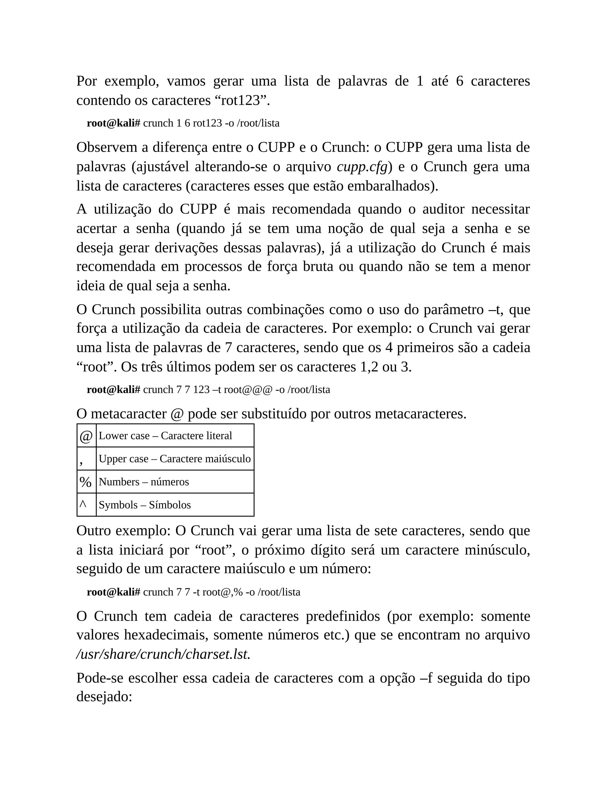 Por exemplo, vamos gerar uma lista de palavras de 1 até 6 caracteres
contendo os caracteres “rot123”.
root@kali# crunch 1 6 rot123 -o /root/lista
Observem a diferença entre o CUPP e o Crunch: o CUPP gera uma lista de
palavras (ajustável alterando-se o arquivo cupp.cfg) e o Crunch gera uma
lista de caracteres (caracteres esses que estão embaralhados).
A utilização do CUPP é mais recomendada quando o auditor necessitar
acertar a senha (quando já se tem uma noção de qual seja a senha e se
deseja gerar derivações dessas palavras), já a utilização do Crunch é mais
recomendada em processos de força bruta ou quando não se tem a menor
ideia de qual seja a senha.
O Crunch possibilita outras combinações como o uso do parâmetro –t, que
força a utilização da cadeia de caracteres. Por exemplo: o Crunch vai gerar
uma lista de palavras de 7 caracteres, sendo que os 4 primeiros são a cadeia
“root”. Os três últimos podem ser os caracteres 1,2 ou 3.
root@kali# crunch 7 7 123 –t root@@@ -o /root/lista
O metacaracter @ pode ser substituído por outros metacaracteres.
@ Lower case – Caractere literal
, Upper case – Caractere maiúsculo
% Numbers – números
^ Symbols – Símbolos
Outro exemplo: O Crunch vai gerar uma lista de sete caracteres, sendo que
a lista iniciará por “root”, o próximo dígito será um caractere minúsculo,
seguido de um caractere maiúsculo e um número:
root@kali# crunch 7 7 -t root@,% -o /root/lista
O Crunch tem cadeia de caracteres predefinidos (por exemplo: somente
valores hexadecimais, somente números etc.) que se encontram no arquivo
/usr/share/crunch/charset.lst.
Pode-se escolher essa cadeia de caracteres com a opção –f seguida do tipo
desejado:
 