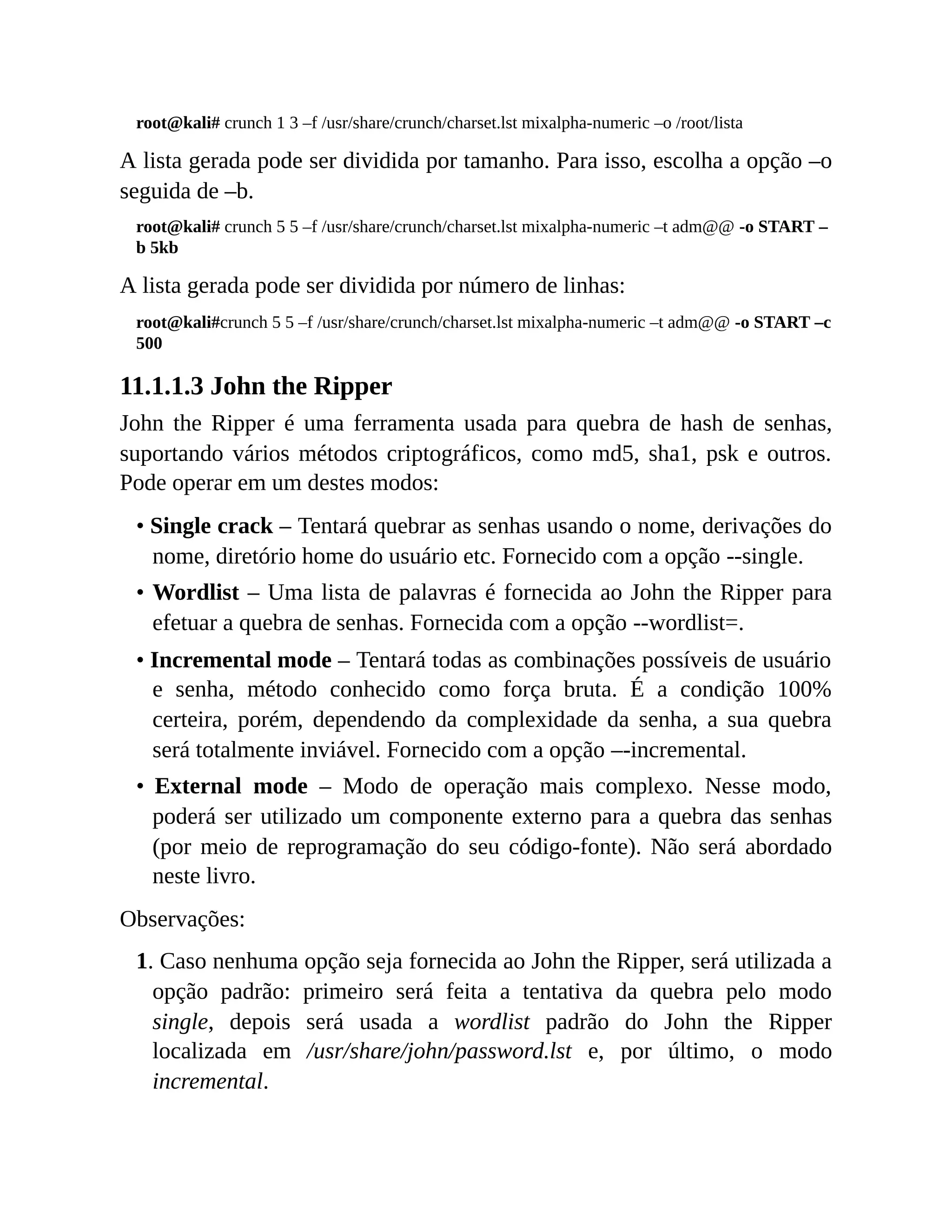 root@kali# crunch 1 3 –f /usr/share/crunch/charset.lst mixalpha-numeric –o /root/lista
A lista gerada pode ser dividida por tamanho. Para isso, escolha a opção –o
seguida de –b.
root@kali# crunch 5 5 –f /usr/share/crunch/charset.lst mixalpha-numeric –t adm@@ -o START –
b 5kb
A lista gerada pode ser dividida por número de linhas:
root@kali#crunch 5 5 –f /usr/share/crunch/charset.lst mixalpha-numeric –t adm@@ -o START –c
500
11.1.1.3 John the Ripper
John the Ripper é uma ferramenta usada para quebra de hash de senhas,
suportando vários métodos criptográficos, como md5, sha1, psk e outros.
Pode operar em um destes modos:
• Single crack – Tentará quebrar as senhas usando o nome, derivações do
nome, diretório home do usuário etc. Fornecido com a opção --single.
• Wordlist – Uma lista de palavras é fornecida ao John the Ripper para
efetuar a quebra de senhas. Fornecida com a opção --wordlist=.
• Incremental mode – Tentará todas as combinações possíveis de usuário
e senha, método conhecido como força bruta. É a condição 100%
certeira, porém, dependendo da complexidade da senha, a sua quebra
será totalmente inviável. Fornecido com a opção –-incremental.
• External mode – Modo de operação mais complexo. Nesse modo,
poderá ser utilizado um componente externo para a quebra das senhas
(por meio de reprogramação do seu código-fonte). Não será abordado
neste livro.
Observações:
1. Caso nenhuma opção seja fornecida ao John the Ripper, será utilizada a
opção padrão: primeiro será feita a tentativa da quebra pelo modo
single, depois será usada a wordlist padrão do John the Ripper
localizada em /usr/share/john/password.lst e, por último, o modo
incremental.
 