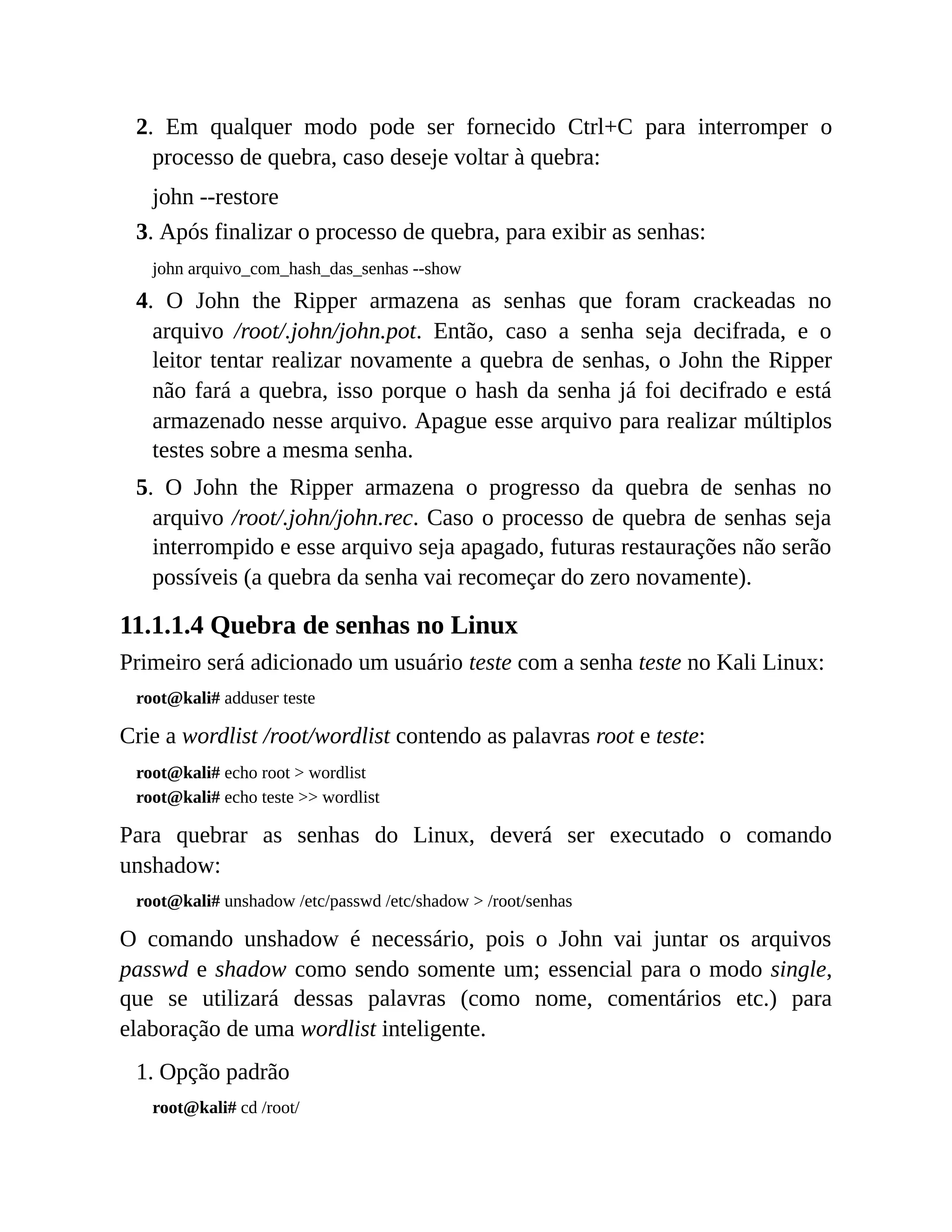 2. Em qualquer modo pode ser fornecido Ctrl+C para interromper o
processo de quebra, caso deseje voltar à quebra:
john --restore
3. Após finalizar o processo de quebra, para exibir as senhas:
john arquivo_com_hash_das_senhas --show
4. O John the Ripper armazena as senhas que foram crackeadas no
arquivo /root/.john/john.pot. Então, caso a senha seja decifrada, e o
leitor tentar realizar novamente a quebra de senhas, o John the Ripper
não fará a quebra, isso porque o hash da senha já foi decifrado e está
armazenado nesse arquivo. Apague esse arquivo para realizar múltiplos
testes sobre a mesma senha.
5. O John the Ripper armazena o progresso da quebra de senhas no
arquivo /root/.john/john.rec. Caso o processo de quebra de senhas seja
interrompido e esse arquivo seja apagado, futuras restaurações não serão
possíveis (a quebra da senha vai recomeçar do zero novamente).
11.1.1.4 Quebra de senhas no Linux
Primeiro será adicionado um usuário teste com a senha teste no Kali Linux:
root@kali# adduser teste
Crie a wordlist /root/wordlist contendo as palavras root e teste:
root@kali# echo root > wordlist
root@kali# echo teste >> wordlist
Para quebrar as senhas do Linux, deverá ser executado o comando
unshadow:
root@kali# unshadow /etc/passwd /etc/shadow > /root/senhas
O comando unshadow é necessário, pois o John vai juntar os arquivos
passwd e shadow como sendo somente um; essencial para o modo single,
que se utilizará dessas palavras (como nome, comentários etc.) para
elaboração de uma wordlist inteligente.
1. Opção padrão
root@kali# cd /root/
 