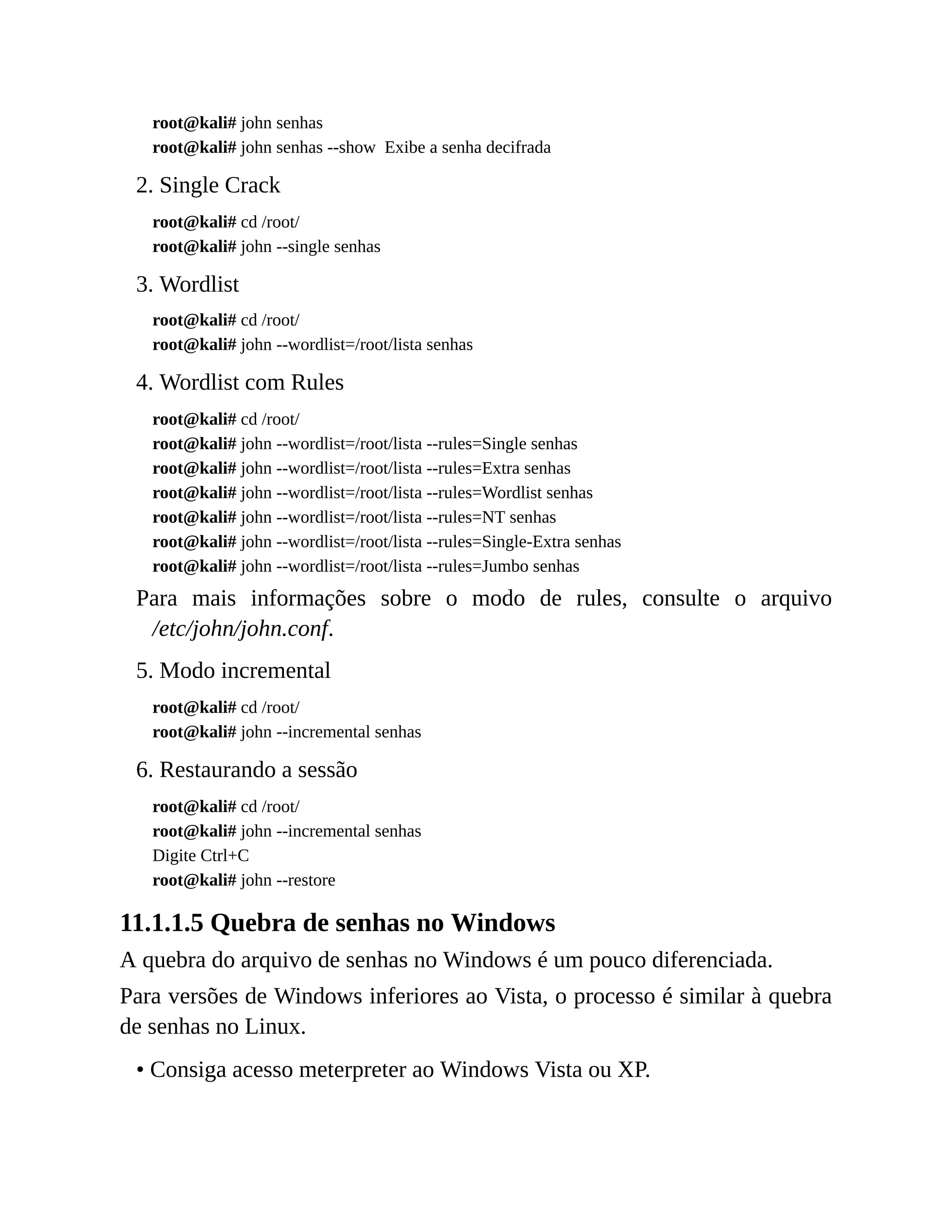 root@kali# john senhas
root@kali# john senhas --show Exibe a senha decifrada
2. Single Crack
root@kali# cd /root/
root@kali# john --single senhas
3. Wordlist
root@kali# cd /root/
root@kali# john --wordlist=/root/lista senhas
4. Wordlist com Rules
root@kali# cd /root/
root@kali# john --wordlist=/root/lista --rules=Single senhas
root@kali# john --wordlist=/root/lista --rules=Extra senhas
root@kali# john --wordlist=/root/lista --rules=Wordlist senhas
root@kali# john --wordlist=/root/lista --rules=NT senhas
root@kali# john --wordlist=/root/lista --rules=Single-Extra senhas
root@kali# john --wordlist=/root/lista --rules=Jumbo senhas
Para mais informações sobre o modo de rules, consulte o arquivo
/etc/john/john.conf.
5. Modo incremental
root@kali# cd /root/
root@kali# john --incremental senhas
6. Restaurando a sessão
root@kali# cd /root/
root@kali# john --incremental senhas
Digite Ctrl+C
root@kali# john --restore
11.1.1.5 Quebra de senhas no Windows
A quebra do arquivo de senhas no Windows é um pouco diferenciada.
Para versões de Windows inferiores ao Vista, o processo é similar à quebra
de senhas no Linux.
• Consiga acesso meterpreter ao Windows Vista ou XP.
 