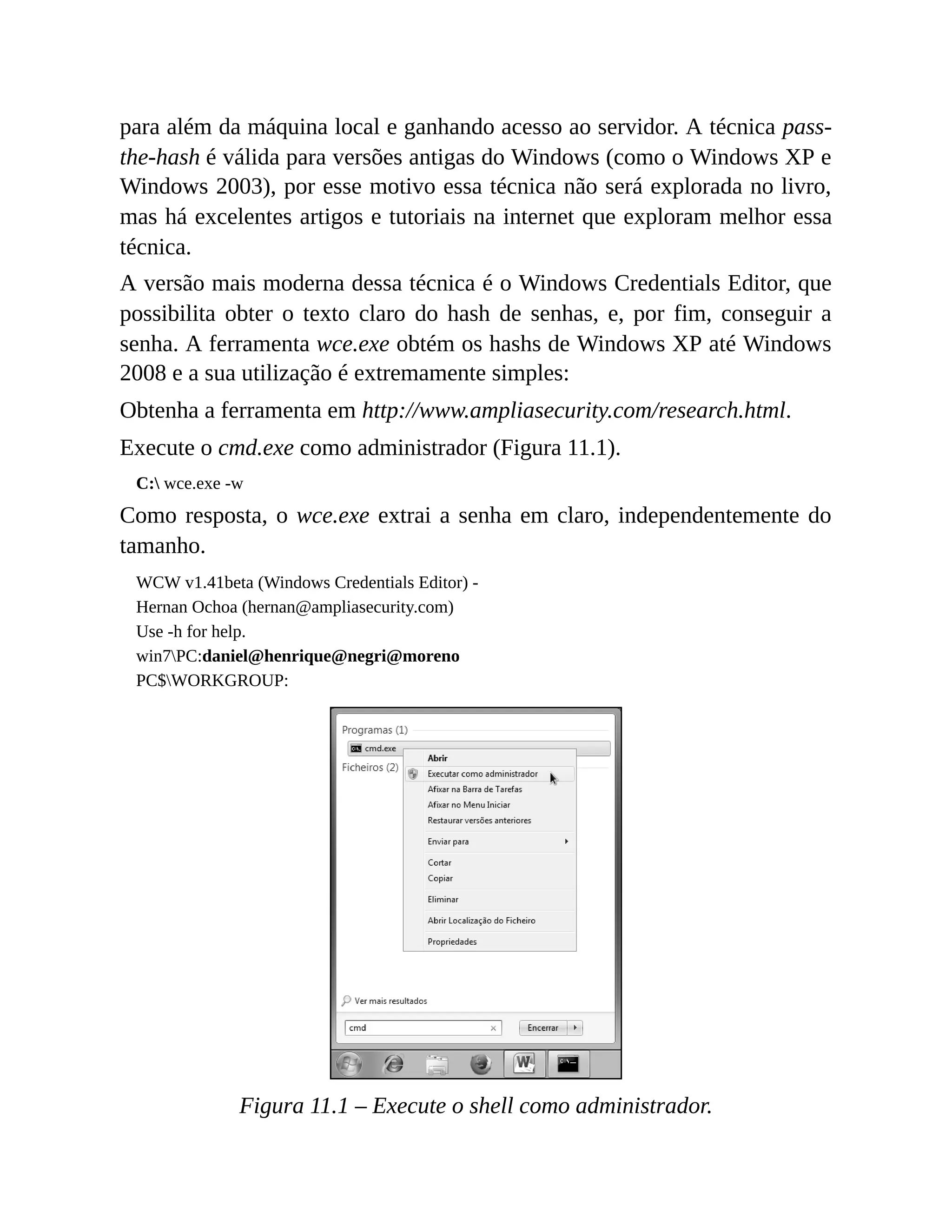 para além da máquina local e ganhando acesso ao servidor. A técnica pass-
the-hash é válida para versões antigas do Windows (como o Windows XP e
Windows 2003), por esse motivo essa técnica não será explorada no livro,
mas há excelentes artigos e tutoriais na internet que exploram melhor essa
técnica.
A versão mais moderna dessa técnica é o Windows Credentials Editor, que
possibilita obter o texto claro do hash de senhas, e, por fim, conseguir a
senha. A ferramenta wce.exe obtém os hashs de Windows XP até Windows
2008 e a sua utilização é extremamente simples:
Obtenha a ferramenta em http://www.ampliasecurity.com/research.html.
Execute o cmd.exe como administrador (Figura 11.1).
C: wce.exe -w
Como resposta, o wce.exe extrai a senha em claro, independentemente do
tamanho.
WCW v1.41beta (Windows Credentials Editor) -
Hernan Ochoa (hernan@ampliasecurity.com)
Use -h for help.
win7PC:daniel@henrique@negri@moreno
PC$WORKGROUP:
Figura 11.1 – Execute o shell como administrador.
 