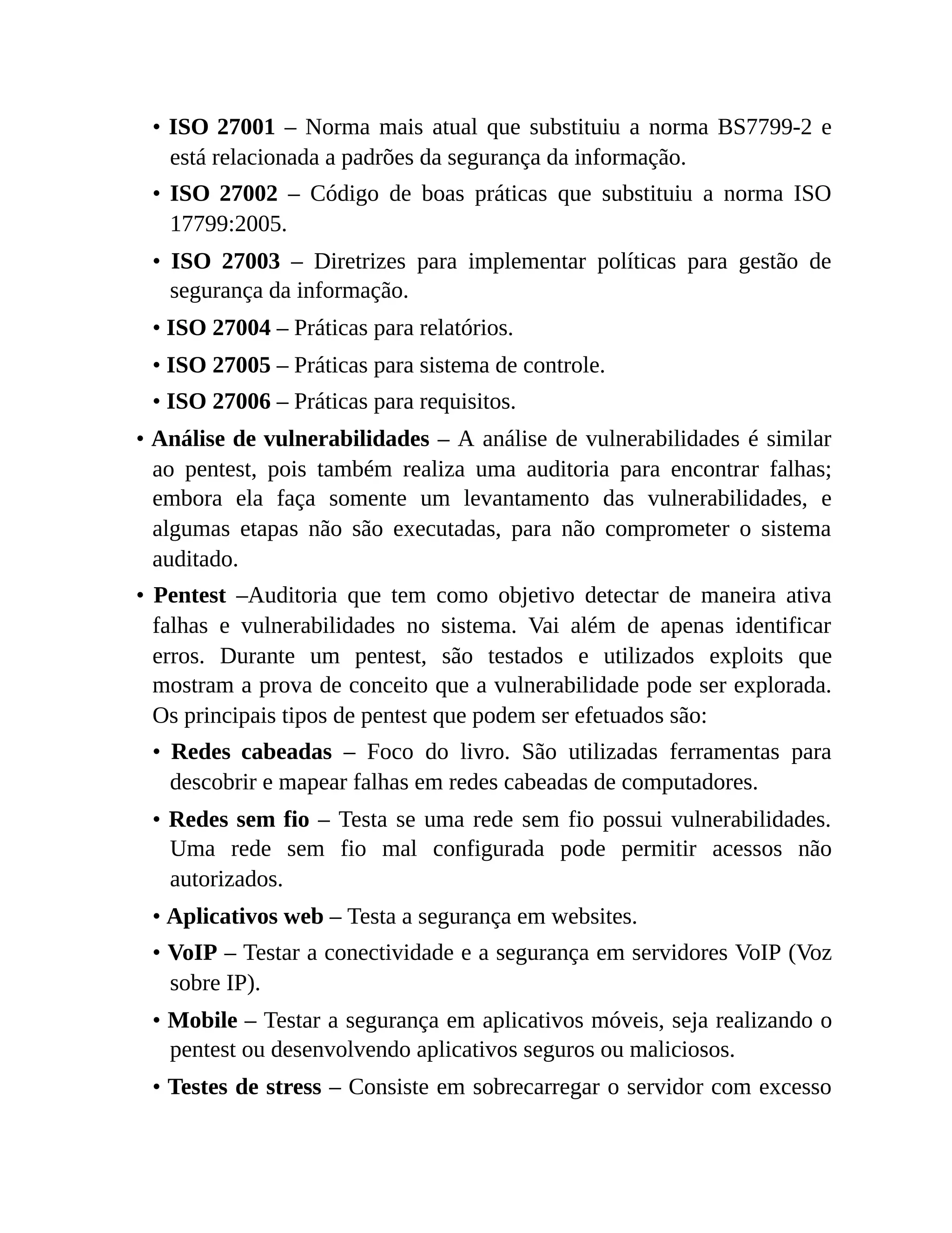 • ISO 27001 – Norma mais atual que substituiu a norma BS7799-2 e
está relacionada a padrões da segurança da informação.
• ISO 27002 – Código de boas práticas que substituiu a norma ISO
17799:2005.
• ISO 27003 – Diretrizes para implementar políticas para gestão de
segurança da informação.
• ISO 27004 – Práticas para relatórios.
• ISO 27005 – Práticas para sistema de controle.
• ISO 27006 – Práticas para requisitos.
• Análise de vulnerabilidades – A análise de vulnerabilidades é similar
ao pentest, pois também realiza uma auditoria para encontrar falhas;
embora ela faça somente um levantamento das vulnerabilidades, e
algumas etapas não são executadas, para não comprometer o sistema
auditado.
• Pentest –Auditoria que tem como objetivo detectar de maneira ativa
falhas e vulnerabilidades no sistema. Vai além de apenas identificar
erros. Durante um pentest, são testados e utilizados exploits que
mostram a prova de conceito que a vulnerabilidade pode ser explorada.
Os principais tipos de pentest que podem ser efetuados são:
• Redes cabeadas – Foco do livro. São utilizadas ferramentas para
descobrir e mapear falhas em redes cabeadas de computadores.
• Redes sem fio – Testa se uma rede sem fio possui vulnerabilidades.
Uma rede sem fio mal configurada pode permitir acessos não
autorizados.
• Aplicativos web – Testa a segurança em websites.
• VoIP – Testar a conectividade e a segurança em servidores VoIP (Voz
sobre IP).
• Mobile – Testar a segurança em aplicativos móveis, seja realizando o
pentest ou desenvolvendo aplicativos seguros ou maliciosos.
• Testes de stress – Consiste em sobrecarregar o servidor com excesso
 