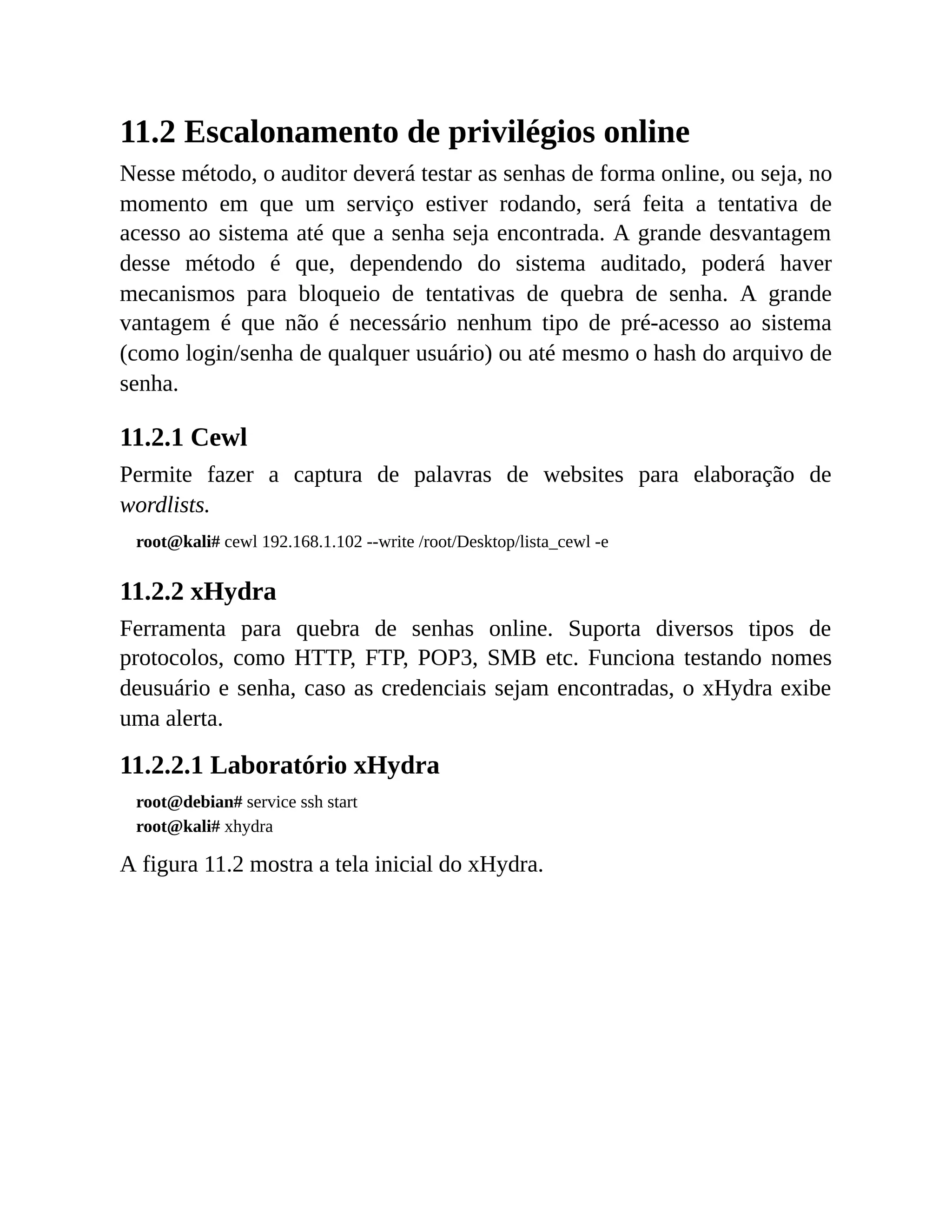 11.2 Escalonamento de privilégios online
Nesse método, o auditor deverá testar as senhas de forma online, ou seja, no
momento em que um serviço estiver rodando, será feita a tentativa de
acesso ao sistema até que a senha seja encontrada. A grande desvantagem
desse método é que, dependendo do sistema auditado, poderá haver
mecanismos para bloqueio de tentativas de quebra de senha. A grande
vantagem é que não é necessário nenhum tipo de pré-acesso ao sistema
(como login/senha de qualquer usuário) ou até mesmo o hash do arquivo de
senha.
11.2.1 Cewl
Permite fazer a captura de palavras de websites para elaboração de
wordlists.
root@kali# cewl 192.168.1.102 --write /root/Desktop/lista_cewl -e
11.2.2 xHydra
Ferramenta para quebra de senhas online. Suporta diversos tipos de
protocolos, como HTTP, FTP, POP3, SMB etc. Funciona testando nomes
deusuário e senha, caso as credenciais sejam encontradas, o xHydra exibe
uma alerta.
11.2.2.1 Laboratório xHydra
root@debian# service ssh start
root@kali# xhydra
A figura 11.2 mostra a tela inicial do xHydra.
 