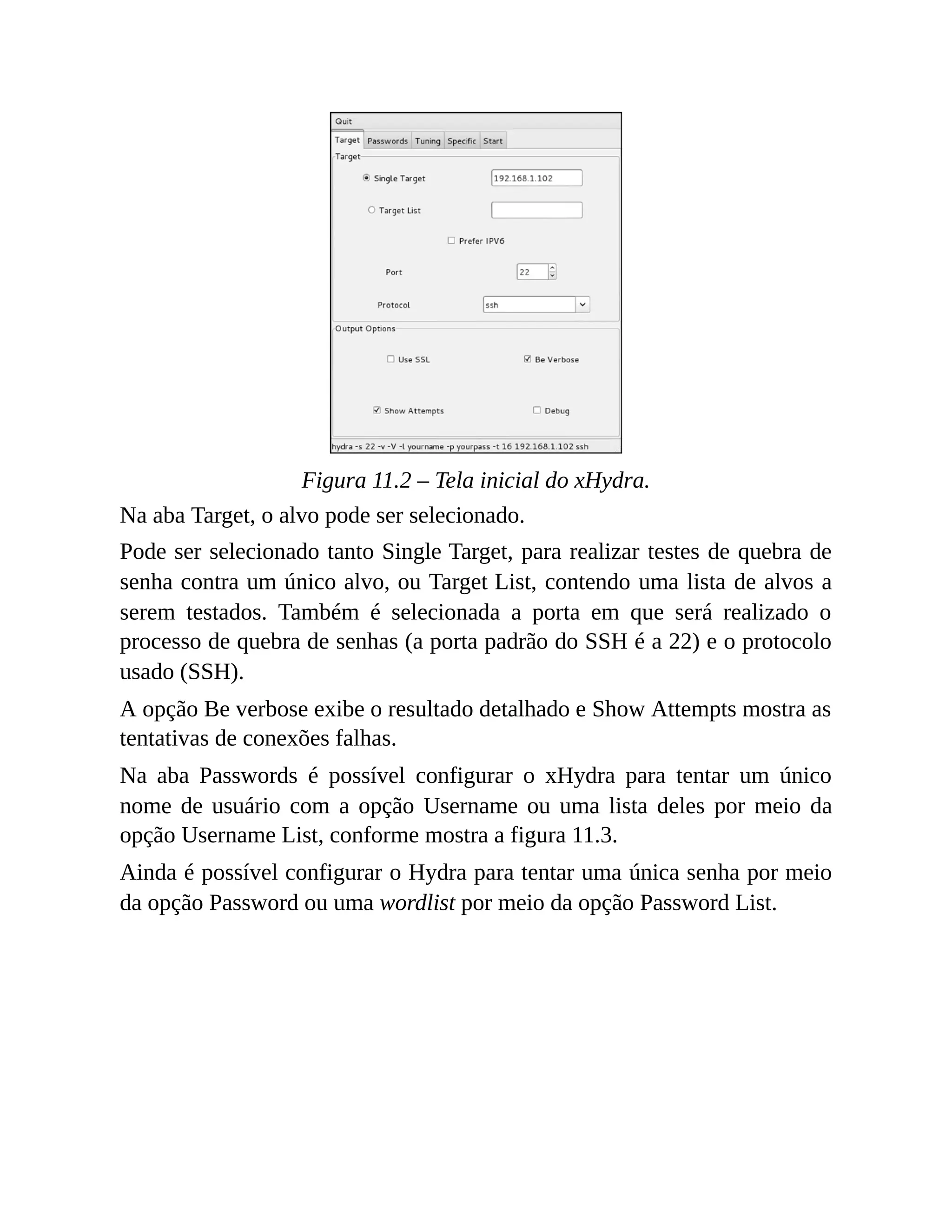 Figura 11.2 – Tela inicial do xHydra.
Na aba Target, o alvo pode ser selecionado.
Pode ser selecionado tanto Single Target, para realizar testes de quebra de
senha contra um único alvo, ou Target List, contendo uma lista de alvos a
serem testados. Também é selecionada a porta em que será realizado o
processo de quebra de senhas (a porta padrão do SSH é a 22) e o protocolo
usado (SSH).
A opção Be verbose exibe o resultado detalhado e Show Attempts mostra as
tentativas de conexões falhas.
Na aba Passwords é possível configurar o xHydra para tentar um único
nome de usuário com a opção Username ou uma lista deles por meio da
opção Username List, conforme mostra a figura 11.3.
Ainda é possível configurar o Hydra para tentar uma única senha por meio
da opção Password ou uma wordlist por meio da opção Password List.
 