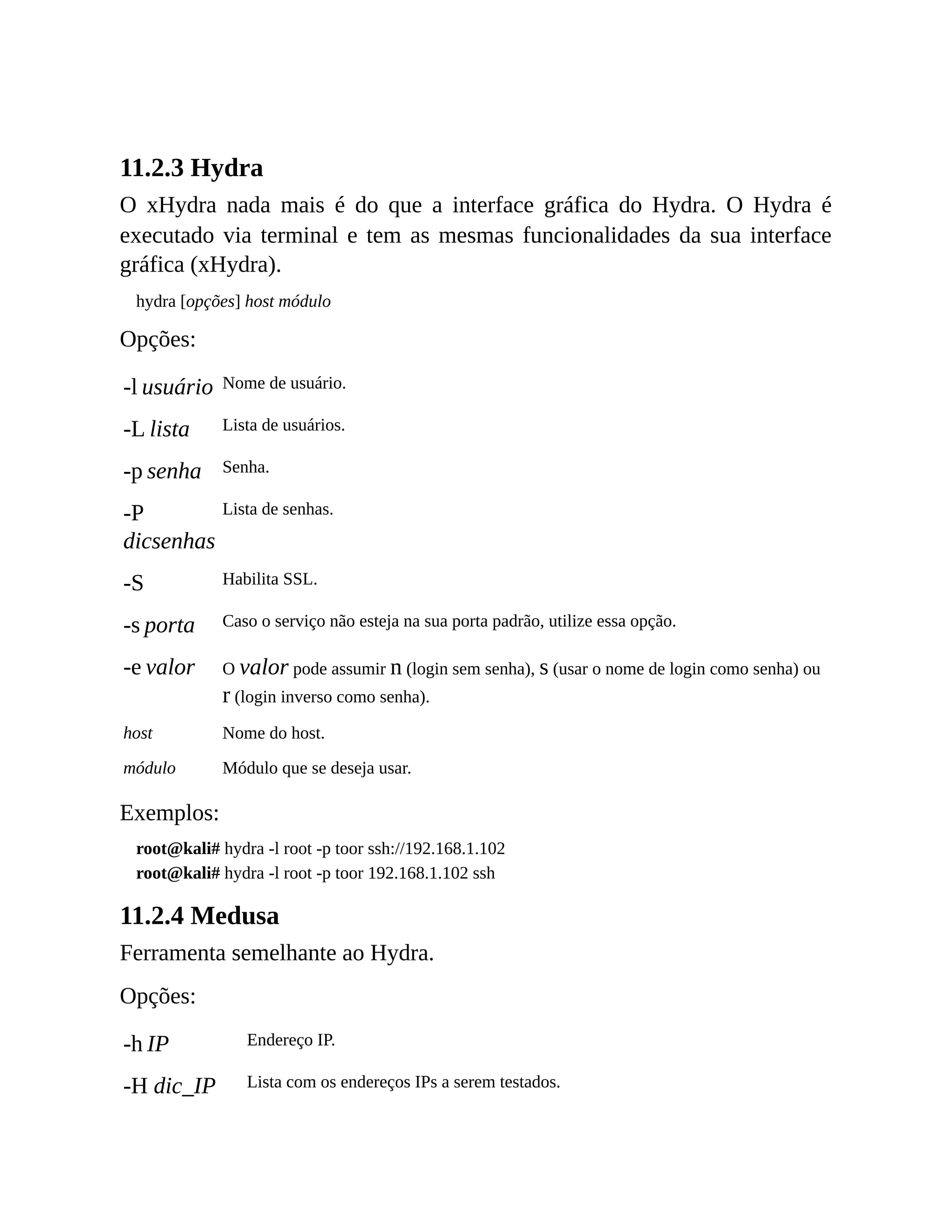 11.2.3 Hydra
O xHydra nada mais é do que a interface gráfica do Hydra. O Hydra é
executado via terminal e tem as mesmas funcionalidades da sua interface
gráfica (xHydra).
hydra [opções] host módulo
Opções:
-l usuário Nome de usuário.
-L lista Lista de usuários.
-p senha Senha.
-P
dicsenhas
Lista de senhas.
-S Habilita SSL.
-s porta Caso o serviço não esteja na sua porta padrão, utilize essa opção.
-e valor O valor pode assumir n (login sem senha), s (usar o nome de login como senha) ou
r (login inverso como senha).
host Nome do host.
módulo Módulo que se deseja usar.
Exemplos:
root@kali# hydra -l root -p toor ssh://192.168.1.102
root@kali# hydra -l root -p toor 192.168.1.102 ssh
11.2.4 Medusa
Ferramenta semelhante ao Hydra.
Opções:
-h IP Endereço IP.
-H dic_IP Lista com os endereços IPs a serem testados.
 