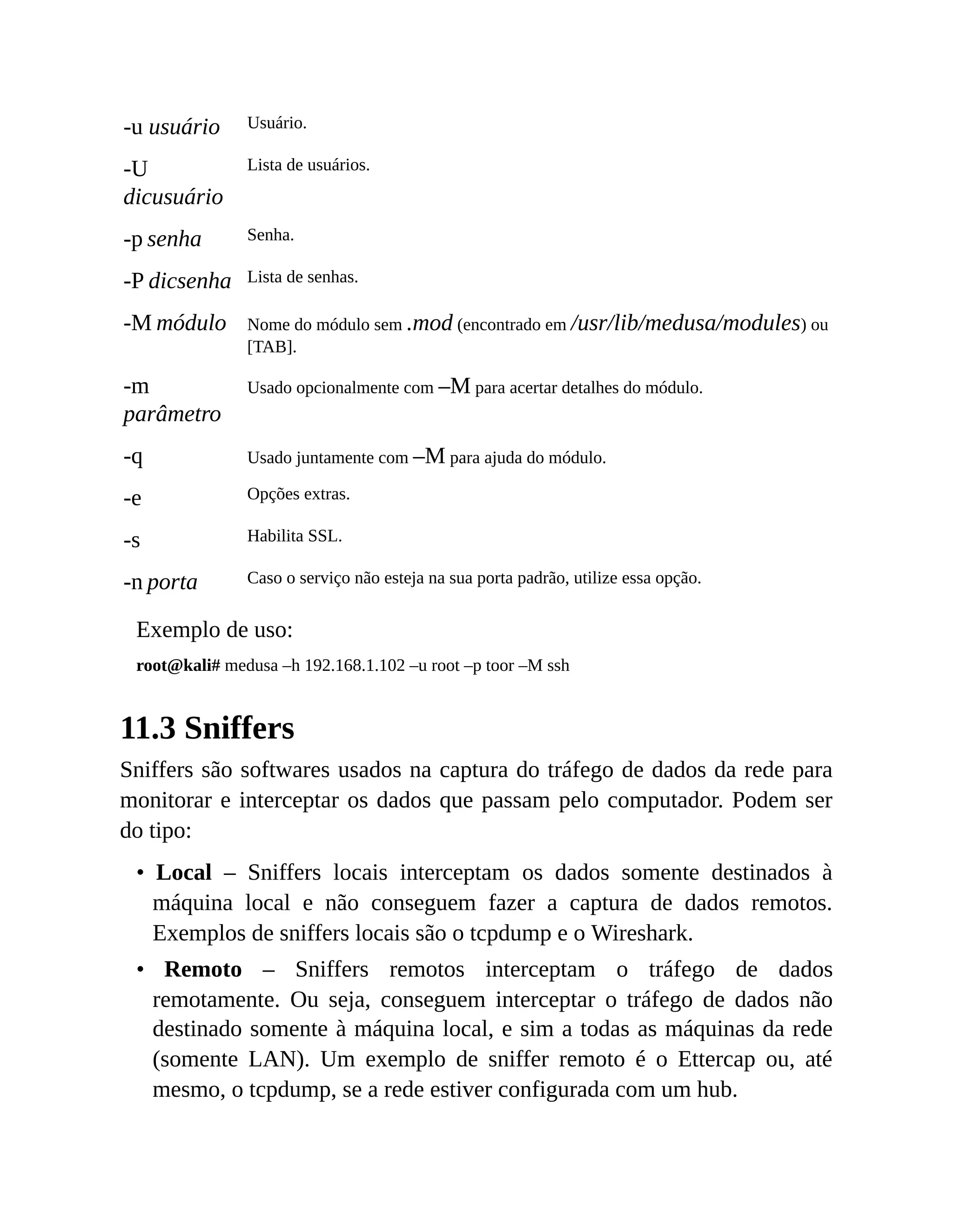 -u usuário Usuário.
-U
dicusuário
Lista de usuários.
-p senha Senha.
-P dicsenha Lista de senhas.
-M módulo Nome do módulo sem .mod (encontrado em /usr/lib/medusa/modules) ou
[TAB].
-m
parâmetro
Usado opcionalmente com –M para acertar detalhes do módulo.
-q Usado juntamente com –M para ajuda do módulo.
-e Opções extras.
-s Habilita SSL.
-n porta Caso o serviço não esteja na sua porta padrão, utilize essa opção.
Exemplo de uso:
root@kali# medusa –h 192.168.1.102 –u root –p toor –M ssh
11.3 Sniffers
Sniffers são softwares usados na captura do tráfego de dados da rede para
monitorar e interceptar os dados que passam pelo computador. Podem ser
do tipo:
• Local – Sniffers locais interceptam os dados somente destinados à
máquina local e não conseguem fazer a captura de dados remotos.
Exemplos de sniffers locais são o tcpdump e o Wireshark.
• Remoto – Sniffers remotos interceptam o tráfego de dados
remotamente. Ou seja, conseguem interceptar o tráfego de dados não
destinado somente à máquina local, e sim a todas as máquinas da rede
(somente LAN). Um exemplo de sniffer remoto é o Ettercap ou, até
mesmo, o tcpdump, se a rede estiver configurada com um hub.
 
