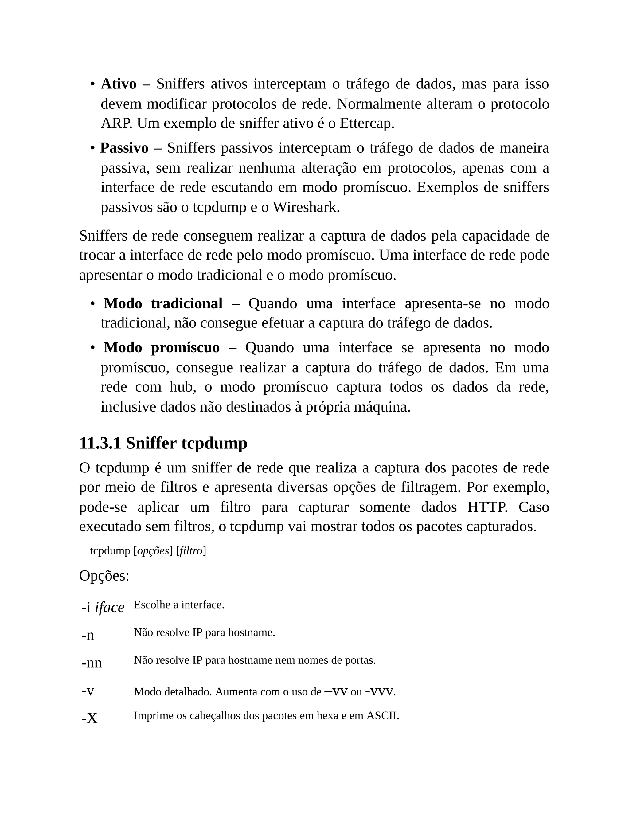 • Ativo – Sniffers ativos interceptam o tráfego de dados, mas para isso
devem modificar protocolos de rede. Normalmente alteram o protocolo
ARP. Um exemplo de sniffer ativo é o Ettercap.
• Passivo – Sniffers passivos interceptam o tráfego de dados de maneira
passiva, sem realizar nenhuma alteração em protocolos, apenas com a
interface de rede escutando em modo promíscuo. Exemplos de sniffers
passivos são o tcpdump e o Wireshark.
Sniffers de rede conseguem realizar a captura de dados pela capacidade de
trocar a interface de rede pelo modo promíscuo. Uma interface de rede pode
apresentar o modo tradicional e o modo promíscuo.
• Modo tradicional – Quando uma interface apresenta-se no modo
tradicional, não consegue efetuar a captura do tráfego de dados.
• Modo promíscuo – Quando uma interface se apresenta no modo
promíscuo, consegue realizar a captura do tráfego de dados. Em uma
rede com hub, o modo promíscuo captura todos os dados da rede,
inclusive dados não destinados à própria máquina.
11.3.1 Sniffer tcpdump
O tcpdump é um sniffer de rede que realiza a captura dos pacotes de rede
por meio de filtros e apresenta diversas opções de filtragem. Por exemplo,
pode-se aplicar um filtro para capturar somente dados HTTP. Caso
executado sem filtros, o tcpdump vai mostrar todos os pacotes capturados.
tcpdump [opções] [filtro]
Opções:
-i iface Escolhe a interface.
-n Não resolve IP para hostname.
-nn Não resolve IP para hostname nem nomes de portas.
-v Modo detalhado. Aumenta com o uso de –vv ou -vvv.
-X Imprime os cabeçalhos dos pacotes em hexa e em ASCII.
 