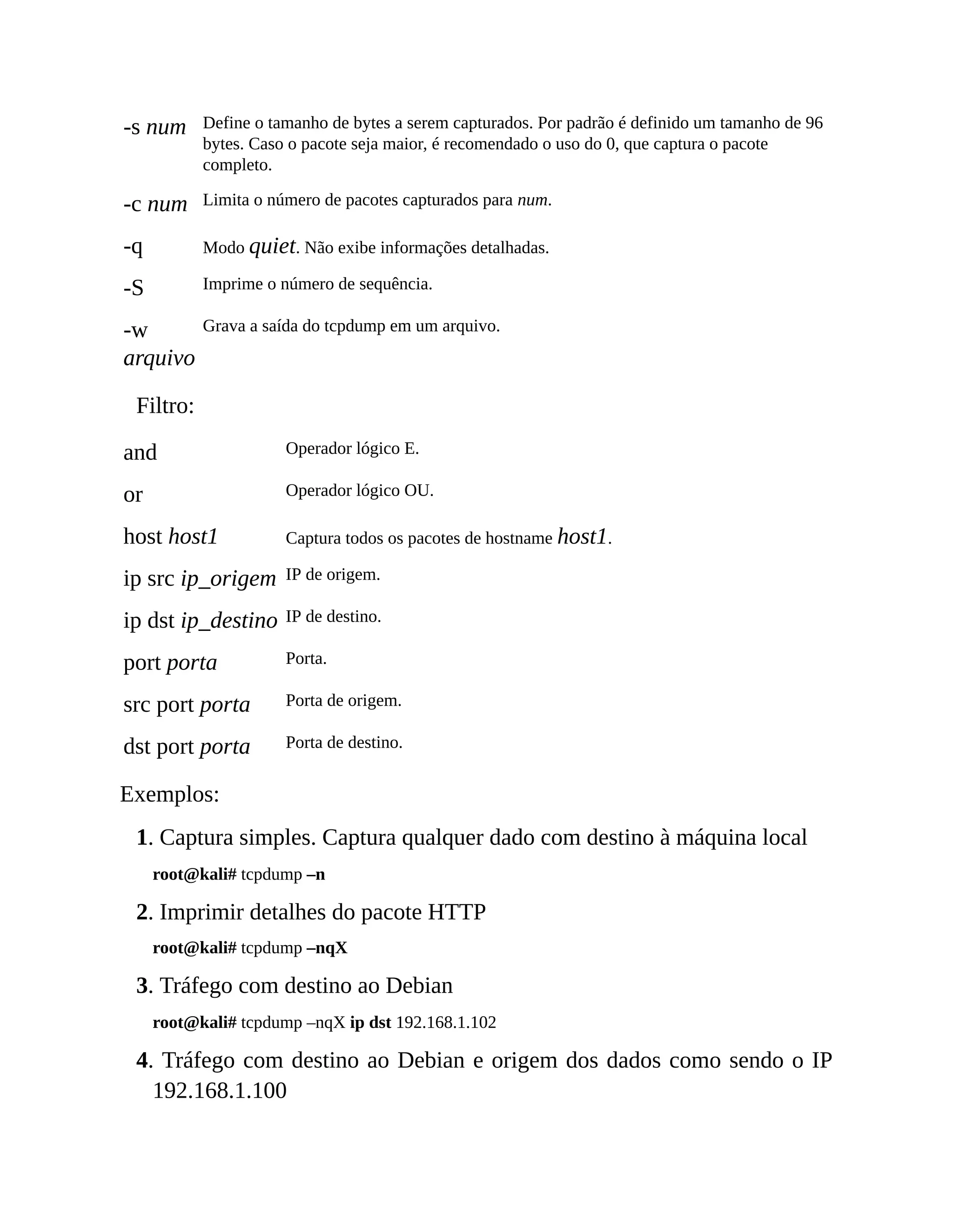 -s num Define o tamanho de bytes a serem capturados. Por padrão é definido um tamanho de 96
bytes. Caso o pacote seja maior, é recomendado o uso do 0, que captura o pacote
completo.
-c num Limita o número de pacotes capturados para num.
-q Modo quiet. Não exibe informações detalhadas.
-S Imprime o número de sequência.
-w
arquivo
Grava a saída do tcpdump em um arquivo.
Filtro:
and Operador lógico E.
or Operador lógico OU.
host host1 Captura todos os pacotes de hostname host1.
ip src ip_origem IP de origem.
ip dst ip_destino IP de destino.
port porta Porta.
src port porta Porta de origem.
dst port porta Porta de destino.
Exemplos:
1. Captura simples. Captura qualquer dado com destino à máquina local
root@kali# tcpdump –n
2. Imprimir detalhes do pacote HTTP
root@kali# tcpdump –nqX
3. Tráfego com destino ao Debian
root@kali# tcpdump –nqX ip dst 192.168.1.102
4. Tráfego com destino ao Debian e origem dos dados como sendo o IP
192.168.1.100
 