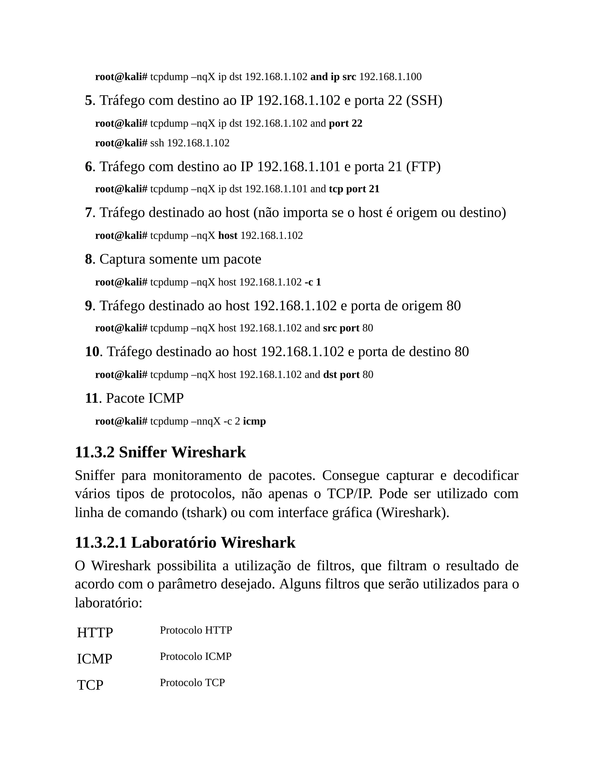 root@kali# tcpdump –nqX ip dst 192.168.1.102 and ip src 192.168.1.100
5. Tráfego com destino ao IP 192.168.1.102 e porta 22 (SSH)
root@kali# tcpdump –nqX ip dst 192.168.1.102 and port 22
root@kali# ssh 192.168.1.102
6. Tráfego com destino ao IP 192.168.1.101 e porta 21 (FTP)
root@kali# tcpdump –nqX ip dst 192.168.1.101 and tcp port 21
7. Tráfego destinado ao host (não importa se o host é origem ou destino)
root@kali# tcpdump –nqX host 192.168.1.102
8. Captura somente um pacote
root@kali# tcpdump –nqX host 192.168.1.102 -c 1
9. Tráfego destinado ao host 192.168.1.102 e porta de origem 80
root@kali# tcpdump –nqX host 192.168.1.102 and src port 80
10. Tráfego destinado ao host 192.168.1.102 e porta de destino 80
root@kali# tcpdump –nqX host 192.168.1.102 and dst port 80
11. Pacote ICMP
root@kali# tcpdump –nnqX -c 2 icmp
11.3.2 Sniffer Wireshark
Sniffer para monitoramento de pacotes. Consegue capturar e decodificar
vários tipos de protocolos, não apenas o TCP/IP. Pode ser utilizado com
linha de comando (tshark) ou com interface gráfica (Wireshark).
11.3.2.1 Laboratório Wireshark
O Wireshark possibilita a utilização de filtros, que filtram o resultado de
acordo com o parâmetro desejado. Alguns filtros que serão utilizados para o
laboratório:
HTTP Protocolo HTTP
ICMP Protocolo ICMP
TCP Protocolo TCP
 