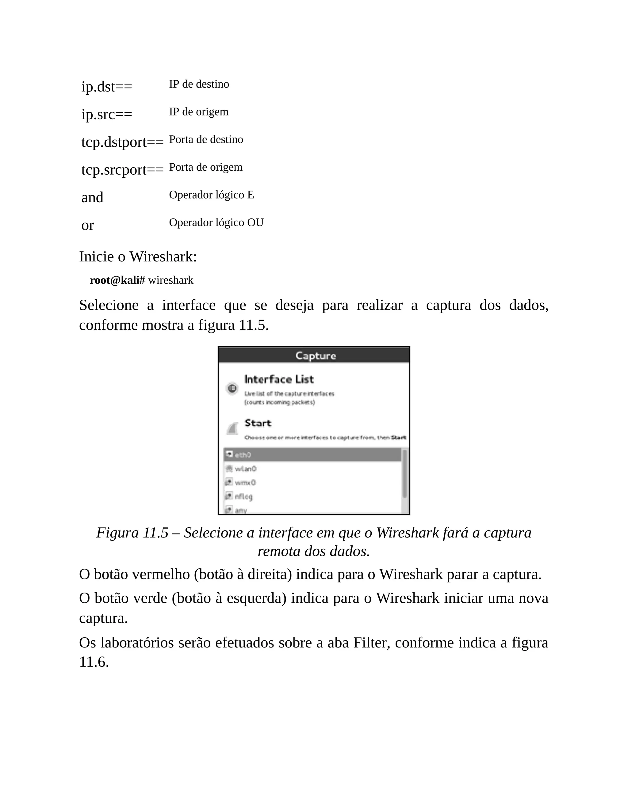 ip.dst== IP de destino
ip.src== IP de origem
tcp.dstport== Porta de destino
tcp.srcport== Porta de origem
and Operador lógico E
or Operador lógico OU
Inicie o Wireshark:
root@kali# wireshark
Selecione a interface que se deseja para realizar a captura dos dados,
conforme mostra a figura 11.5.
Figura 11.5 – Selecione a interface em que o Wireshark fará a captura
remota dos dados.
O botão vermelho (botão à direita) indica para o Wireshark parar a captura.
O botão verde (botão à esquerda) indica para o Wireshark iniciar uma nova
captura.
Os laboratórios serão efetuados sobre a aba Filter, conforme indica a figura
11.6.
 