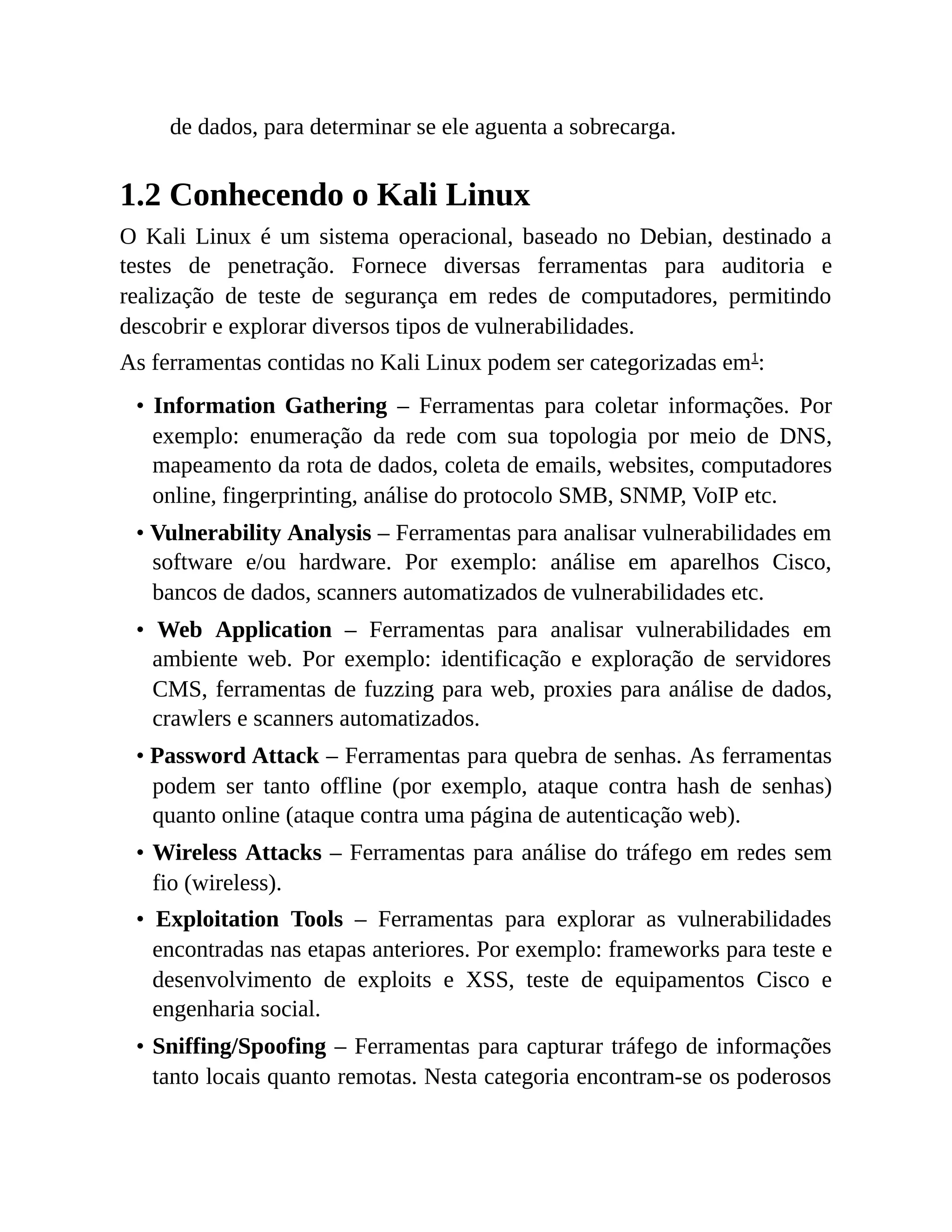 de dados, para determinar se ele aguenta a sobrecarga.
1.2 Conhecendo o Kali Linux
O Kali Linux é um sistema operacional, baseado no Debian, destinado a
testes de penetração. Fornece diversas ferramentas para auditoria e
realização de teste de segurança em redes de computadores, permitindo
descobrir e explorar diversos tipos de vulnerabilidades.
As ferramentas contidas no Kali Linux podem ser categorizadas em1
:
• Information Gathering – Ferramentas para coletar informações. Por
exemplo: enumeração da rede com sua topologia por meio de DNS,
mapeamento da rota de dados, coleta de emails, websites, computadores
online, fingerprinting, análise do protocolo SMB, SNMP, VoIP etc.
• Vulnerability Analysis – Ferramentas para analisar vulnerabilidades em
software e/ou hardware. Por exemplo: análise em aparelhos Cisco,
bancos de dados, scanners automatizados de vulnerabilidades etc.
• Web Application – Ferramentas para analisar vulnerabilidades em
ambiente web. Por exemplo: identificação e exploração de servidores
CMS, ferramentas de fuzzing para web, proxies para análise de dados,
crawlers e scanners automatizados.
• Password Attack – Ferramentas para quebra de senhas. As ferramentas
podem ser tanto offline (por exemplo, ataque contra hash de senhas)
quanto online (ataque contra uma página de autenticação web).
• Wireless Attacks – Ferramentas para análise do tráfego em redes sem
fio (wireless).
• Exploitation Tools – Ferramentas para explorar as vulnerabilidades
encontradas nas etapas anteriores. Por exemplo: frameworks para teste e
desenvolvimento de exploits e XSS, teste de equipamentos Cisco e
engenharia social.
• Sniffing/Spoofing – Ferramentas para capturar tráfego de informações
tanto locais quanto remotas. Nesta categoria encontram-se os poderosos
 