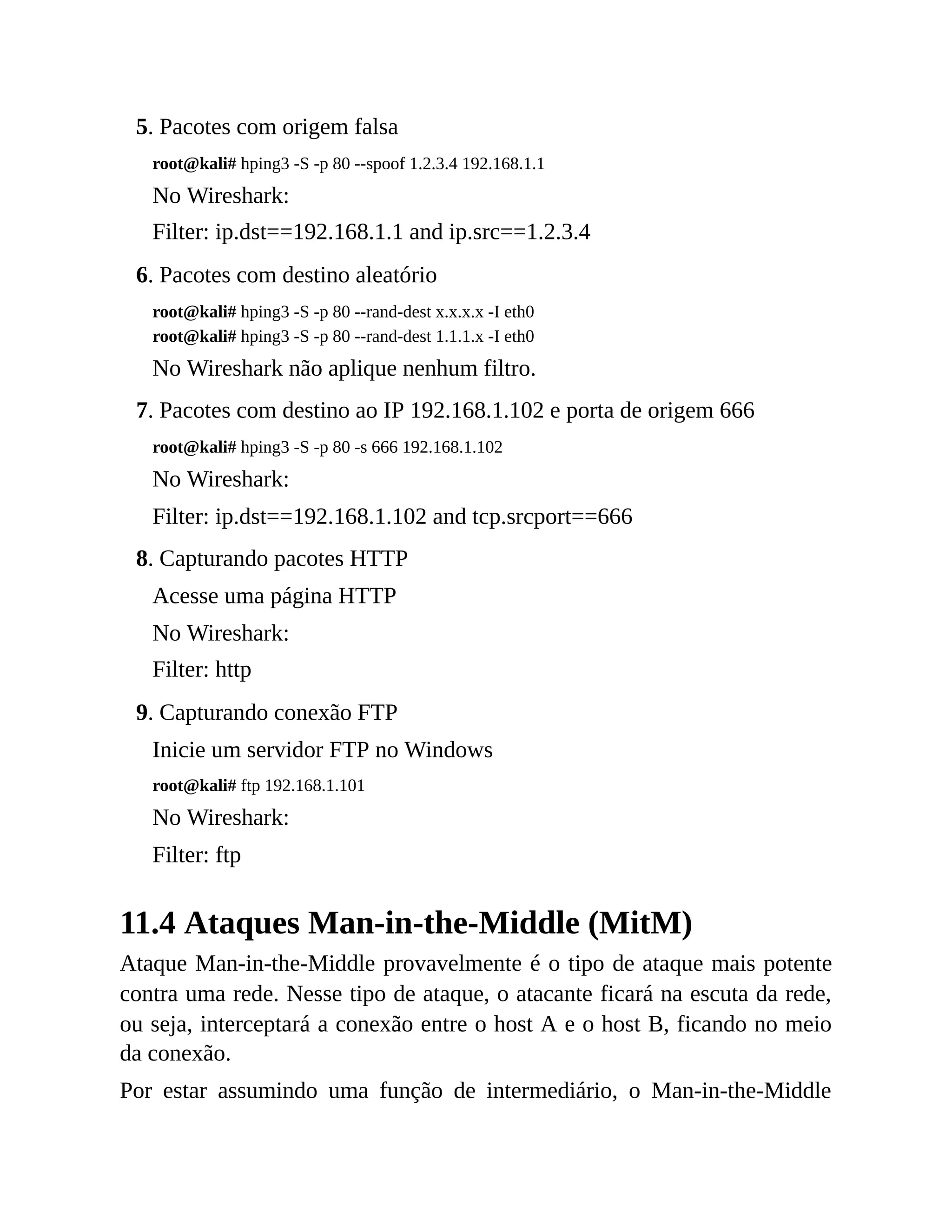 5. Pacotes com origem falsa
root@kali# hping3 -S -p 80 --spoof 1.2.3.4 192.168.1.1
No Wireshark:
Filter: ip.dst==192.168.1.1 and ip.src==1.2.3.4
6. Pacotes com destino aleatório
root@kali# hping3 -S -p 80 --rand-dest x.x.x.x -I eth0
root@kali# hping3 -S -p 80 --rand-dest 1.1.1.x -I eth0
No Wireshark não aplique nenhum filtro.
7. Pacotes com destino ao IP 192.168.1.102 e porta de origem 666
root@kali# hping3 -S -p 80 -s 666 192.168.1.102
No Wireshark:
Filter: ip.dst==192.168.1.102 and tcp.srcport==666
8. Capturando pacotes HTTP
Acesse uma página HTTP
No Wireshark:
Filter: http
9. Capturando conexão FTP
Inicie um servidor FTP no Windows
root@kali# ftp 192.168.1.101
No Wireshark:
Filter: ftp
11.4 Ataques Man-in-the-Middle (MitM)
Ataque Man-in-the-Middle provavelmente é o tipo de ataque mais potente
contra uma rede. Nesse tipo de ataque, o atacante ficará na escuta da rede,
ou seja, interceptará a conexão entre o host A e o host B, ficando no meio
da conexão.
Por estar assumindo uma função de intermediário, o Man-in-the-Middle
 