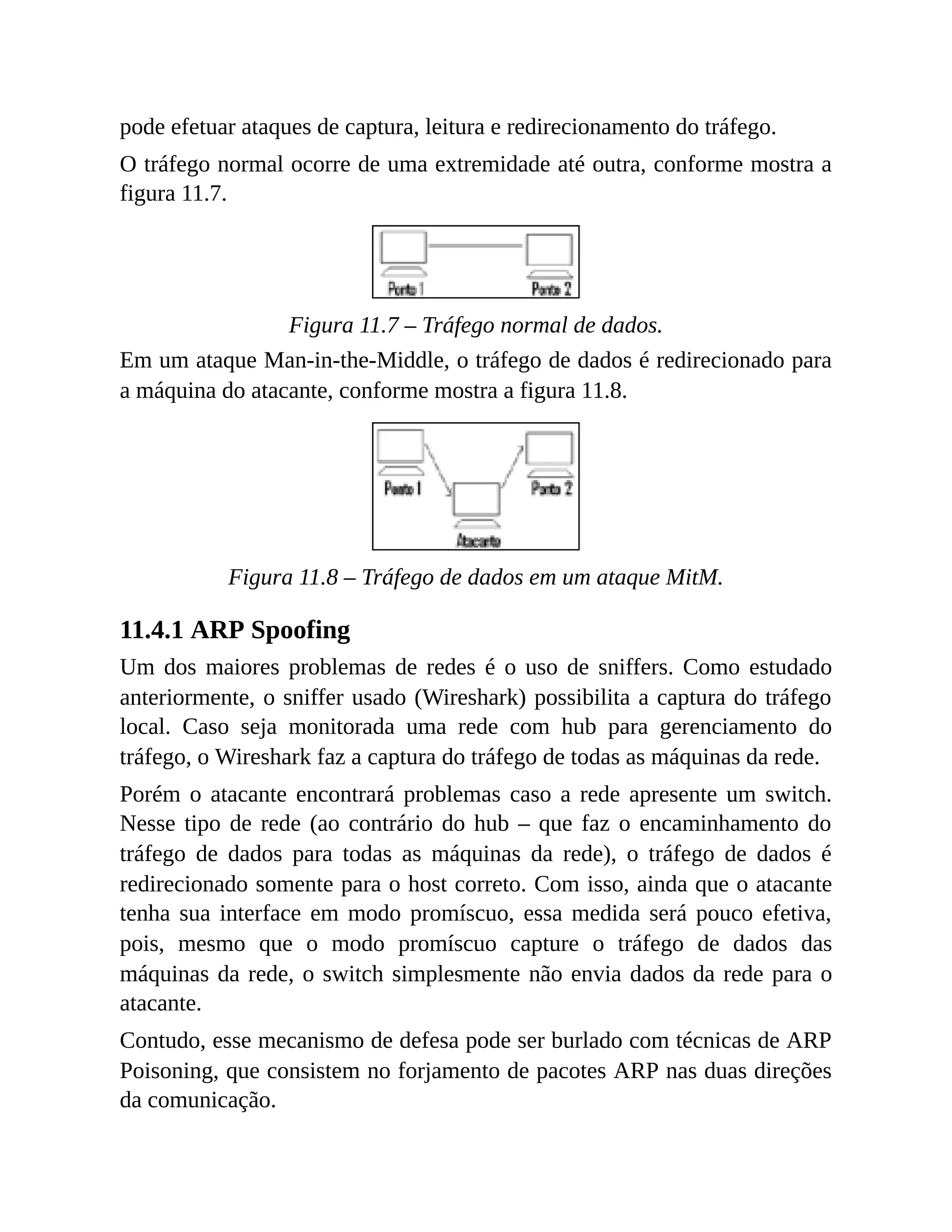 pode efetuar ataques de captura, leitura e redirecionamento do tráfego.
O tráfego normal ocorre de uma extremidade até outra, conforme mostra a
figura 11.7.
Figura 11.7 – Tráfego normal de dados.
Em um ataque Man-in-the-Middle, o tráfego de dados é redirecionado para
a máquina do atacante, conforme mostra a figura 11.8.
Figura 11.8 – Tráfego de dados em um ataque MitM.
11.4.1 ARP Spoofing
Um dos maiores problemas de redes é o uso de sniffers. Como estudado
anteriormente, o sniffer usado (Wireshark) possibilita a captura do tráfego
local. Caso seja monitorada uma rede com hub para gerenciamento do
tráfego, o Wireshark faz a captura do tráfego de todas as máquinas da rede.
Porém o atacante encontrará problemas caso a rede apresente um switch.
Nesse tipo de rede (ao contrário do hub – que faz o encaminhamento do
tráfego de dados para todas as máquinas da rede), o tráfego de dados é
redirecionado somente para o host correto. Com isso, ainda que o atacante
tenha sua interface em modo promíscuo, essa medida será pouco efetiva,
pois, mesmo que o modo promíscuo capture o tráfego de dados das
máquinas da rede, o switch simplesmente não envia dados da rede para o
atacante.
Contudo, esse mecanismo de defesa pode ser burlado com técnicas de ARP
Poisoning, que consistem no forjamento de pacotes ARP nas duas direções
da comunicação.
 
