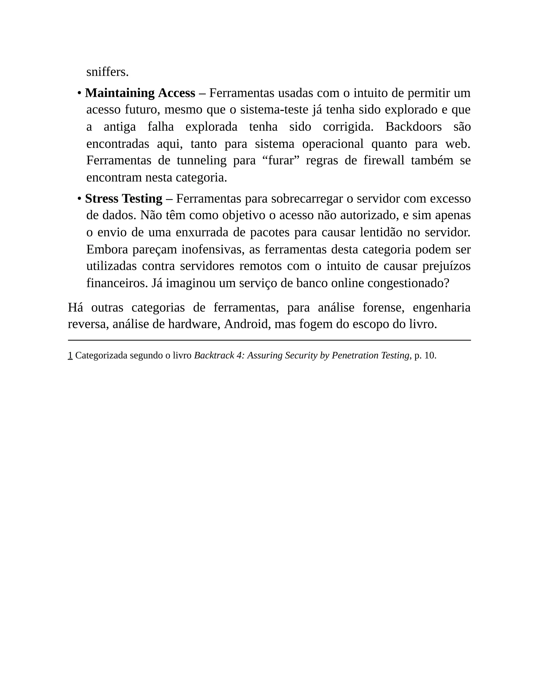 sniffers.
• Maintaining Access – Ferramentas usadas com o intuito de permitir um
acesso futuro, mesmo que o sistema-teste já tenha sido explorado e que
a antiga falha explorada tenha sido corrigida. Backdoors são
encontradas aqui, tanto para sistema operacional quanto para web.
Ferramentas de tunneling para “furar” regras de firewall também se
encontram nesta categoria.
• Stress Testing – Ferramentas para sobrecarregar o servidor com excesso
de dados. Não têm como objetivo o acesso não autorizado, e sim apenas
o envio de uma enxurrada de pacotes para causar lentidão no servidor.
Embora pareçam inofensivas, as ferramentas desta categoria podem ser
utilizadas contra servidores remotos com o intuito de causar prejuízos
financeiros. Já imaginou um serviço de banco online congestionado?
Há outras categorias de ferramentas, para análise forense, engenharia
reversa, análise de hardware, Android, mas fogem do escopo do livro.
1 Categorizada segundo o livro Backtrack 4: Assuring Security by Penetration Testing, p. 10.
 