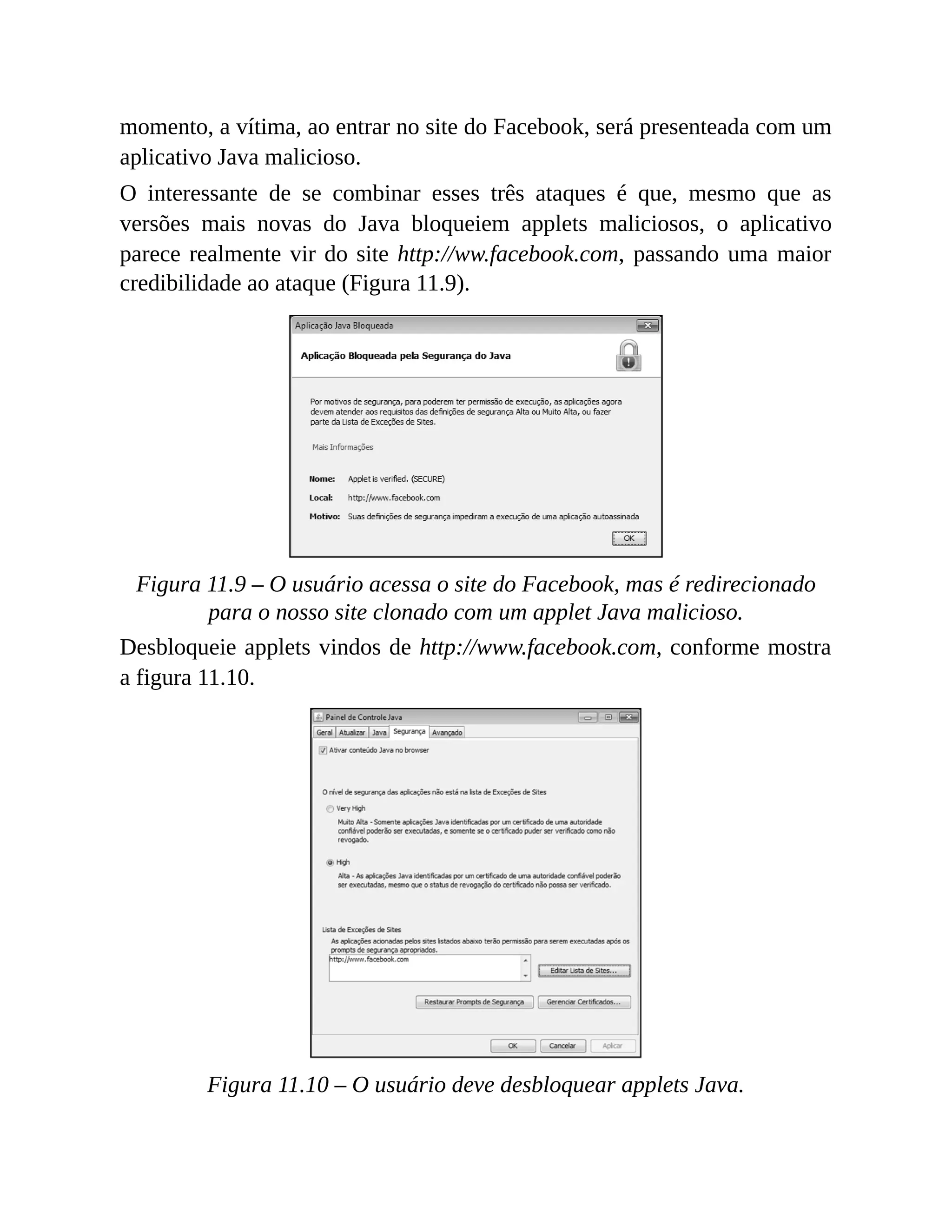 momento, a vítima, ao entrar no site do Facebook, será presenteada com um
aplicativo Java malicioso.
O interessante de se combinar esses três ataques é que, mesmo que as
versões mais novas do Java bloqueiem applets maliciosos, o aplicativo
parece realmente vir do site http://ww.facebook.com, passando uma maior
credibilidade ao ataque (Figura 11.9).
Figura 11.9 – O usuário acessa o site do Facebook, mas é redirecionado
para o nosso site clonado com um applet Java malicioso.
Desbloqueie applets vindos de http://www.facebook.com, conforme mostra
a figura 11.10.
Figura 11.10 – O usuário deve desbloquear applets Java.
 
