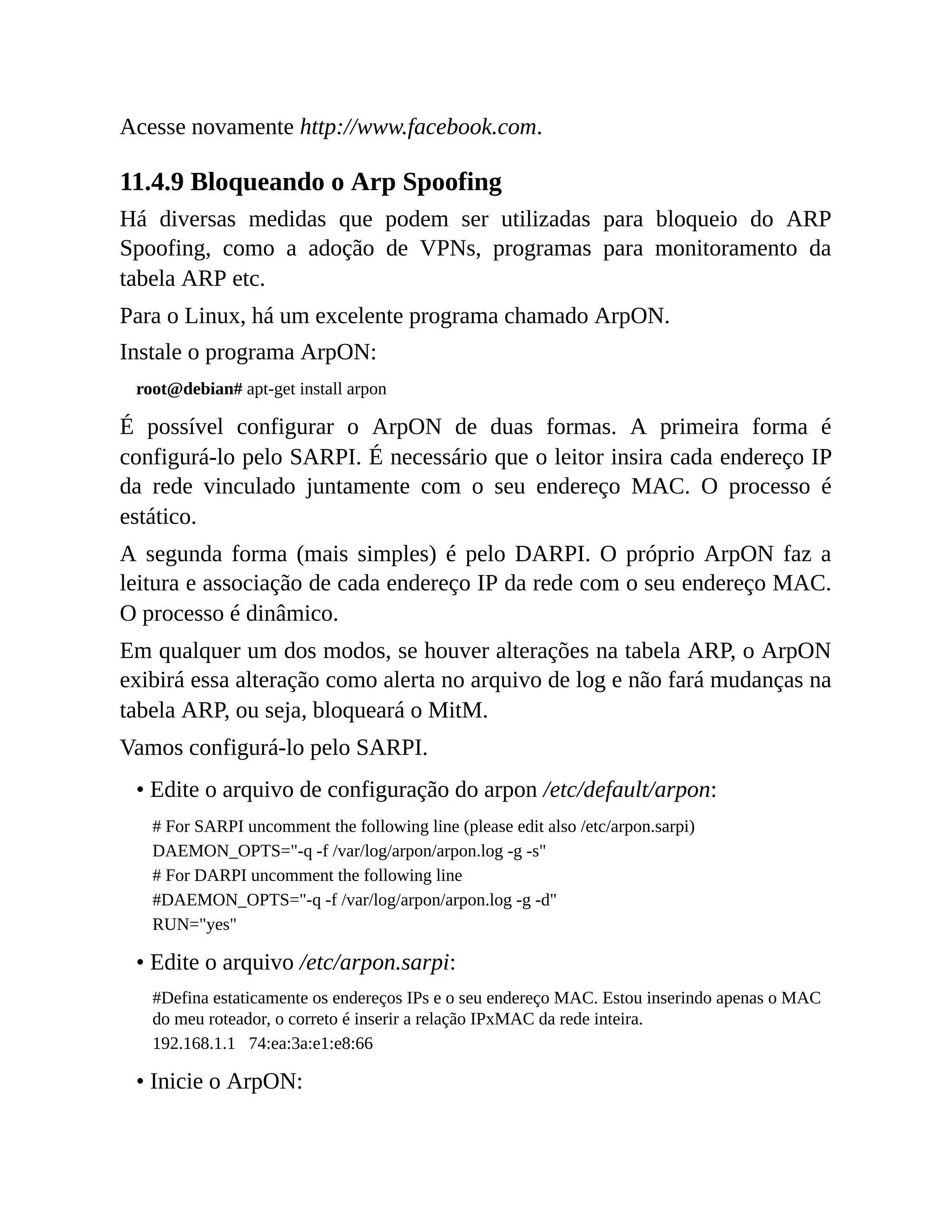 Acesse novamente http://www.facebook.com.
11.4.9 Bloqueando o Arp Spoofing
Há diversas medidas que podem ser utilizadas para bloqueio do ARP
Spoofing, como a adoção de VPNs, programas para monitoramento da
tabela ARP etc.
Para o Linux, há um excelente programa chamado ArpON.
Instale o programa ArpON:
root@debian# apt-get install arpon
É possível configurar o ArpON de duas formas. A primeira forma é
configurá-lo pelo SARPI. É necessário que o leitor insira cada endereço IP
da rede vinculado juntamente com o seu endereço MAC. O processo é
estático.
A segunda forma (mais simples) é pelo DARPI. O próprio ArpON faz a
leitura e associação de cada endereço IP da rede com o seu endereço MAC.
O processo é dinâmico.
Em qualquer um dos modos, se houver alterações na tabela ARP, o ArpON
exibirá essa alteração como alerta no arquivo de log e não fará mudanças na
tabela ARP, ou seja, bloqueará o MitM.
Vamos configurá-lo pelo SARPI.
• Edite o arquivo de configuração do arpon /etc/default/arpon:
# For SARPI uncomment the following line (please edit also /etc/arpon.sarpi)
DAEMON_OPTS="-q -f /var/log/arpon/arpon.log -g -s"
# For DARPI uncomment the following line
#DAEMON_OPTS="-q -f /var/log/arpon/arpon.log -g -d"
RUN="yes"
• Edite o arquivo /etc/arpon.sarpi:
#Defina estaticamente os endereços IPs e o seu endereço MAC. Estou inserindo apenas o MAC
do meu roteador, o correto é inserir a relação IPxMAC da rede inteira.
192.168.1.1 74:ea:3a:e1:e8:66
• Inicie o ArpON:
 
