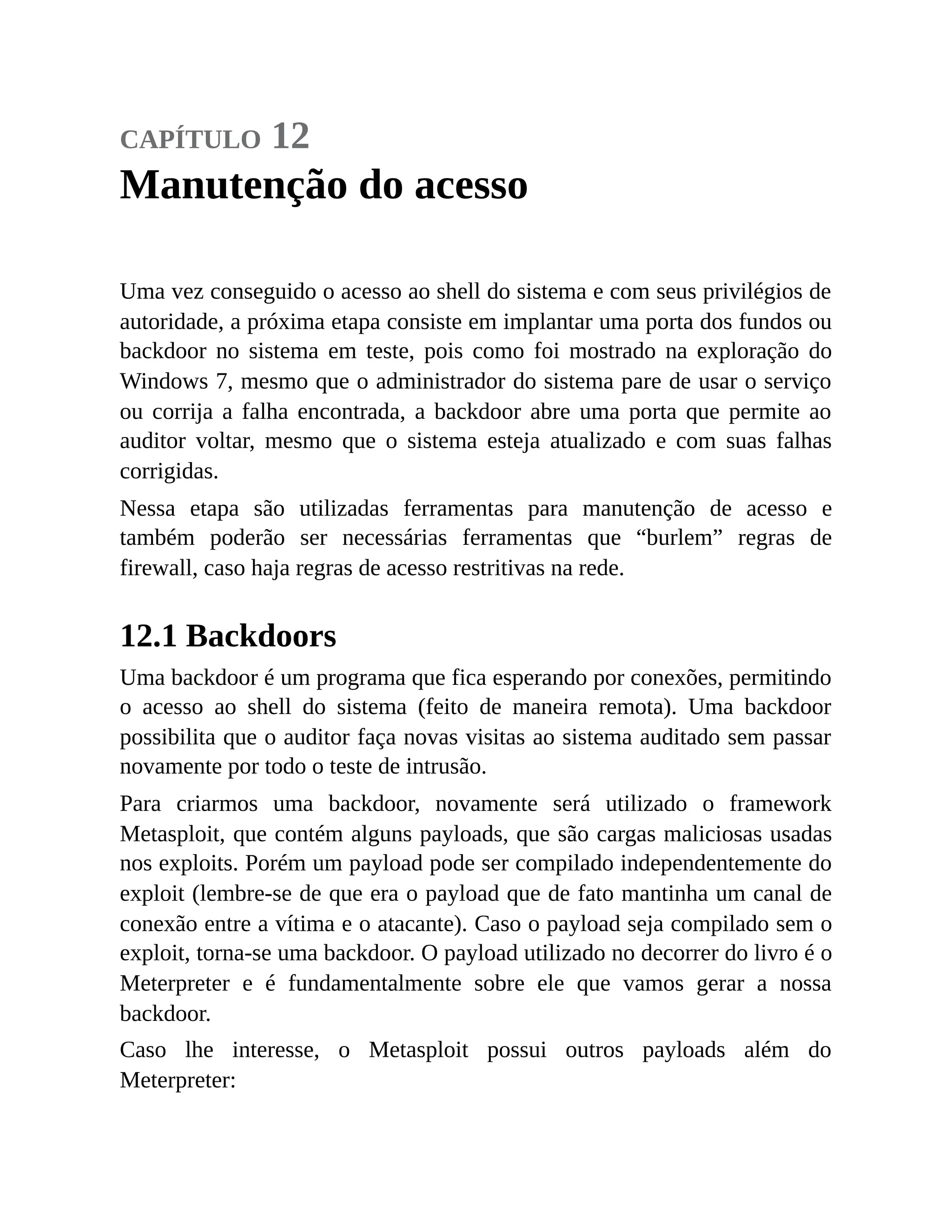 capítulo 12
Manutenção do acesso
Uma vez conseguido o acesso ao shell do sistema e com seus privilégios de
autoridade, a próxima etapa consiste em implantar uma porta dos fundos ou
backdoor no sistema em teste, pois como foi mostrado na exploração do
Windows 7, mesmo que o administrador do sistema pare de usar o serviço
ou corrija a falha encontrada, a backdoor abre uma porta que permite ao
auditor voltar, mesmo que o sistema esteja atualizado e com suas falhas
corrigidas.
Nessa etapa são utilizadas ferramentas para manutenção de acesso e
também poderão ser necessárias ferramentas que “burlem” regras de
firewall, caso haja regras de acesso restritivas na rede.
12.1 Backdoors
Uma backdoor é um programa que fica esperando por conexões, permitindo
o acesso ao shell do sistema (feito de maneira remota). Uma backdoor
possibilita que o auditor faça novas visitas ao sistema auditado sem passar
novamente por todo o teste de intrusão.
Para criarmos uma backdoor, novamente será utilizado o framework
Metasploit, que contém alguns payloads, que são cargas maliciosas usadas
nos exploits. Porém um payload pode ser compilado independentemente do
exploit (lembre-se de que era o payload que de fato mantinha um canal de
conexão entre a vítima e o atacante). Caso o payload seja compilado sem o
exploit, torna-se uma backdoor. O payload utilizado no decorrer do livro é o
Meterpreter e é fundamentalmente sobre ele que vamos gerar a nossa
backdoor.
Caso lhe interesse, o Metasploit possui outros payloads além do
Meterpreter:
 