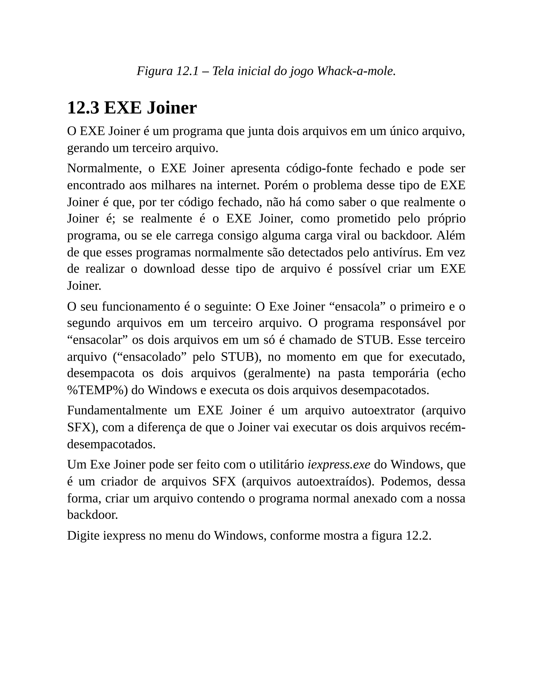 Figura 12.1 – Tela inicial do jogo Whack-a-mole.
12.3 EXE Joiner
O EXE Joiner é um programa que junta dois arquivos em um único arquivo,
gerando um terceiro arquivo.
Normalmente, o EXE Joiner apresenta código-fonte fechado e pode ser
encontrado aos milhares na internet. Porém o problema desse tipo de EXE
Joiner é que, por ter código fechado, não há como saber o que realmente o
Joiner é; se realmente é o EXE Joiner, como prometido pelo próprio
programa, ou se ele carrega consigo alguma carga viral ou backdoor. Além
de que esses programas normalmente são detectados pelo antivírus. Em vez
de realizar o download desse tipo de arquivo é possível criar um EXE
Joiner.
O seu funcionamento é o seguinte: O Exe Joiner “ensacola” o primeiro e o
segundo arquivos em um terceiro arquivo. O programa responsável por
“ensacolar” os dois arquivos em um só é chamado de STUB. Esse terceiro
arquivo (“ensacolado” pelo STUB), no momento em que for executado,
desempacota os dois arquivos (geralmente) na pasta temporária (echo
%TEMP%) do Windows e executa os dois arquivos desempacotados.
Fundamentalmente um EXE Joiner é um arquivo autoextrator (arquivo
SFX), com a diferença de que o Joiner vai executar os dois arquivos recém-
desempacotados.
Um Exe Joiner pode ser feito com o utilitário iexpress.exe do Windows, que
é um criador de arquivos SFX (arquivos autoextraídos). Podemos, dessa
forma, criar um arquivo contendo o programa normal anexado com a nossa
backdoor.
Digite iexpress no menu do Windows, conforme mostra a figura 12.2.
 
