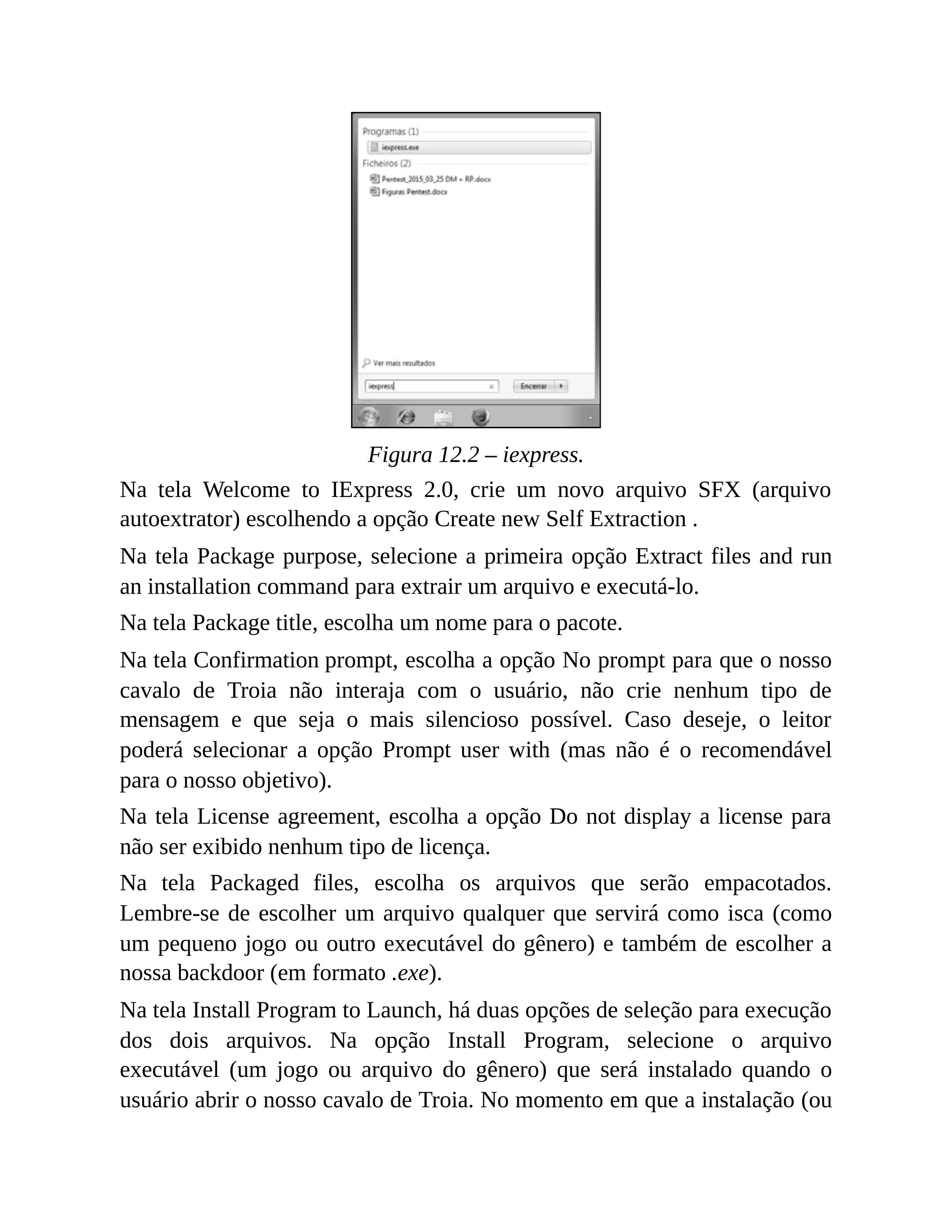 Figura 12.2 – iexpress.
Na tela Welcome to IExpress 2.0, crie um novo arquivo SFX (arquivo
autoextrator) escolhendo a opção Create new Self Extraction .
Na tela Package purpose, selecione a primeira opção Extract files and run
an installation command para extrair um arquivo e executá-lo.
Na tela Package title, escolha um nome para o pacote.
Na tela Confirmation prompt, escolha a opção No prompt para que o nosso
cavalo de Troia não interaja com o usuário, não crie nenhum tipo de
mensagem e que seja o mais silencioso possível. Caso deseje, o leitor
poderá selecionar a opção Prompt user with (mas não é o recomendável
para o nosso objetivo).
Na tela License agreement, escolha a opção Do not display a license para
não ser exibido nenhum tipo de licença.
Na tela Packaged files, escolha os arquivos que serão empacotados.
Lembre-se de escolher um arquivo qualquer que servirá como isca (como
um pequeno jogo ou outro executável do gênero) e também de escolher a
nossa backdoor (em formato .exe).
Na tela Install Program to Launch, há duas opções de seleção para execução
dos dois arquivos. Na opção Install Program, selecione o arquivo
executável (um jogo ou arquivo do gênero) que será instalado quando o
usuário abrir o nosso cavalo de Troia. No momento em que a instalação (ou
 