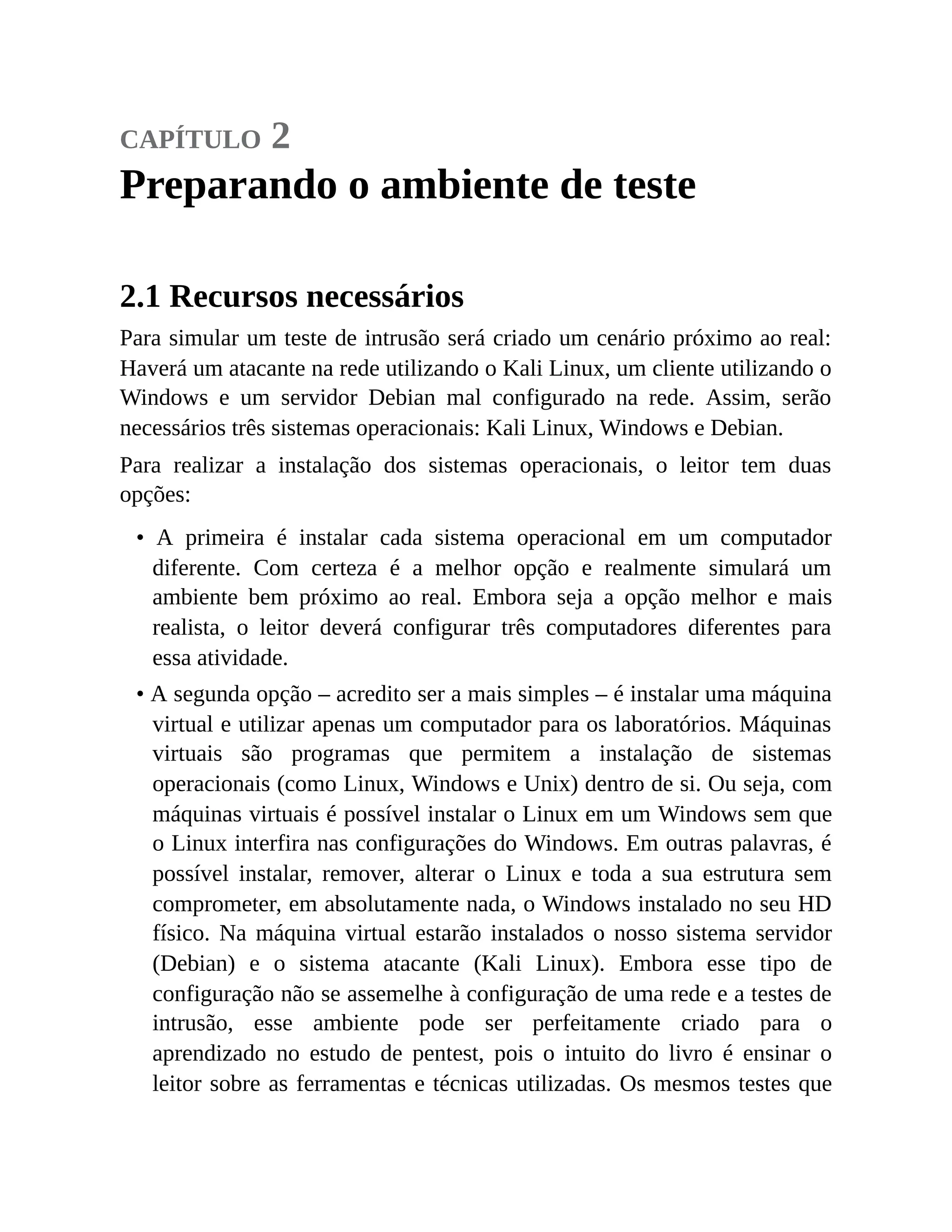 capítulo 2
Preparando o ambiente de teste
2.1 Recursos necessários
Para simular um teste de intrusão será criado um cenário próximo ao real:
Haverá um atacante na rede utilizando o Kali Linux, um cliente utilizando o
Windows e um servidor Debian mal configurado na rede. Assim, serão
necessários três sistemas operacionais: Kali Linux, Windows e Debian.
Para realizar a instalação dos sistemas operacionais, o leitor tem duas
opções:
• A primeira é instalar cada sistema operacional em um computador
diferente. Com certeza é a melhor opção e realmente simulará um
ambiente bem próximo ao real. Embora seja a opção melhor e mais
realista, o leitor deverá configurar três computadores diferentes para
essa atividade.
• A segunda opção – acredito ser a mais simples – é instalar uma máquina
virtual e utilizar apenas um computador para os laboratórios. Máquinas
virtuais são programas que permitem a instalação de sistemas
operacionais (como Linux, Windows e Unix) dentro de si. Ou seja, com
máquinas virtuais é possível instalar o Linux em um Windows sem que
o Linux interfira nas configurações do Windows. Em outras palavras, é
possível instalar, remover, alterar o Linux e toda a sua estrutura sem
comprometer, em absolutamente nada, o Windows instalado no seu HD
físico. Na máquina virtual estarão instalados o nosso sistema servidor
(Debian) e o sistema atacante (Kali Linux). Embora esse tipo de
configuração não se assemelhe à configuração de uma rede e a testes de
intrusão, esse ambiente pode ser perfeitamente criado para o
aprendizado no estudo de pentest, pois o intuito do livro é ensinar o
leitor sobre as ferramentas e técnicas utilizadas. Os mesmos testes que
 