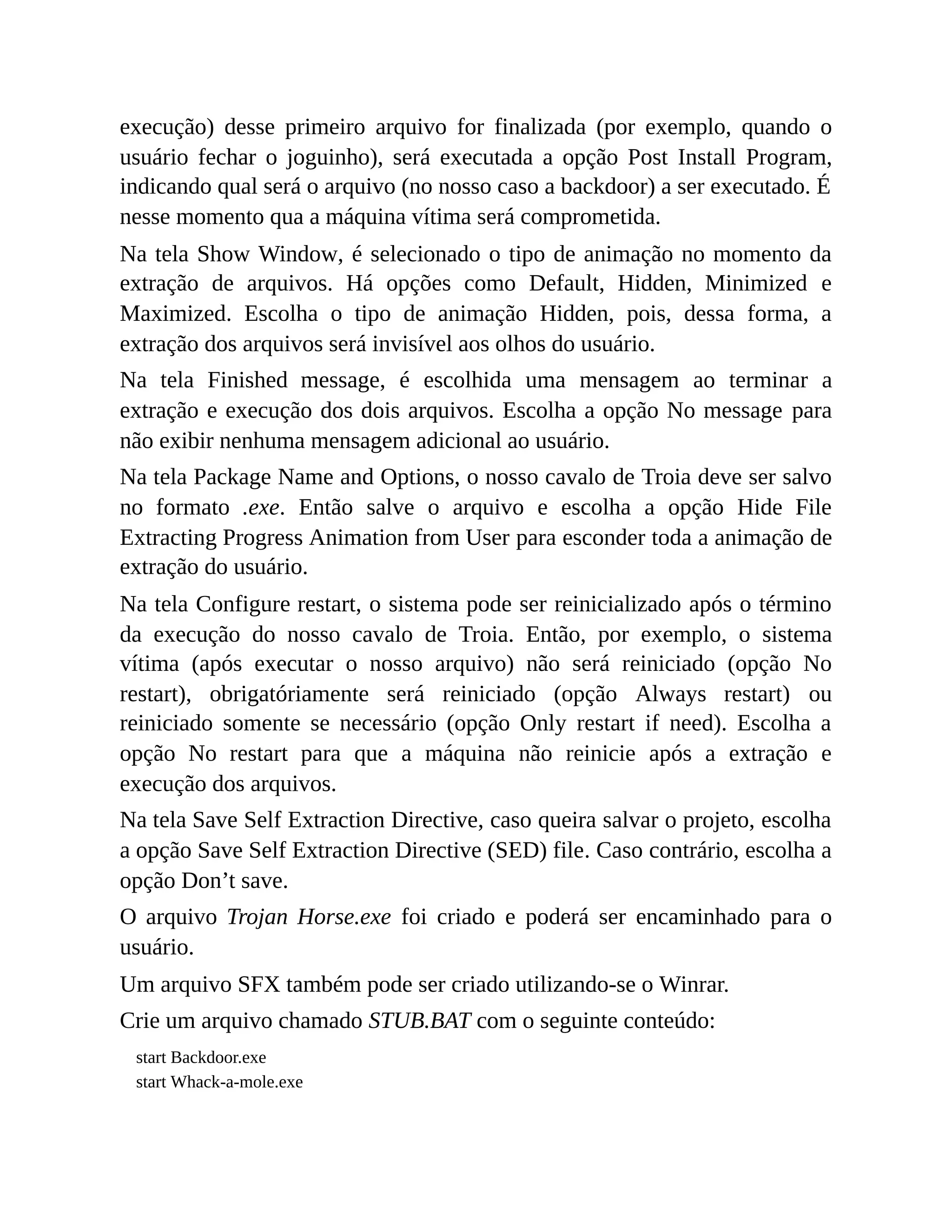execução) desse primeiro arquivo for finalizada (por exemplo, quando o
usuário fechar o joguinho), será executada a opção Post Install Program,
indicando qual será o arquivo (no nosso caso a backdoor) a ser executado. É
nesse momento qua a máquina vítima será comprometida.
Na tela Show Window, é selecionado o tipo de animação no momento da
extração de arquivos. Há opções como Default, Hidden, Minimized e
Maximized. Escolha o tipo de animação Hidden, pois, dessa forma, a
extração dos arquivos será invisível aos olhos do usuário.
Na tela Finished message, é escolhida uma mensagem ao terminar a
extração e execução dos dois arquivos. Escolha a opção No message para
não exibir nenhuma mensagem adicional ao usuário.
Na tela Package Name and Options, o nosso cavalo de Troia deve ser salvo
no formato .exe. Então salve o arquivo e escolha a opção Hide File
Extracting Progress Animation from User para esconder toda a animação de
extração do usuário.
Na tela Configure restart, o sistema pode ser reinicializado após o término
da execução do nosso cavalo de Troia. Então, por exemplo, o sistema
vítima (após executar o nosso arquivo) não será reiniciado (opção No
restart), obrigatóriamente será reiniciado (opção Always restart) ou
reiniciado somente se necessário (opção Only restart if need). Escolha a
opção No restart para que a máquina não reinicie após a extração e
execução dos arquivos.
Na tela Save Self Extraction Directive, caso queira salvar o projeto, escolha
a opção Save Self Extraction Directive (SED) file. Caso contrário, escolha a
opção Don’t save.
O arquivo Trojan Horse.exe foi criado e poderá ser encaminhado para o
usuário.
Um arquivo SFX também pode ser criado utilizando-se o Winrar.
Crie um arquivo chamado STUB.BAT com o seguinte conteúdo:
start Backdoor.exe
start Whack-a-mole.exe
 