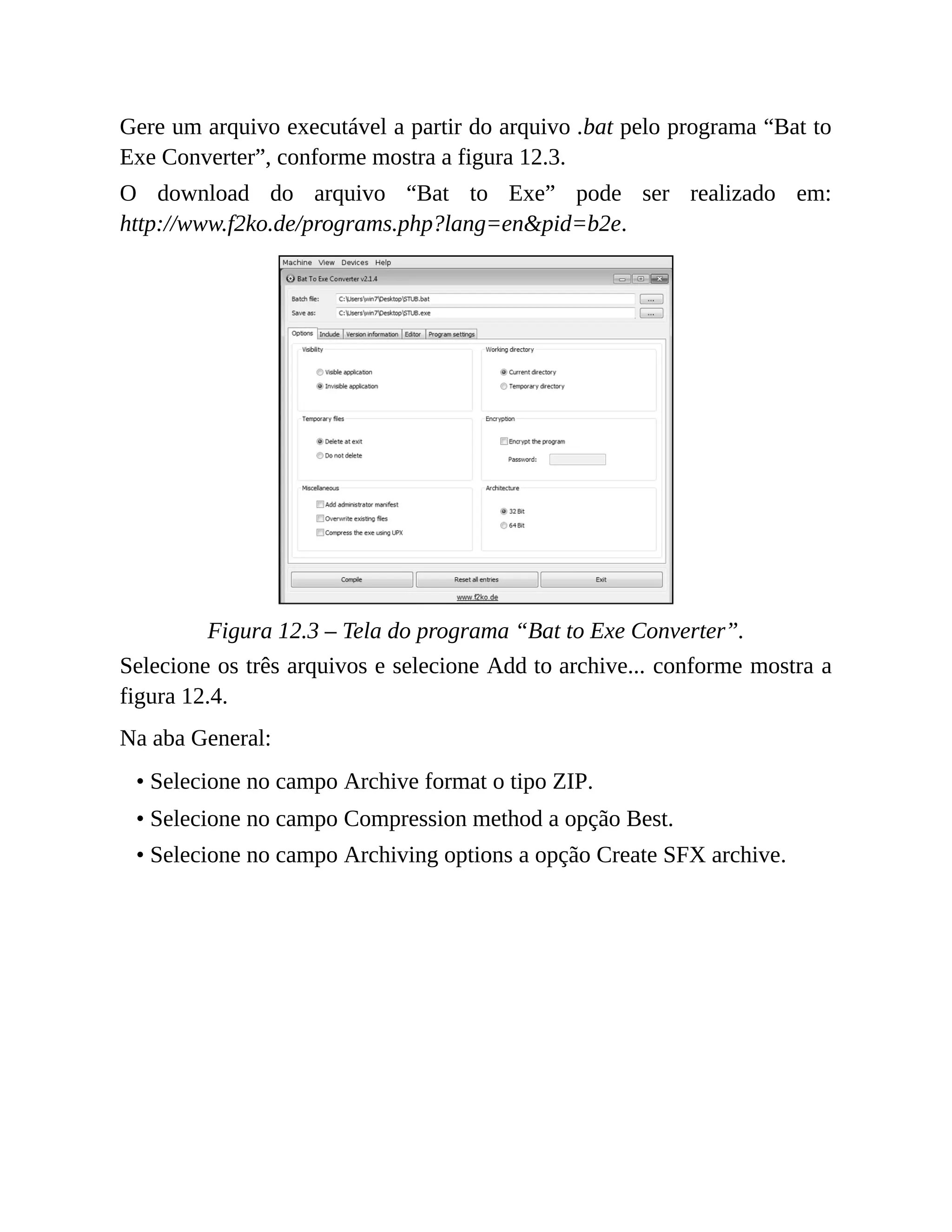 Gere um arquivo executável a partir do arquivo .bat pelo programa “Bat to
Exe Converter”, conforme mostra a figura 12.3.
O download do arquivo “Bat to Exe” pode ser realizado em:
http://www.f2ko.de/programs.php?lang=en&pid=b2e.
Figura 12.3 – Tela do programa “Bat to Exe Converter”.
Selecione os três arquivos e selecione Add to archive... conforme mostra a
figura 12.4.
Na aba General:
• Selecione no campo Archive format o tipo ZIP.
• Selecione no campo Compression method a opção Best.
• Selecione no campo Archiving options a opção Create SFX archive.
 