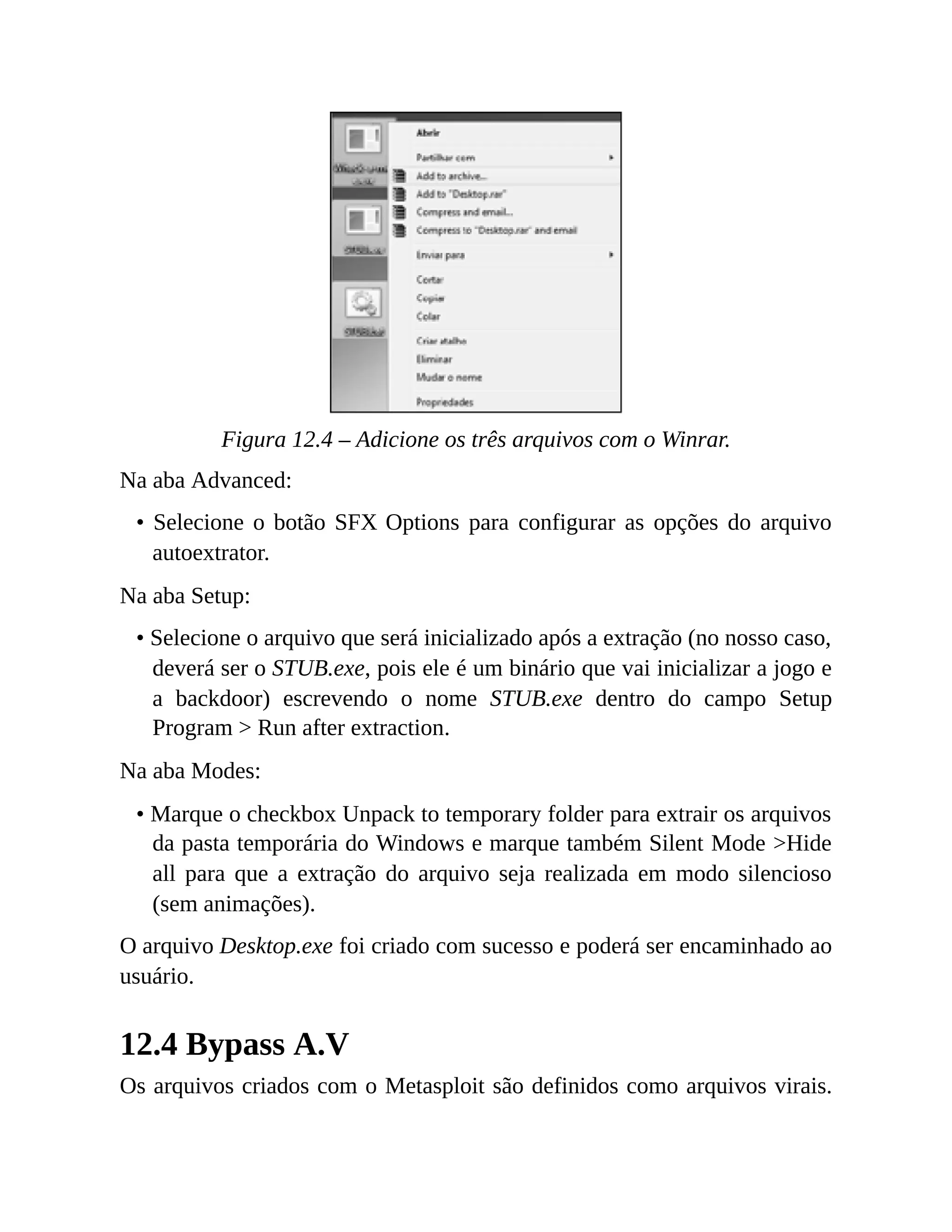 Figura 12.4 – Adicione os três arquivos com o Winrar.
Na aba Advanced:
• Selecione o botão SFX Options para configurar as opções do arquivo
autoextrator.
Na aba Setup:
• Selecione o arquivo que será inicializado após a extração (no nosso caso,
deverá ser o STUB.exe, pois ele é um binário que vai inicializar a jogo e
a backdoor) escrevendo o nome STUB.exe dentro do campo Setup
Program > Run after extraction.
Na aba Modes:
• Marque o checkbox Unpack to temporary folder para extrair os arquivos
da pasta temporária do Windows e marque também Silent Mode >Hide
all para que a extração do arquivo seja realizada em modo silencioso
(sem animações).
O arquivo Desktop.exe foi criado com sucesso e poderá ser encaminhado ao
usuário.
12.4 Bypass A.V
Os arquivos criados com o Metasploit são definidos como arquivos virais.
 
