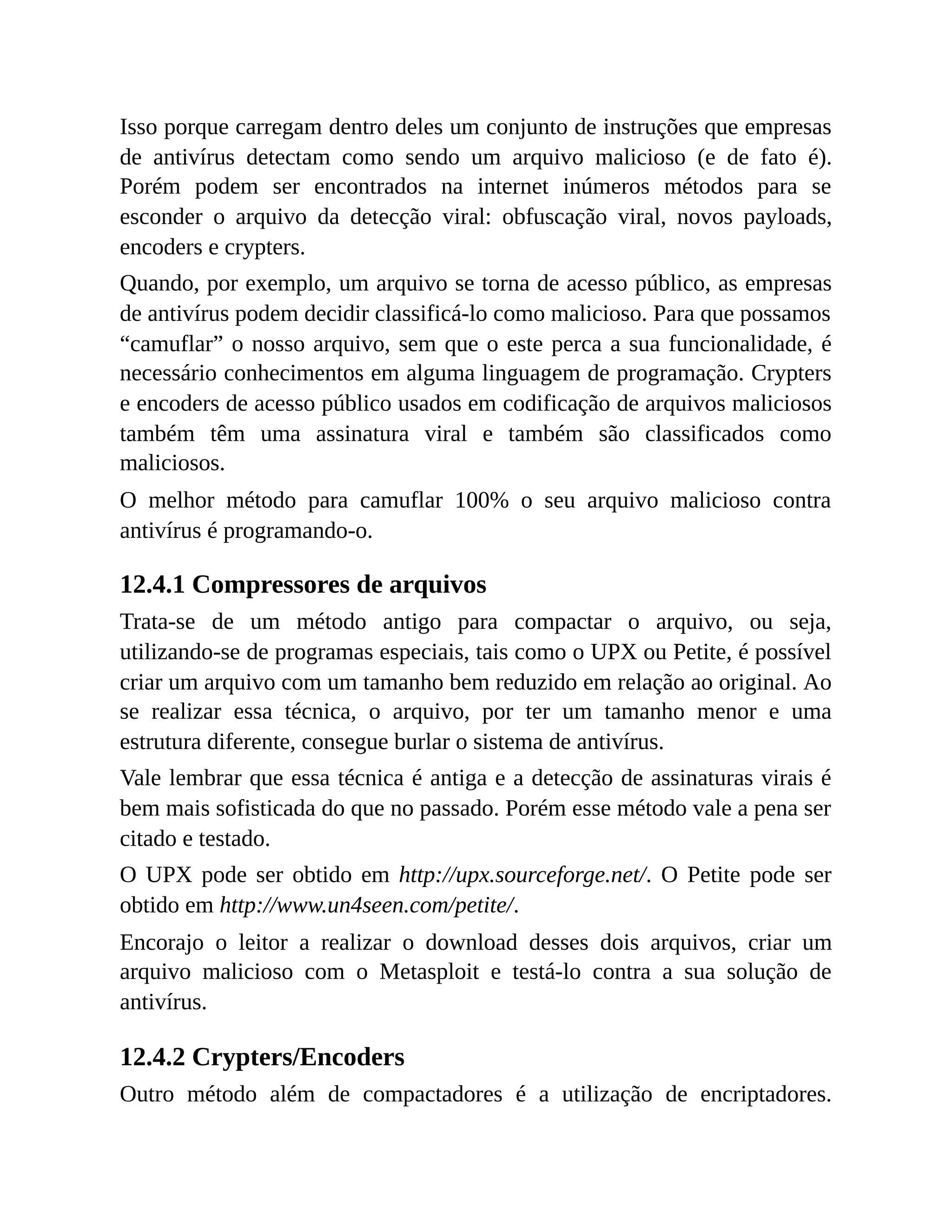 Isso porque carregam dentro deles um conjunto de instruções que empresas
de antivírus detectam como sendo um arquivo malicioso (e de fato é).
Porém podem ser encontrados na internet inúmeros métodos para se
esconder o arquivo da detecção viral: obfuscação viral, novos payloads,
encoders e crypters.
Quando, por exemplo, um arquivo se torna de acesso público, as empresas
de antivírus podem decidir classificá-lo como malicioso. Para que possamos
“camuflar” o nosso arquivo, sem que o este perca a sua funcionalidade, é
necessário conhecimentos em alguma linguagem de programação. Crypters
e encoders de acesso público usados em codificação de arquivos maliciosos
também têm uma assinatura viral e também são classificados como
maliciosos.
O melhor método para camuflar 100% o seu arquivo malicioso contra
antivírus é programando-o.
12.4.1 Compressores de arquivos
Trata-se de um método antigo para compactar o arquivo, ou seja,
utilizando-se de programas especiais, tais como o UPX ou Petite, é possível
criar um arquivo com um tamanho bem reduzido em relação ao original. Ao
se realizar essa técnica, o arquivo, por ter um tamanho menor e uma
estrutura diferente, consegue burlar o sistema de antivírus.
Vale lembrar que essa técnica é antiga e a detecção de assinaturas virais é
bem mais sofisticada do que no passado. Porém esse método vale a pena ser
citado e testado.
O UPX pode ser obtido em http://upx.sourceforge.net/. O Petite pode ser
obtido em http://www.un4seen.com/petite/.
Encorajo o leitor a realizar o download desses dois arquivos, criar um
arquivo malicioso com o Metasploit e testá-lo contra a sua solução de
antivírus.
12.4.2 Crypters/Encoders
Outro método além de compactadores é a utilização de encriptadores.
 